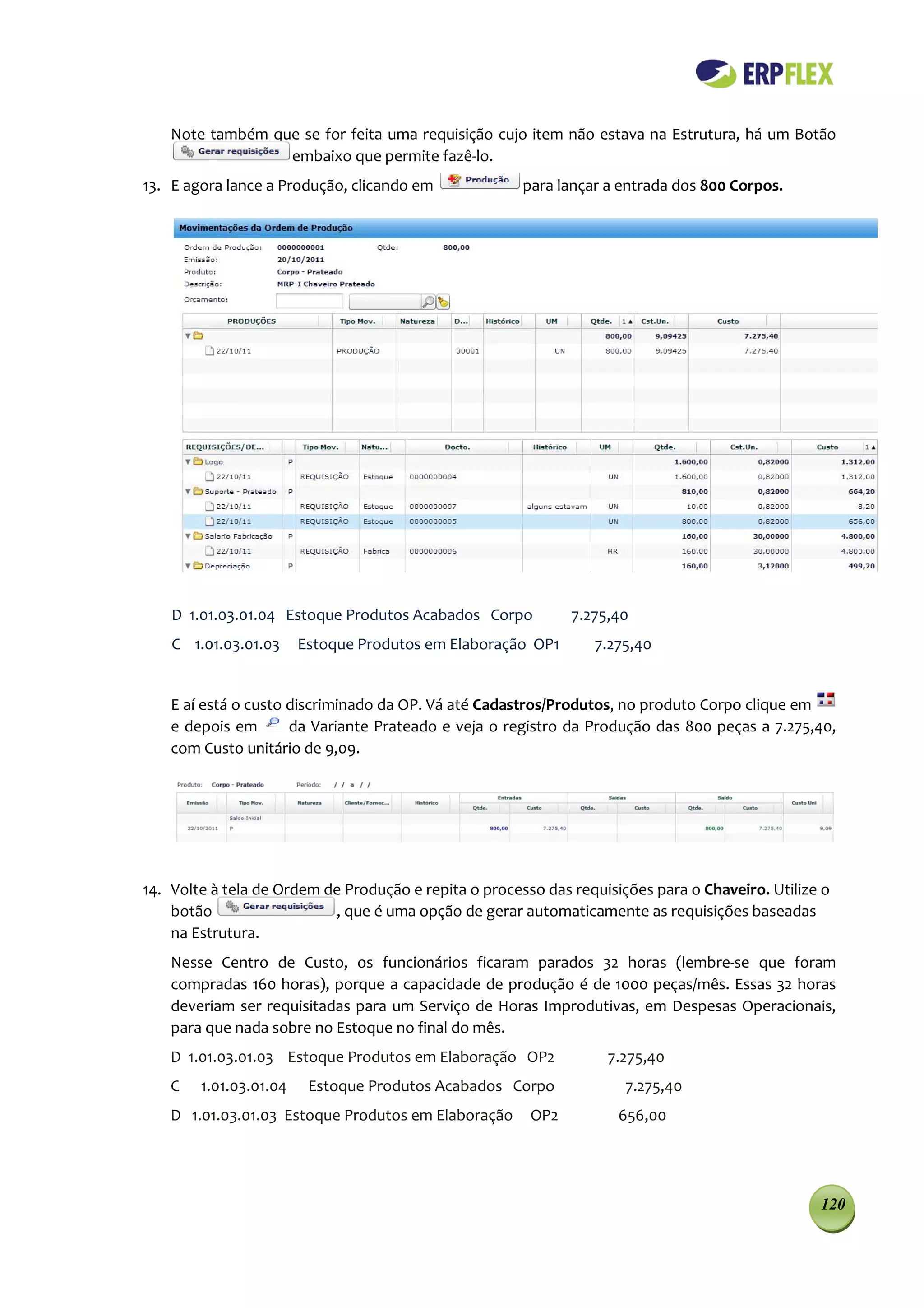 Note também que se for feita uma requisição cujo item não estava na Estrutura, há um Botão
                  embaixo que permite fazê-lo.
13. E agora lance a Produção, clicando em              para lançar a entrada dos 800 Corpos.




    D 1.01.03.01.04 Estoque Produtos Acabados Corpo           7.275,40
    C 1.01.03.01.03     Estoque Produtos em Elaboração OP1       7.275,40


    E aí está o custo discriminado da OP. Vá até Cadastros/Produtos, no produto Corpo clique em
    e depois em       da Variante Prateado e veja o registro da Produção das 800 peças a 7.275,40,
    com Custo unitário de 9,09.




14. Volte à tela de Ordem de Produção e repita o processo das requisições para o Chaveiro. Utilize o
    botão                  , que é uma opção de gerar automaticamente as requisições baseadas
    na Estrutura.
    Nesse Centro de Custo, os funcionários ficaram parados 32 horas (lembre-se que foram
    compradas 160 horas), porque a capacidade de produção é de 1000 peças/mês. Essas 32 horas
    deveriam ser requisitadas para um Serviço de Horas Improdutivas, em Despesas Operacionais,
    para que nada sobre no Estoque no final do mês.
    D 1.01.03.01.03 Estoque Produtos em Elaboração OP2             7.275,40
    C   1.01.03.01.04    Estoque Produtos Acabados Corpo              7.275,40
    D 1.01.03.01.03 Estoque Produtos em Elaboração      OP2          656,00




                                                                                                  120
 