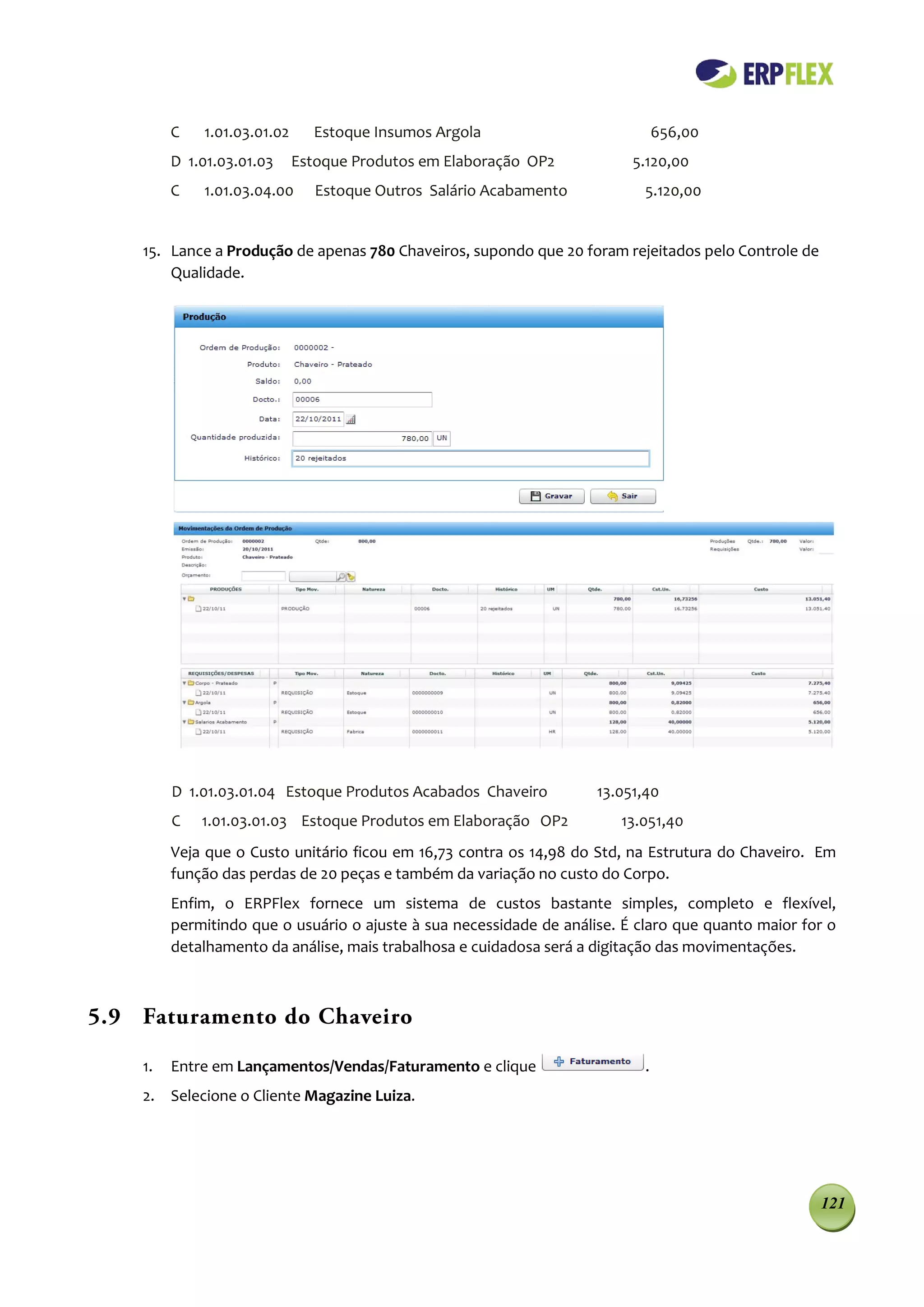 C   1.01.03.01.02     Estoque Insumos Argola                           656,00
         D 1.01.03.01.03     Estoque Produtos em Elaboração OP2           5.120,00
         C   1.01.03.04.00      Estoque Outros Salário Acabamento           5.120,00


    15. Lance a Produção de apenas 780 Chaveiros, supondo que 20 foram rejeitados pelo Controle de
        Qualidade.




         D 1.01.03.01.04 Estoque Produtos Acabados Chaveiro          13.051,40
         C   1.01.03.01.03 Estoque Produtos em Elaboração OP2           13.051,40
         Veja que o Custo unitário ficou em 16,73 contra os 14,98 do Std, na Estrutura do Chaveiro. Em
         função das perdas de 20 peças e também da variação no custo do Corpo.
         Enfim, o ERPFlex fornece um sistema de custos bastante simples, completo e flexível,
         permitindo que o usuário o ajuste à sua necessidade de análise. É claro que quanto maior for o
         detalhamento da análise, mais trabalhosa e cuidadosa será a digitação das movimentações.



5.9 Faturamento do Chaveiro

    1.   Entre em Lançamentos/Vendas/Faturamento e clique                   .
    2. Selecione o Cliente Magazine Luiza.




                                                                                                     121
 