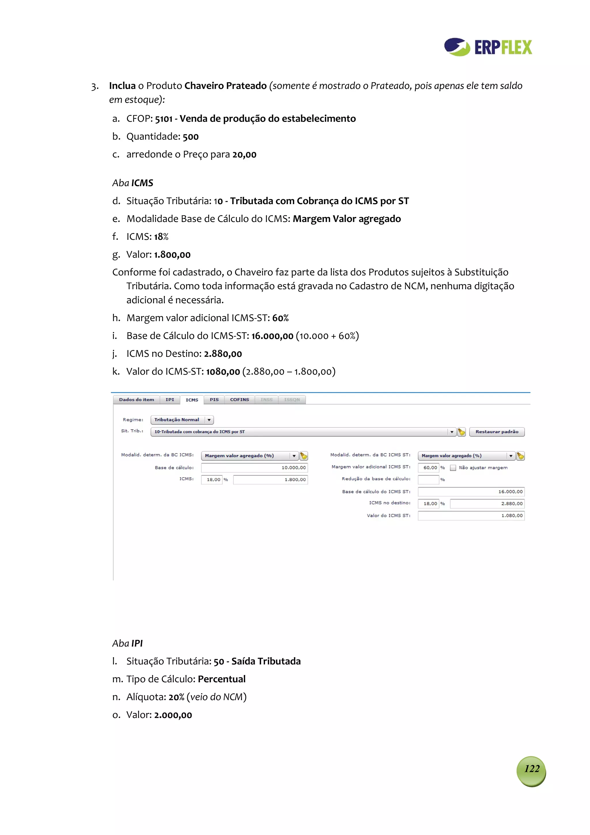 3. Inclua o Produto Chaveiro Prateado (somente é mostrado o Prateado, pois apenas ele tem saldo
   em estoque):
    a. CFOP: 5101 - Venda de produção do estabelecimento
    b. Quantidade: 500
    c. arredonde o Preço para 20,00

    Aba ICMS
    d. Situação Tributária: 10 - Tributada com Cobrança do ICMS por ST
    e. Modalidade Base de Cálculo do ICMS: Margem Valor agregado
    f. ICMS: 18%
    g. Valor: 1.800,00
    Conforme foi cadastrado, o Chaveiro faz parte da lista dos Produtos sujeitos à Substituição
      Tributária. Como toda informação está gravada no Cadastro de NCM, nenhuma digitação
      adicional é necessária.
    h. Margem valor adicional ICMS-ST: 60%
    i. Base de Cálculo do ICMS-ST: 16.000,00 (10.000 + 60%)
    j. ICMS no Destino: 2.880,00
    k. Valor do ICMS-ST: 1080,00 (2.880,00 – 1.800,00)




    Aba IPI
    l. Situação Tributária: 50 - Saída Tributada
    m. Tipo de Cálculo: Percentual
    n. Alíquota: 20% (veio do NCM)
    o. Valor: 2.000,00




                                                                                                  122
 