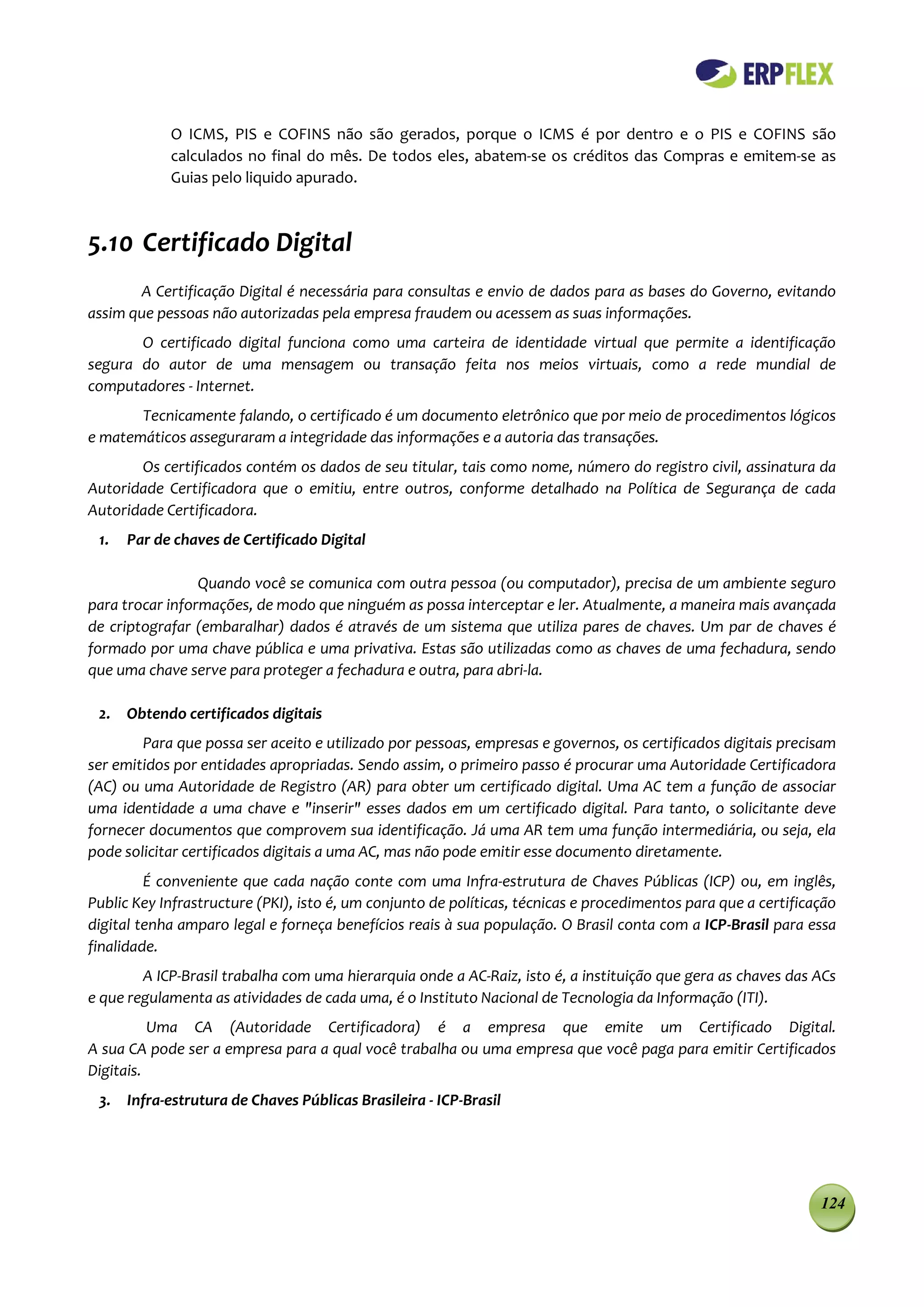 O ICMS, PIS e COFINS não são gerados, porque o ICMS é por dentro e o PIS e COFINS são
            calculados no final do mês. De todos eles, abatem-se os créditos das Compras e emitem-se as
            Guias pelo liquido apurado.



5.10 Certificado Digital
       A Certificação Digital é necessária para consultas e envio de dados para as bases do Governo, evitando
assim que pessoas não autorizadas pela empresa fraudem ou acessem as suas informações.
       O certificado digital funciona como uma carteira de identidade virtual que permite a identificação
segura do autor de uma mensagem ou transação feita nos meios virtuais, como a rede mundial de
computadores - Internet.
       Tecnicamente falando, o certificado é um documento eletrônico que por meio de procedimentos lógicos
e matemáticos asseguraram a integridade das informações e a autoria das transações.
       Os certificados contém os dados de seu titular, tais como nome, número do registro civil, assinatura da
Autoridade Certificadora que o emitiu, entre outros, conforme detalhado na Política de Segurança de cada
Autoridade Certificadora.
 1.   Par de chaves de Certificado Digital

                 Quando você se comunica com outra pessoa (ou computador), precisa de um ambiente seguro
para trocar informações, de modo que ninguém as possa interceptar e ler. Atualmente, a maneira mais avançada
de criptografar (embaralhar) dados é através de um sistema que utiliza pares de chaves. Um par de chaves é
formado por uma chave pública e uma privativa. Estas são utilizadas como as chaves de uma fechadura, sendo
que uma chave serve para proteger a fechadura e outra, para abri-la.

 2. Obtendo certificados digitais
        Para que possa ser aceito e utilizado por pessoas, empresas e governos, os certificados digitais precisam
ser emitidos por entidades apropriadas. Sendo assim, o primeiro passo é procurar uma Autoridade Certificadora
(AC) ou uma Autoridade de Registro (AR) para obter um certificado digital. Uma AC tem a função de associar
uma identidade a uma chave e "inserir" esses dados em um certificado digital. Para tanto, o solicitante deve
fornecer documentos que comprovem sua identificação. Já uma AR tem uma função intermediária, ou seja, ela
pode solicitar certificados digitais a uma AC, mas não pode emitir esse documento diretamente.
         É conveniente que cada nação conte com uma Infra-estrutura de Chaves Públicas (ICP) ou, em inglês,
Public Key Infrastructure (PKI), isto é, um conjunto de políticas, técnicas e procedimentos para que a certificação
digital tenha amparo legal e forneça benefícios reais à sua população. O Brasil conta com a ICP-Brasil para essa
finalidade.
        A ICP-Brasil trabalha com uma hierarquia onde a AC-Raiz, isto é, a instituição que gera as chaves das ACs
e que regulamenta as atividades de cada uma, é o Instituto Nacional de Tecnologia da Informação (ITI).
          Uma CA (Autoridade Certificadora) é a empresa que emite um Certificado Digital.
A sua CA pode ser a empresa para a qual você trabalha ou uma empresa que você paga para emitir Certificados
Digitais.
 3. Infra-estrutura de Chaves Públicas Brasileira - ICP-Brasil




                                                                                                                124
 