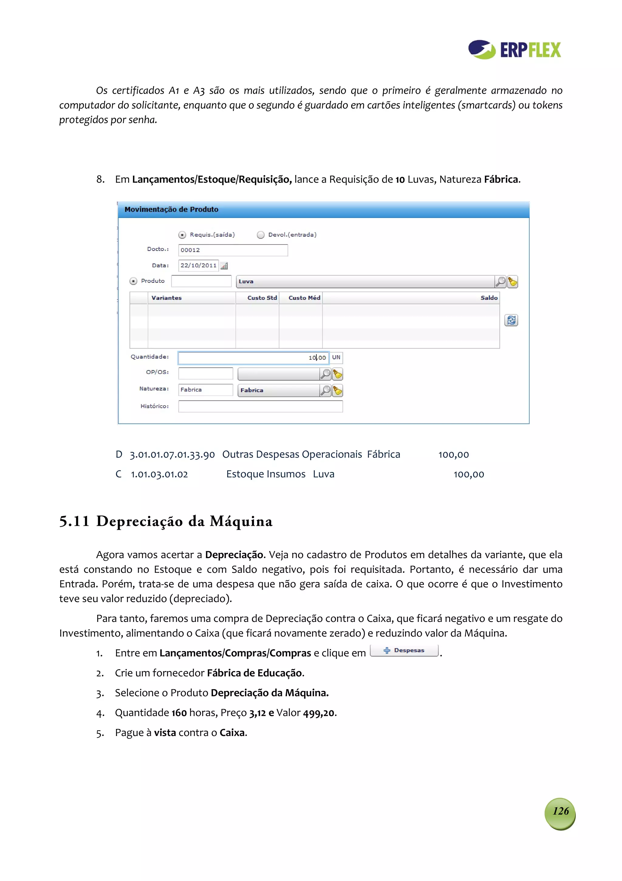 Os certificados A1 e A3 são os mais utilizados, sendo que o primeiro é geralmente armazenado no
computador do solicitante, enquanto que o segundo é guardado em cartões inteligentes (smartcards) ou tokens
protegidos por senha.




       8. Em Lançamentos/Estoque/Requisição, lance a Requisição de 10 Luvas, Natureza Fábrica.




            D 3.01.01.07.01.33.90 Outras Despesas Operacionais Fábrica          100,00
            C 1.01.03.01.02        Estoque Insumos Luva                             100,00



5.11 Depreciação da Máquina

        Agora vamos acertar a Depreciação. Veja no cadastro de Produtos em detalhes da variante, que ela
está constando no Estoque e com Saldo negativo, pois foi requisitada. Portanto, é necessário dar uma
Entrada. Porém, trata-se de uma despesa que não gera saída de caixa. O que ocorre é que o Investimento
teve seu valor reduzido (depreciado).
        Para tanto, faremos uma compra de Depreciação contra o Caixa, que ficará negativo e um resgate do
Investimento, alimentando o Caixa (que ficará novamente zerado) e reduzindo valor da Máquina.
       1.   Entre em Lançamentos/Compras/Compras e clique em                    .
       2. Crie um fornecedor Fábrica de Educação.
       3. Selecione o Produto Depreciação da Máquina.
       4. Quantidade 160 horas, Preço 3,12 e Valor 499,20.
       5. Pague à vista contra o Caixa.




                                                                                                        126
 