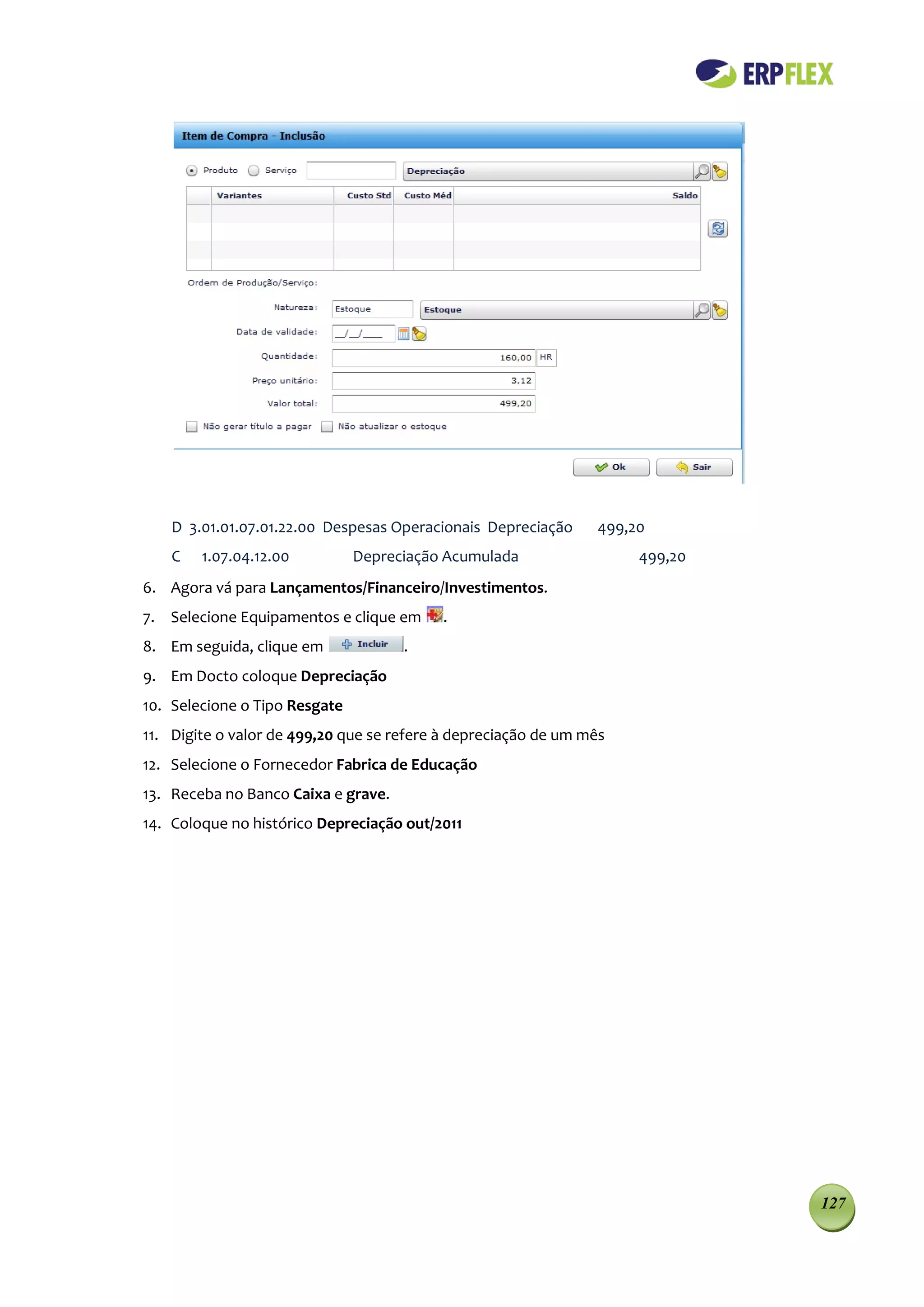 D 3.01.01.07.01.22.00 Despesas Operacionais Depreciação     499,20
    C   1.07.04.12.00          Depreciação Acumulada                 499,20
6. Agora vá para Lançamentos/Financeiro/Investimentos.
7. Selecione Equipamentos e clique em     .
8. Em seguida, clique em             .
9. Em Docto coloque Depreciação
10. Selecione o Tipo Resgate
11. Digite o valor de 499,20 que se refere à depreciação de um mês
12. Selecione o Fornecedor Fabrica de Educação
13. Receba no Banco Caixa e grave.
14. Coloque no histórico Depreciação out/2011




                                                                              127
 