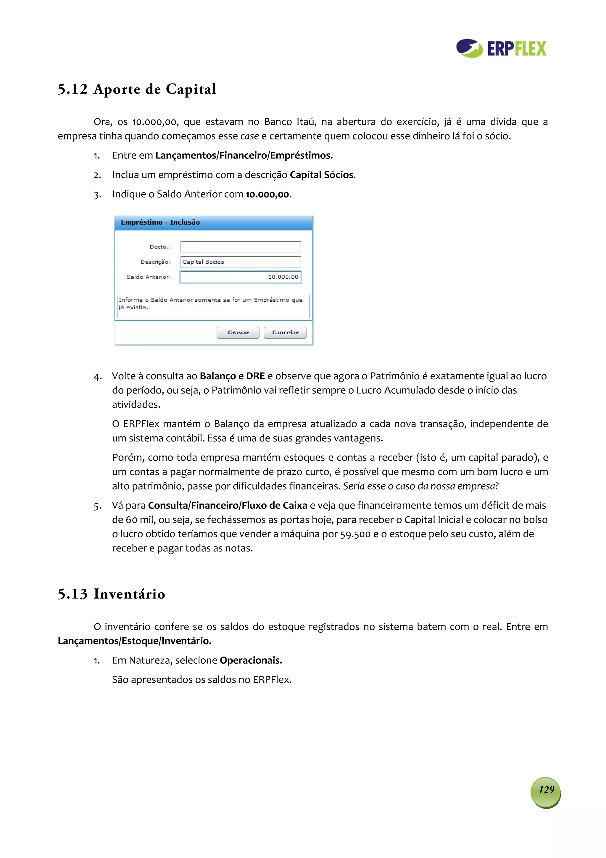 5.12 Aporte de Capital

      Ora, os 10.000,00, que estavam no Banco Itaú, na abertura do exercício, já é uma dívida que a
empresa tinha quando começamos esse case e certamente quem colocou esse dinheiro lá foi o sócio.
       1.   Entre em Lançamentos/Financeiro/Empréstimos.
       2. Inclua um empréstimo com a descrição Capital Sócios.
       3. Indique o Saldo Anterior com 10.000,00.




       4. Volte à consulta ao Balanço e DRE e observe que agora o Patrimônio é exatamente igual ao lucro
          do período, ou seja, o Patrimônio vai refletir sempre o Lucro Acumulado desde o início das
          atividades.
            O ERPFlex mantém o Balanço da empresa atualizado a cada nova transação, independente de
            um sistema contábil. Essa é uma de suas grandes vantagens.
            Porém, como toda empresa mantém estoques e contas a receber (isto é, um capital parado), e
            um contas a pagar normalmente de prazo curto, é possível que mesmo com um bom lucro e um
            alto patrimônio, passe por dificuldades financeiras. Seria esse o caso da nossa empresa?
       5. Vá para Consulta/Financeiro/Fluxo de Caixa e veja que financeiramente temos um déficit de mais
          de 60 mil, ou seja, se fechássemos as portas hoje, para receber o Capital Inicial e colocar no bolso
          o lucro obtido teríamos que vender a máquina por 59.500 e o estoque pelo seu custo, além de
          receber e pagar todas as notas.



5.13 Inventário

      O inventário confere se os saldos do estoque registrados no sistema batem com o real. Entre em
Lançamentos/Estoque/Inventário.
       1.   Em Natureza, selecione Operacionais.
            São apresentados os saldos no ERPFlex.




                                                                                                           129
 