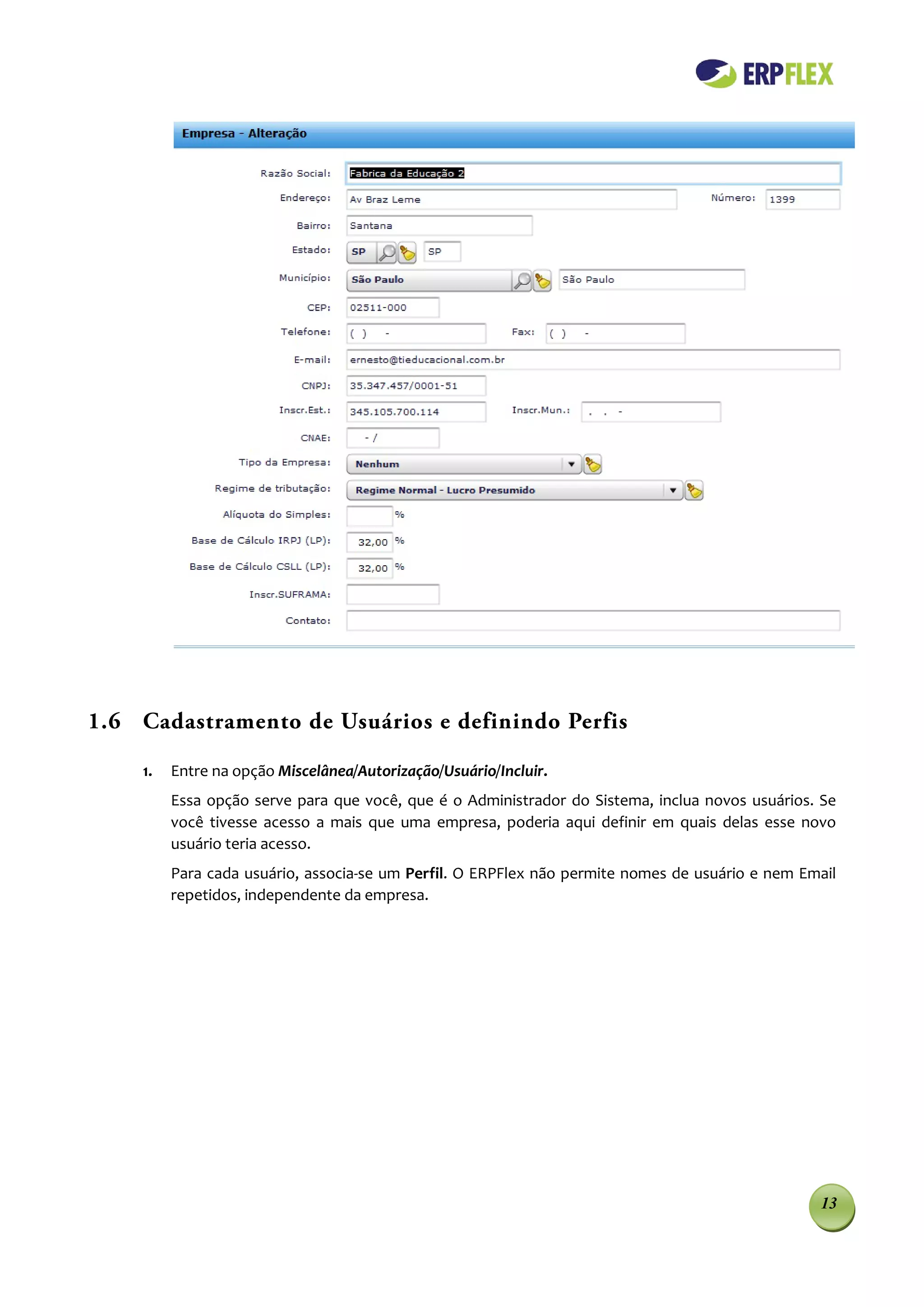 1.6 Cadastramento de Usuários e definindo Perfis

    1.   Entre na opção Miscelânea/Autorização/Usuário/Incluir.
         Essa opção serve para que você, que é o Administrador do Sistema, inclua novos usuários. Se
         você tivesse acesso a mais que uma empresa, poderia aqui definir em quais delas esse novo
         usuário teria acesso.
         Para cada usuário, associa-se um Perfil. O ERPFlex não permite nomes de usuário e nem Email
         repetidos, independente da empresa.




                                                                                                 13
 