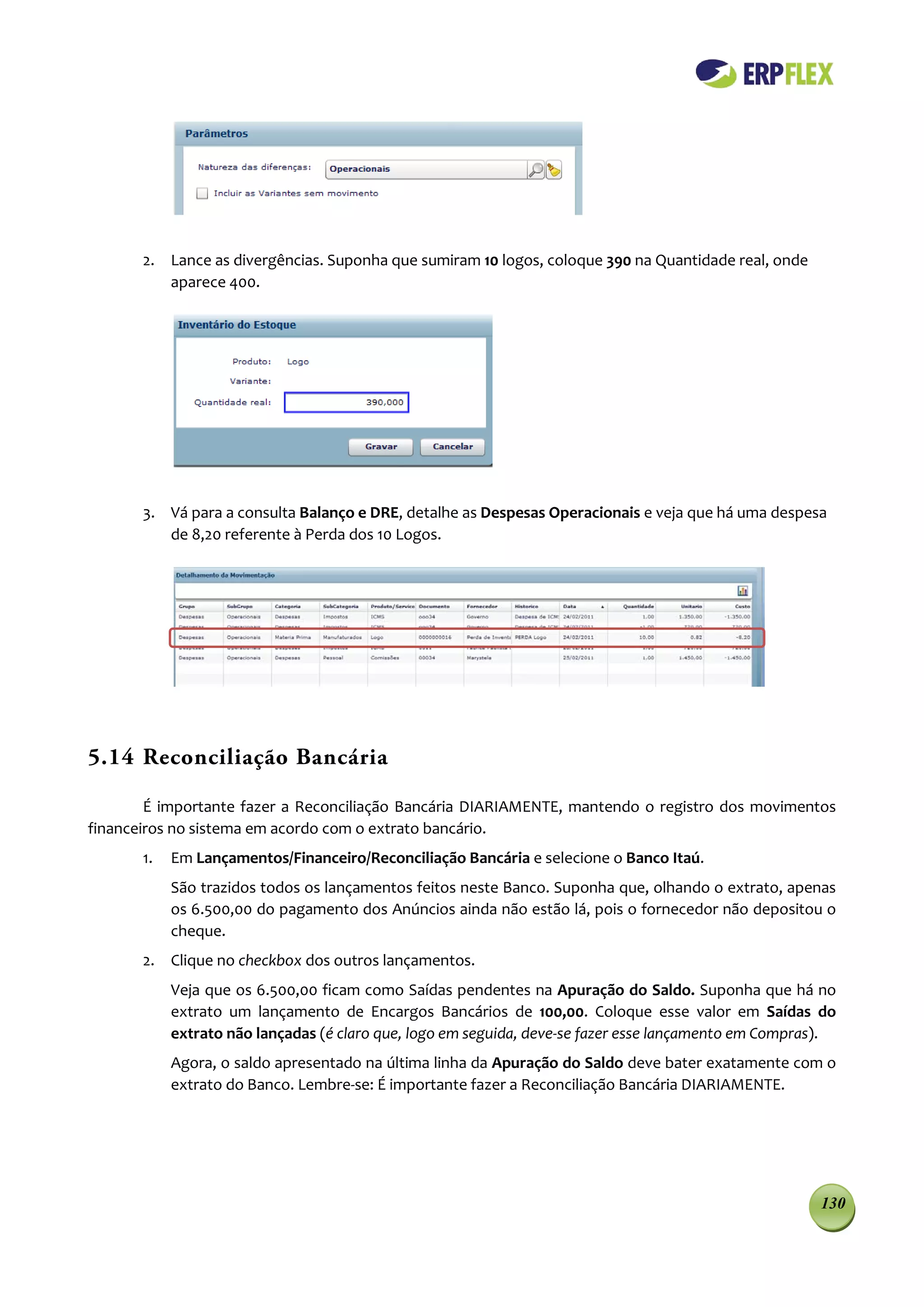 2. Lance as divergências. Suponha que sumiram 10 logos, coloque 390 na Quantidade real, onde
          aparece 400.




       3. Vá para a consulta Balanço e DRE, detalhe as Despesas Operacionais e veja que há uma despesa
          de 8,20 referente à Perda dos 10 Logos.




5.14 Reconciliação Bancária

        É importante fazer a Reconciliação Bancária DIARIAMENTE, mantendo o registro dos movimentos
financeiros no sistema em acordo com o extrato bancário.
       1.   Em Lançamentos/Financeiro/Reconciliação Bancária e selecione o Banco Itaú.
            São trazidos todos os lançamentos feitos neste Banco. Suponha que, olhando o extrato, apenas
            os 6.500,00 do pagamento dos Anúncios ainda não estão lá, pois o fornecedor não depositou o
            cheque.
       2. Clique no checkbox dos outros lançamentos.
            Veja que os 6.500,00 ficam como Saídas pendentes na Apuração do Saldo. Suponha que há no
            extrato um lançamento de Encargos Bancários de 100,00. Coloque esse valor em Saídas do
            extrato não lançadas (é claro que, logo em seguida, deve-se fazer esse lançamento em Compras).
            Agora, o saldo apresentado na última linha da Apuração do Saldo deve bater exatamente com o
            extrato do Banco. Lembre-se: É importante fazer a Reconciliação Bancária DIARIAMENTE.




                                                                                                       130
 