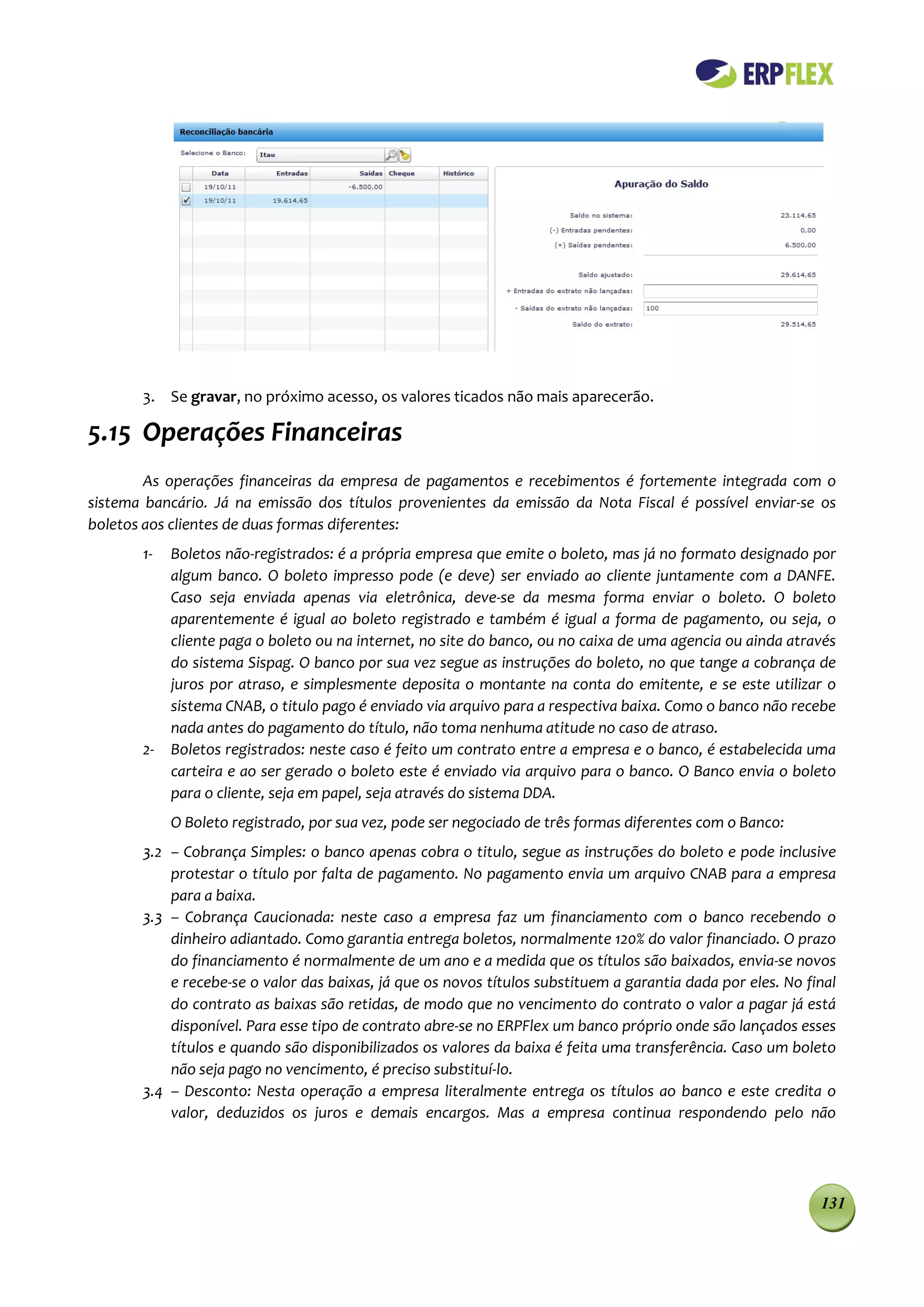 3. Se gravar, no próximo acesso, os valores ticados não mais aparecerão.

5.15 Operações Financeiras
        As operações financeiras da empresa de pagamentos e recebimentos é fortemente integrada com o
sistema bancário. Já na emissão dos títulos provenientes da emissão da Nota Fiscal é possível enviar-se os
boletos aos clientes de duas formas diferentes:
       1-   Boletos não-registrados: é a própria empresa que emite o boleto, mas já no formato designado por
            algum banco. O boleto impresso pode (e deve) ser enviado ao cliente juntamente com a DANFE.
            Caso seja enviada apenas via eletrônica, deve-se da mesma forma enviar o boleto. O boleto
            aparentemente é igual ao boleto registrado e também é igual a forma de pagamento, ou seja, o
            cliente paga o boleto ou na internet, no site do banco, ou no caixa de uma agencia ou ainda através
            do sistema Sispag. O banco por sua vez segue as instruções do boleto, no que tange a cobrança de
            juros por atraso, e simplesmente deposita o montante na conta do emitente, e se este utilizar o
            sistema CNAB, o titulo pago é enviado via arquivo para a respectiva baixa. Como o banco não recebe
            nada antes do pagamento do título, não toma nenhuma atitude no caso de atraso.
       2-   Boletos registrados: neste caso é feito um contrato entre a empresa e o banco, é estabelecida uma
            carteira e ao ser gerado o boleto este é enviado via arquivo para o banco. O Banco envia o boleto
            para o cliente, seja em papel, seja através do sistema DDA.
            O Boleto registrado, por sua vez, pode ser negociado de três formas diferentes com o Banco:
       3.2 – Cobrança Simples: o banco apenas cobra o titulo, segue as instruções do boleto e pode inclusive
           protestar o título por falta de pagamento. No pagamento envia um arquivo CNAB para a empresa
           para a baixa.
       3.3 – Cobrança Caucionada: neste caso a empresa faz um financiamento com o banco recebendo o
           dinheiro adiantado. Como garantia entrega boletos, normalmente 120% do valor financiado. O prazo
           do financiamento é normalmente de um ano e a medida que os títulos são baixados, envia-se novos
           e recebe-se o valor das baixas, já que os novos títulos substituem a garantia dada por eles. No final
           do contrato as baixas são retidas, de modo que no vencimento do contrato o valor a pagar já está
           disponível. Para esse tipo de contrato abre-se no ERPFlex um banco próprio onde são lançados esses
           títulos e quando são disponibilizados os valores da baixa é feita uma transferência. Caso um boleto
           não seja pago no vencimento, é preciso substituí-lo.
       3.4 – Desconto: Nesta operação a empresa literalmente entrega os títulos ao banco e este credita o
           valor, deduzidos os juros e demais encargos. Mas a empresa continua respondendo pelo não




                                                                                                             131
 