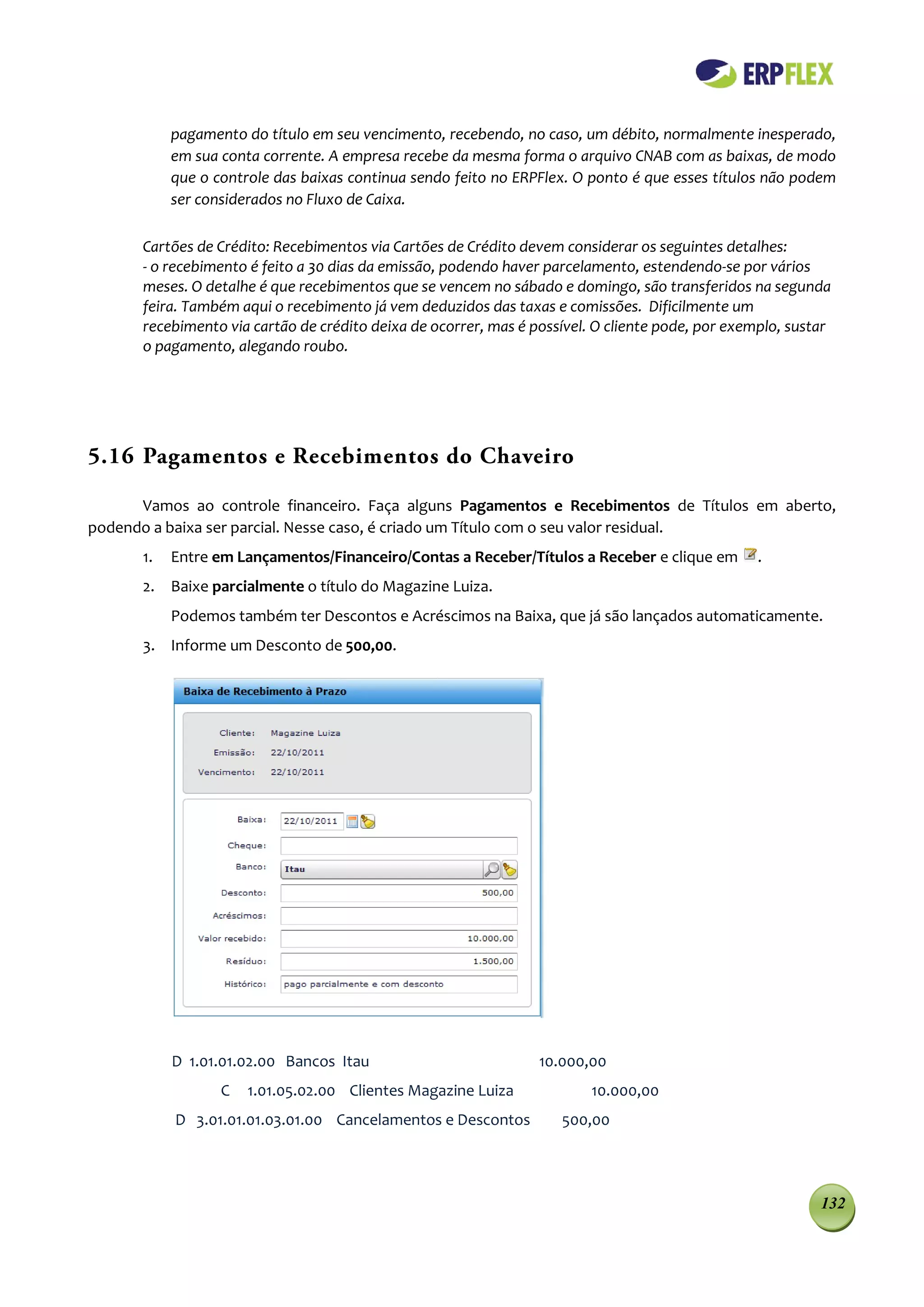 pagamento do título em seu vencimento, recebendo, no caso, um débito, normalmente inesperado,
           em sua conta corrente. A empresa recebe da mesma forma o arquivo CNAB com as baixas, de modo
           que o controle das baixas continua sendo feito no ERPFlex. O ponto é que esses títulos não podem
           ser considerados no Fluxo de Caixa.

      Cartões de Crédito: Recebimentos via Cartões de Crédito devem considerar os seguintes detalhes:
      - o recebimento é feito a 30 dias da emissão, podendo haver parcelamento, estendendo-se por vários
      meses. O detalhe é que recebimentos que se vencem no sábado e domingo, são transferidos na segunda
      feira. Também aqui o recebimento já vem deduzidos das taxas e comissões. Dificilmente um
      recebimento via cartão de crédito deixa de ocorrer, mas é possível. O cliente pode, por exemplo, sustar
      o pagamento, alegando roubo.




5.16 Pagamentos e Recebimentos do Chaveiro

      Vamos ao controle financeiro. Faça alguns Pagamentos e Recebimentos de Títulos em aberto,
podendo a baixa ser parcial. Nesse caso, é criado um Título com o seu valor residual.
      1.   Entre em Lançamentos/Financeiro/Contas a Receber/Títulos a Receber e clique em         .
      2. Baixe parcialmente o título do Magazine Luiza.
           Podemos também ter Descontos e Acréscimos na Baixa, que já são lançados automaticamente.
      3. Informe um Desconto de 500,00.




           D 1.01.01.02.00 Bancos Itau                           10.000,00
                  C   1.01.05.02.00 Clientes Magazine Luiza              10.000,00
           D 3.01.01.01.03.01.00 Cancelamentos e Descontos          500,00




                                                                                                           132
 