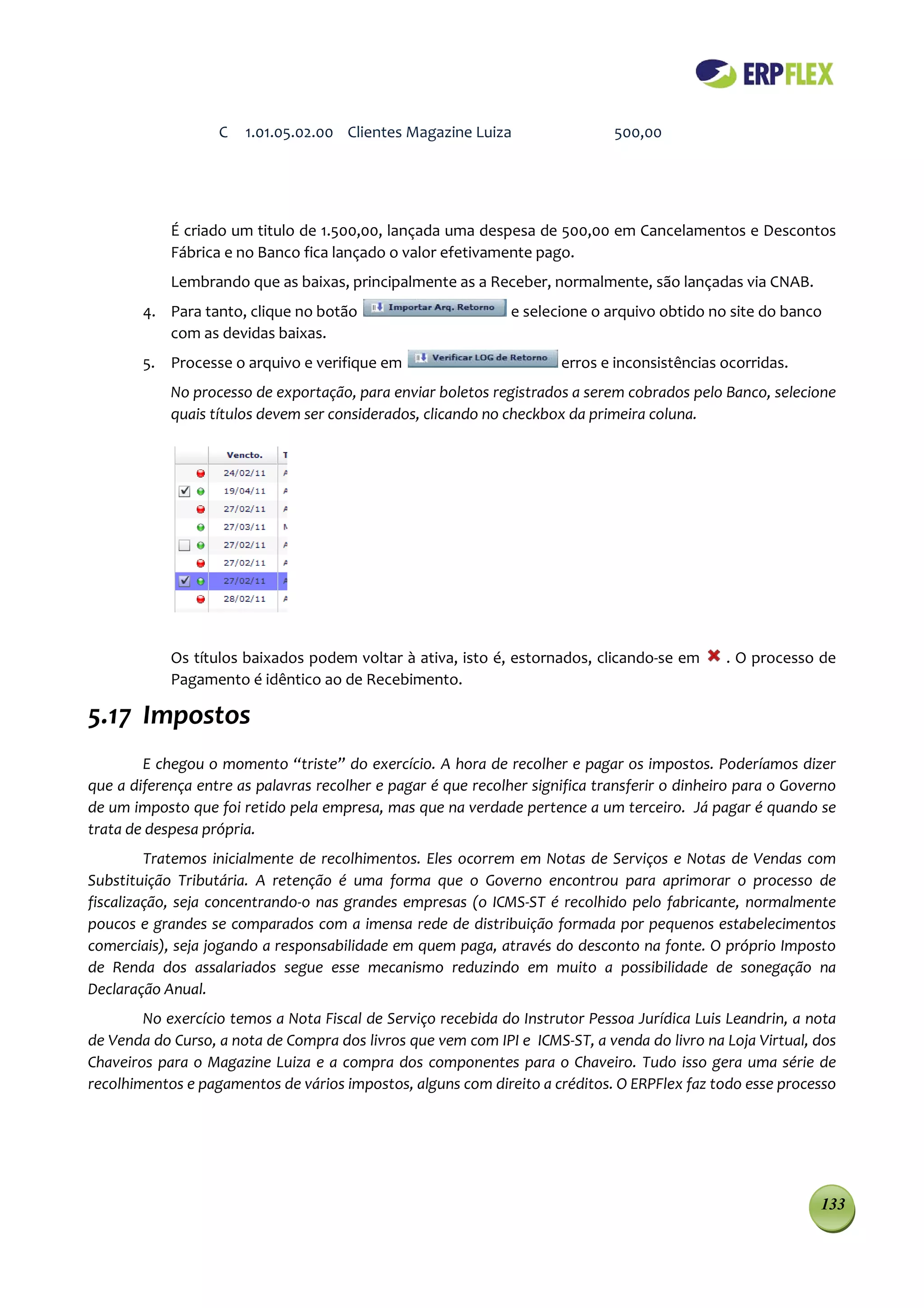 C   1.01.05.02.00 Clientes Magazine Luiza                  500,00




            É criado um titulo de 1.500,00, lançada uma despesa de 500,00 em Cancelamentos e Descontos
            Fábrica e no Banco fica lançado o valor efetivamente pago.
            Lembrando que as baixas, principalmente as a Receber, normalmente, são lançadas via CNAB.
        4. Para tanto, clique no botão                         e selecione o arquivo obtido no site do banco
           com as devidas baixas.
        5. Processe o arquivo e verifique em                          erros e inconsistências ocorridas.
            No processo de exportação, para enviar boletos registrados a serem cobrados pelo Banco, selecione
            quais títulos devem ser considerados, clicando no checkbox da primeira coluna.




            Os títulos baixados podem voltar à ativa, isto é, estornados, clicando-se em       . O processo de
            Pagamento é idêntico ao de Recebimento.

5.17 Impostos
        E chegou o momento “triste” do exercício. A hora de recolher e pagar os impostos. Poderíamos dizer
que a diferença entre as palavras recolher e pagar é que recolher significa transferir o dinheiro para o Governo
de um imposto que foi retido pela empresa, mas que na verdade pertence a um terceiro. Já pagar é quando se
trata de despesa própria.
         Tratemos inicialmente de recolhimentos. Eles ocorrem em Notas de Serviços e Notas de Vendas com
Substituição Tributária. A retenção é uma forma que o Governo encontrou para aprimorar o processo de
fiscalização, seja concentrando-o nas grandes empresas (o ICMS-ST é recolhido pelo fabricante, normalmente
poucos e grandes se comparados com a imensa rede de distribuição formada por pequenos estabelecimentos
comerciais), seja jogando a responsabilidade em quem paga, através do desconto na fonte. O próprio Imposto
de Renda dos assalariados segue esse mecanismo reduzindo em muito a possibilidade de sonegação na
Declaração Anual.
        No exercício temos a Nota Fiscal de Serviço recebida do Instrutor Pessoa Jurídica Luis Leandrin, a nota
de Venda do Curso, a nota de Compra dos livros que vem com IPI e ICMS-ST, a venda do livro na Loja Virtual, dos
Chaveiros para o Magazine Luiza e a compra dos componentes para o Chaveiro. Tudo isso gera uma série de
recolhimentos e pagamentos de vários impostos, alguns com direito a créditos. O ERPFlex faz todo esse processo




                                                                                                             133
 