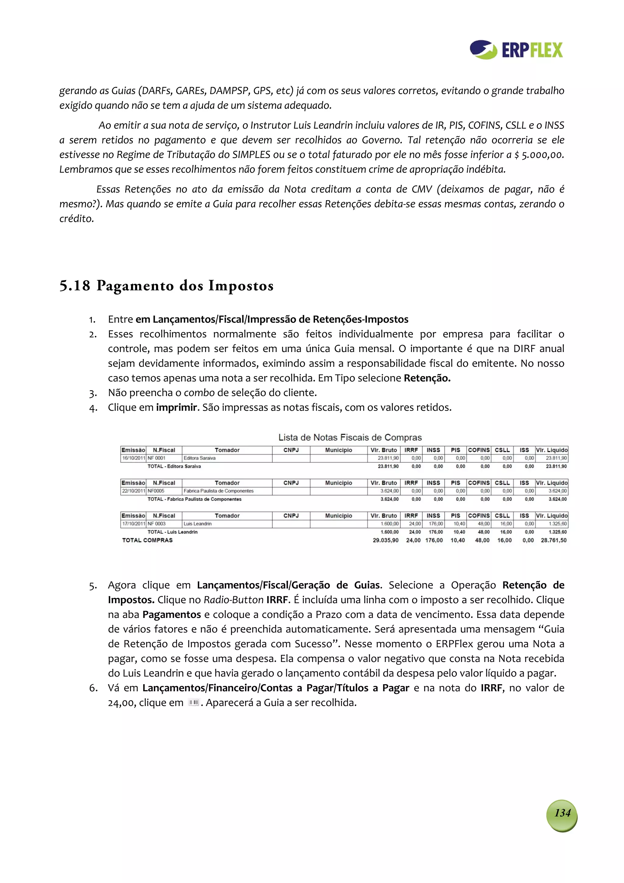 gerando as Guias (DARFs, GAREs, DAMPSP, GPS, etc) já com os seus valores corretos, evitando o grande trabalho
exigido quando não se tem a ajuda de um sistema adequado.
         Ao emitir a sua nota de serviço, o Instrutor Luis Leandrin incluiu valores de IR, PIS, COFINS, CSLL e o INSS
a serem retidos no pagamento e que devem ser recolhidos ao Governo. Tal retenção não ocorreria se ele
estivesse no Regime de Tributação do SIMPLES ou se o total faturado por ele no mês fosse inferior a $ 5.000,00.
Lembramos que se esses recolhimentos não forem feitos constituem crime de apropriação indébita.
         Essas Retenções no ato da emissão da Nota creditam a conta de CMV (deixamos de pagar, não é
mesmo?). Mas quando se emite a Guia para recolher essas Retenções debita-se essas mesmas contas, zerando o
crédito.




5.18 Pagamento dos Impostos

      1. Entre em Lançamentos/Fiscal/Impressão de Retenções-Impostos
      2. Esses recolhimentos normalmente são feitos individualmente por empresa para facilitar o
         controle, mas podem ser feitos em uma única Guia mensal. O importante é que na DIRF anual
         sejam devidamente informados, eximindo assim a responsabilidade fiscal do emitente. No nosso
         caso temos apenas uma nota a ser recolhida. Em Tipo selecione Retenção.
      3. Não preencha o combo de seleção do cliente.
      4. Clique em imprimir. São impressas as notas fiscais, com os valores retidos.




      5. Agora clique em Lançamentos/Fiscal/Geração de Guias. Selecione a Operação Retenção de
         Impostos. Clique no Radio-Button IRRF. É incluída uma linha com o imposto a ser recolhido. Clique
         na aba Pagamentos e coloque a condição a Prazo com a data de vencimento. Essa data depende
         de vários fatores e não é preenchida automaticamente. Será apresentada uma mensagem “Guia
         de Retenção de Impostos gerada com Sucesso”. Nesse momento o ERPFlex gerou uma Nota a
         pagar, como se fosse uma despesa. Ela compensa o valor negativo que consta na Nota recebida
         do Luis Leandrin e que havia gerado o lançamento contábil da despesa pelo valor líquido a pagar.
      6. Vá em Lançamentos/Financeiro/Contas a Pagar/Títulos a Pagar e na nota do IRRF, no valor de
         24,00, clique em    . Aparecerá a Guia a ser recolhida.




                                                                                                                  134
 