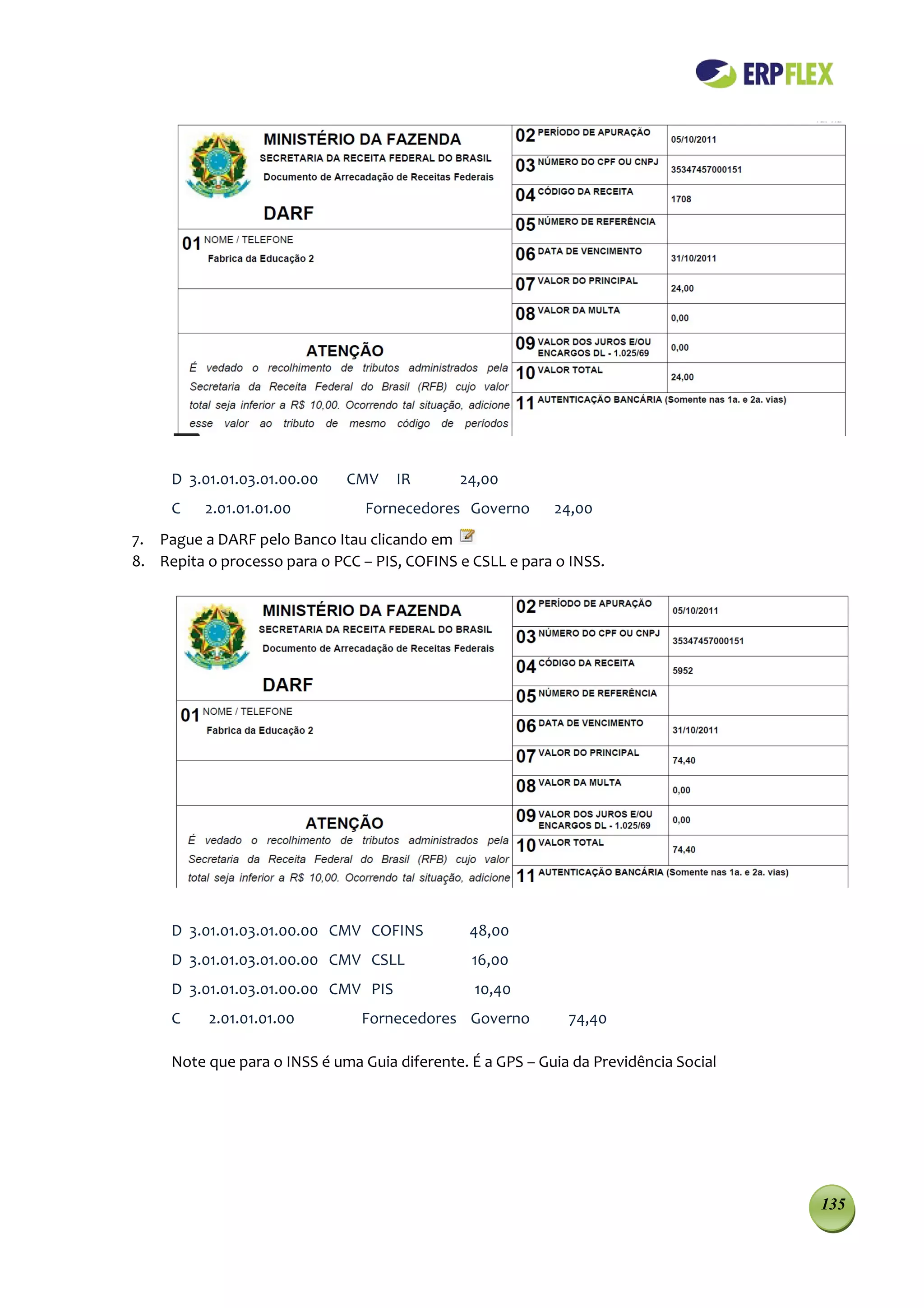D 3.01.01.03.01.00.00    CMV    IR       24,00
     C    2.01.01.01.00          Fornecedores Governo       24,00
7. Pague a DARF pelo Banco Itau clicando em
8. Repita o processo para o PCC – PIS, COFINS e CSLL e para o INSS.




     D 3.01.01.03.01.00.00 CMV COFINS           48,00
     D 3.01.01.03.01.00.00 CMV CSLL             16,00
     D 3.01.01.03.01.00.00 CMV PIS              10,40
     C    2.01.01.01.00         Fornecedores Governo          74,40

     Note que para o INSS é uma Guia diferente. É a GPS – Guia da Previdência Social




                                                                                       135
 