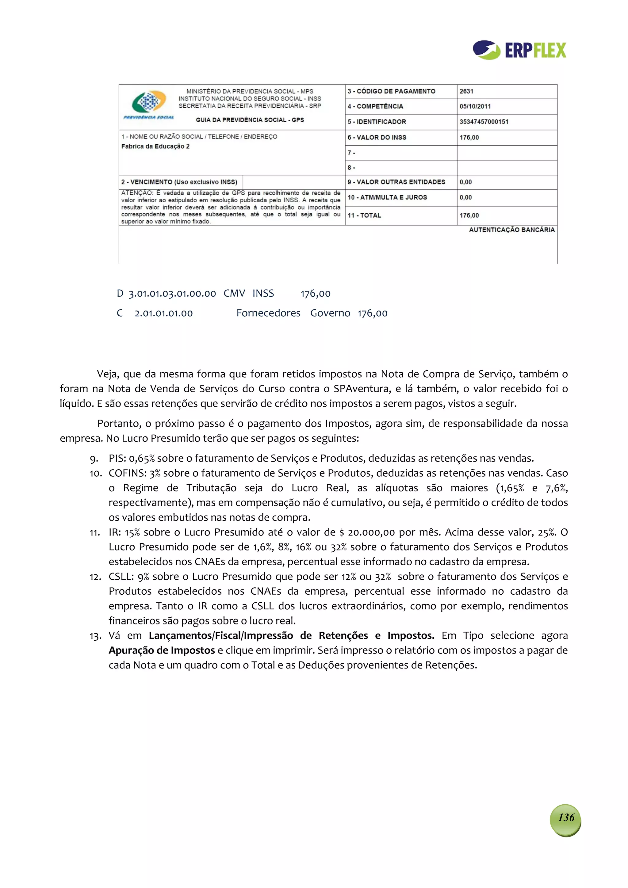 D 3.01.01.03.01.00.00 CMV INSS       176,00
           C   2.01.01.01.00       Fornecedores Governo 176,00




         Veja, que da mesma forma que foram retidos impostos na Nota de Compra de Serviço, também o
foram na Nota de Venda de Serviços do Curso contra o SPAventura, e lá também, o valor recebido foi o
líquido. E são essas retenções que servirão de crédito nos impostos a serem pagos, vistos a seguir.
      Portanto, o próximo passo é o pagamento dos Impostos, agora sim, de responsabilidade da nossa
empresa. No Lucro Presumido terão que ser pagos os seguintes:
     9. PIS: 0,65% sobre o faturamento de Serviços e Produtos, deduzidas as retenções nas vendas.
     10. COFINS: 3% sobre o faturamento de Serviços e Produtos, deduzidas as retenções nas vendas. Caso
         o Regime de Tributação seja do Lucro Real, as alíquotas são maiores (1,65% e 7,6%,
         respectivamente), mas em compensação não é cumulativo, ou seja, é permitido o crédito de todos
         os valores embutidos nas notas de compra.
     11. IR: 15% sobre o Lucro Presumido até o valor de $ 20.000,00 por mês. Acima desse valor, 25%. O
         Lucro Presumido pode ser de 1,6%, 8%, 16% ou 32% sobre o faturamento dos Serviços e Produtos
         estabelecidos nos CNAEs da empresa, percentual esse informado no cadastro da empresa.
     12. CSLL: 9% sobre o Lucro Presumido que pode ser 12% ou 32% sobre o faturamento dos Serviços e
         Produtos estabelecidos nos CNAEs da empresa, percentual esse informado no cadastro da
         empresa. Tanto o IR como a CSLL dos lucros extraordinários, como por exemplo, rendimentos
         financeiros são pagos sobre o lucro real.
     13. Vá em Lançamentos/Fiscal/Impressão de Retenções e Impostos. Em Tipo selecione agora
         Apuração de Impostos e clique em imprimir. Será impresso o relatório com os impostos a pagar de
         cada Nota e um quadro com o Total e as Deduções provenientes de Retenções.




                                                                                                     136
 