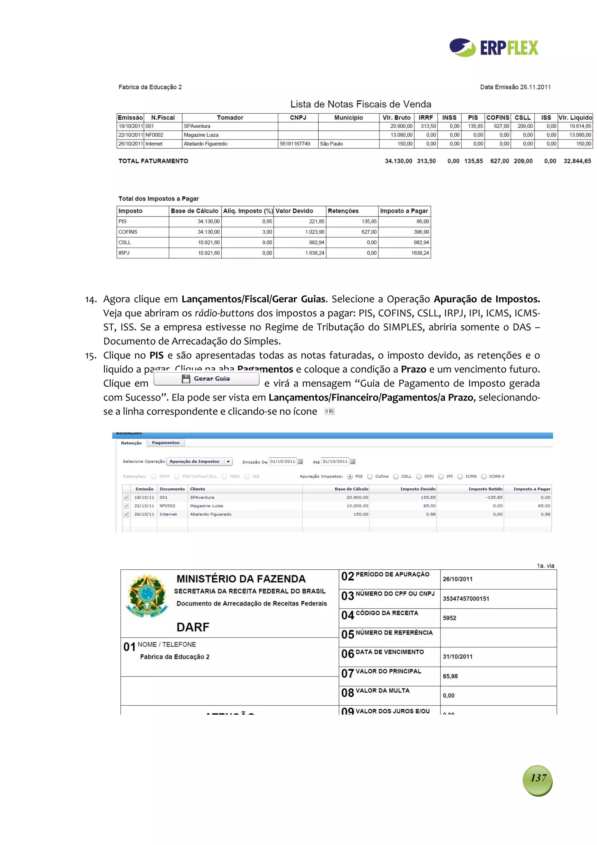 14. Agora clique em Lançamentos/Fiscal/Gerar Guias. Selecione a Operação Apuração de Impostos.
    Veja que abriram os rádio-buttons dos impostos a pagar: PIS, COFINS, CSLL, IRPJ, IPI, ICMS, ICMS-
    ST, ISS. Se a empresa estivesse no Regime de Tributação do SIMPLES, abriria somente o DAS –
    Documento de Arrecadação do Simples.
15. Clique no PIS e são apresentadas todas as notas faturadas, o imposto devido, as retenções e o
    liquido a pagar. Clique na aba Pagamentos e coloque a condição a Prazo e um vencimento futuro.
    Clique em                           e virá a mensagem “Guia de Pagamento de Imposto gerada
    com Sucesso”. Ela pode ser vista em Lançamentos/Financeiro/Pagamentos/a Prazo, selecionando-
    se a linha correspondente e clicando-se no ícone




                                                                                                  137
 