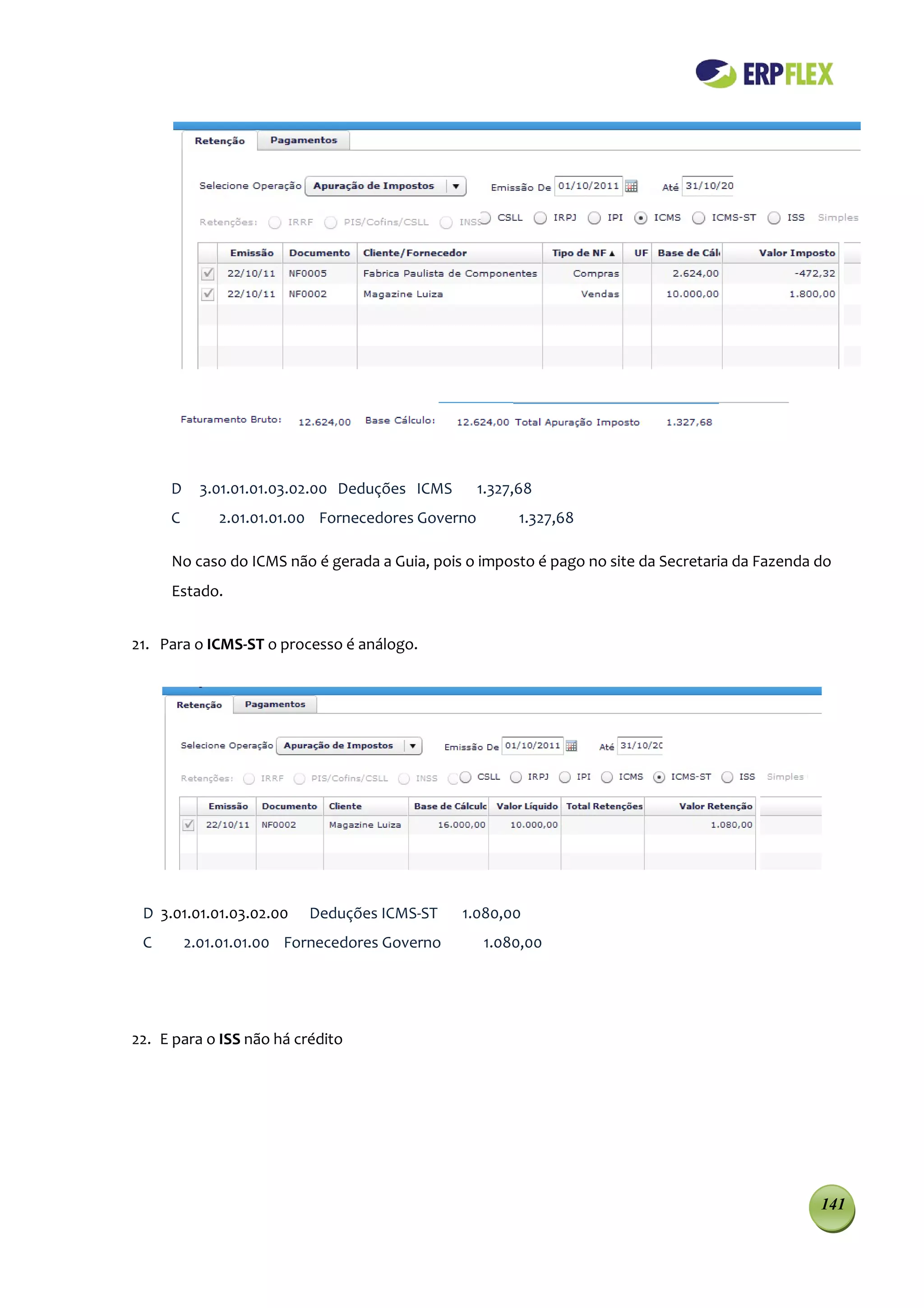 D     3.01.01.01.03.02.00 Deduções ICMS      1.327,68
     C       2.01.01.01.00 Fornecedores Governo         1.327,68

     No caso do ICMS não é gerada a Guia, pois o imposto é pago no site da Secretaria da Fazenda do
     Estado.


21. Para o ICMS-ST o processo é análogo.




 D 3.01.01.01.03.02.00    Deduções ICMS-ST     1.080,00
 C       2.01.01.01.00 Fornecedores Governo       1.080,00




22. E para o ISS não há crédito




                                                                                                 141
 