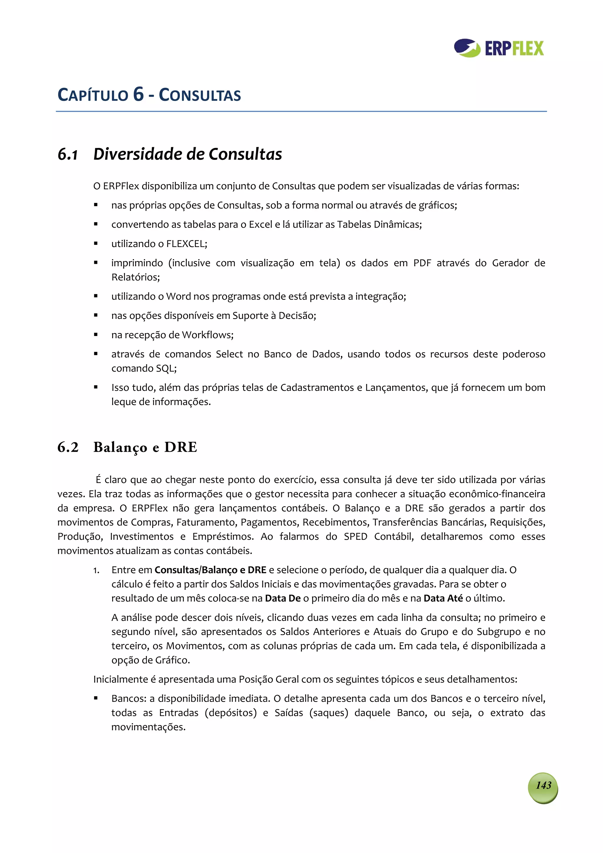 CAPÍTULO 6 - CONSULTAS

6.1 Diversidade de Consultas
       O ERPFlex disponibiliza um conjunto de Consultas que podem ser visualizadas de várias formas:
           nas próprias opções de Consultas, sob a forma normal ou através de gráficos;
           convertendo as tabelas para o Excel e lá utilizar as Tabelas Dinâmicas;
           utilizando o FLEXCEL;
           imprimindo (inclusive com visualização em tela) os dados em PDF através do Gerador de
            Relatórios;
           utilizando o Word nos programas onde está prevista a integração;
           nas opções disponíveis em Suporte à Decisão;
           na recepção de Workflows;
           através de comandos Select no Banco de Dados, usando todos os recursos deste poderoso
            comando SQL;
           Isso tudo, além das próprias telas de Cadastramentos e Lançamentos, que já fornecem um bom
            leque de informações.



6.2 Balanço e DRE

         É claro que ao chegar neste ponto do exercício, essa consulta já deve ter sido utilizada por várias
vezes. Ela traz todas as informações que o gestor necessita para conhecer a situação econômico-financeira
da empresa. O ERPFlex não gera lançamentos contábeis. O Balanço e a DRE são gerados a partir dos
movimentos de Compras, Faturamento, Pagamentos, Recebimentos, Transferências Bancárias, Requisições,
Produção, Investimentos e Empréstimos. Ao falarmos do SPED Contábil, detalharemos como esses
movimentos atualizam as contas contábeis.
       1.   Entre em Consultas/Balanço e DRE e selecione o período, de qualquer dia a qualquer dia. O
            cálculo é feito a partir dos Saldos Iniciais e das movimentações gravadas. Para se obter o
            resultado de um mês coloca-se na Data De o primeiro dia do mês e na Data Até o último.
            A análise pode descer dois níveis, clicando duas vezes em cada linha da consulta; no primeiro e
            segundo nível, são apresentados os Saldos Anteriores e Atuais do Grupo e do Subgrupo e no
            terceiro, os Movimentos, com as colunas próprias de cada um. Em cada tela, é disponibilizada a
            opção de Gráfico.
       Inicialmente é apresentada uma Posição Geral com os seguintes tópicos e seus detalhamentos:
           Bancos: a disponibilidade imediata. O detalhe apresenta cada um dos Bancos e o terceiro nível,
            todas as Entradas (depósitos) e Saídas (saques) daquele Banco, ou seja, o extrato das
            movimentações.




                                                                                                         143
 