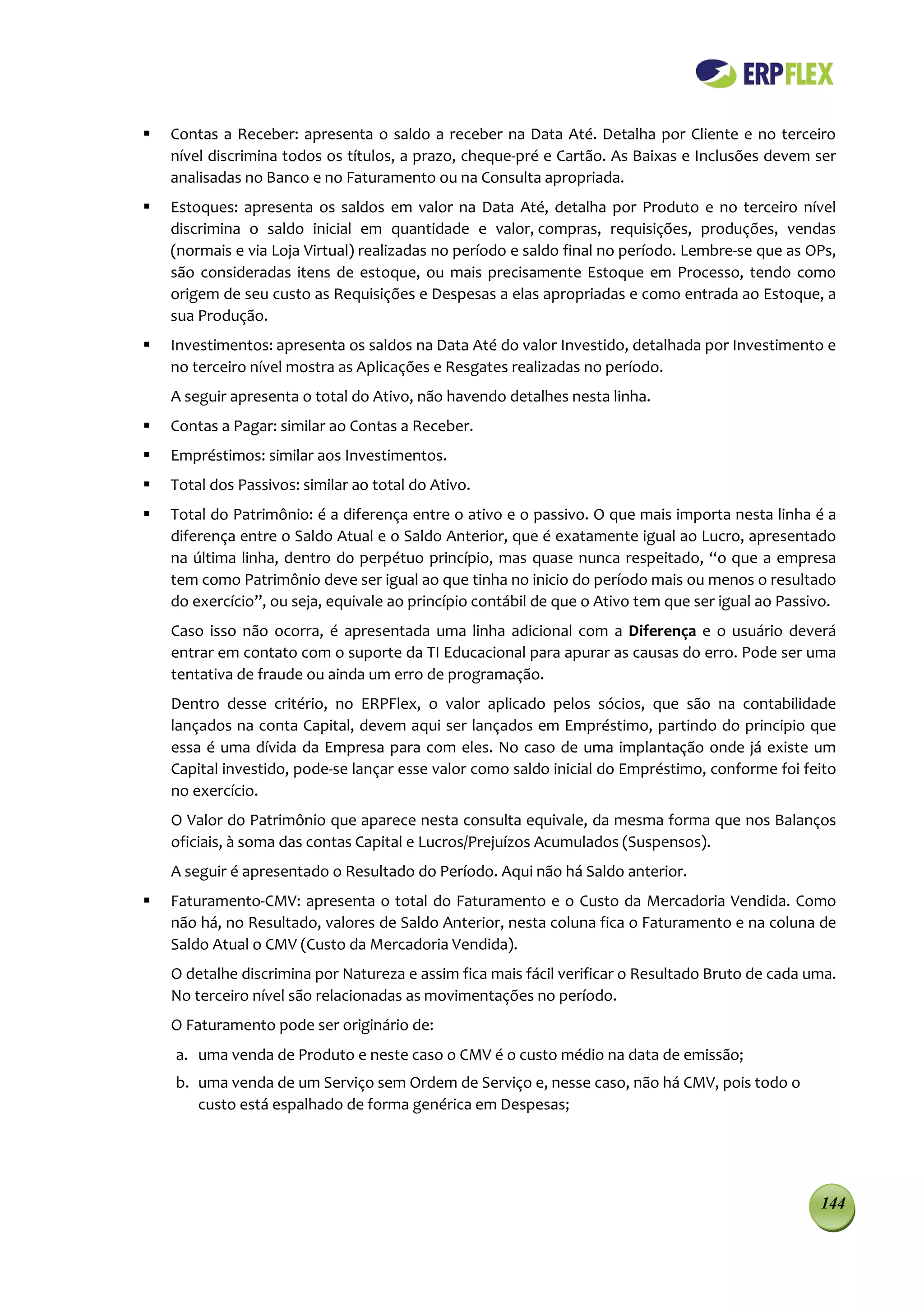    Contas a Receber: apresenta o saldo a receber na Data Até. Detalha por Cliente e no terceiro
    nível discrimina todos os títulos, a prazo, cheque-pré e Cartão. As Baixas e Inclusões devem ser
    analisadas no Banco e no Faturamento ou na Consulta apropriada.
   Estoques: apresenta os saldos em valor na Data Até, detalha por Produto e no terceiro nível
    discrimina o saldo inicial em quantidade e valor, compras, requisições, produções, vendas
    (normais e via Loja Virtual) realizadas no período e saldo final no período. Lembre-se que as OPs,
    são consideradas itens de estoque, ou mais precisamente Estoque em Processo, tendo como
    origem de seu custo as Requisições e Despesas a elas apropriadas e como entrada ao Estoque, a
    sua Produção.
   Investimentos: apresenta os saldos na Data Até do valor Investido, detalhada por Investimento e
    no terceiro nível mostra as Aplicações e Resgates realizadas no período.
    A seguir apresenta o total do Ativo, não havendo detalhes nesta linha.
   Contas a Pagar: similar ao Contas a Receber.
   Empréstimos: similar aos Investimentos.
   Total dos Passivos: similar ao total do Ativo.
   Total do Patrimônio: é a diferença entre o ativo e o passivo. O que mais importa nesta linha é a
    diferença entre o Saldo Atual e o Saldo Anterior, que é exatamente igual ao Lucro, apresentado
    na última linha, dentro do perpétuo princípio, mas quase nunca respeitado, “o que a empresa
    tem como Patrimônio deve ser igual ao que tinha no inicio do período mais ou menos o resultado
    do exercício”, ou seja, equivale ao princípio contábil de que o Ativo tem que ser igual ao Passivo.
    Caso isso não ocorra, é apresentada uma linha adicional com a Diferença e o usuário deverá
    entrar em contato com o suporte da TI Educacional para apurar as causas do erro. Pode ser uma
    tentativa de fraude ou ainda um erro de programação.
    Dentro desse critério, no ERPFlex, o valor aplicado pelos sócios, que são na contabilidade
    lançados na conta Capital, devem aqui ser lançados em Empréstimo, partindo do principio que
    essa é uma dívida da Empresa para com eles. No caso de uma implantação onde já existe um
    Capital investido, pode-se lançar esse valor como saldo inicial do Empréstimo, conforme foi feito
    no exercício.
    O Valor do Patrimônio que aparece nesta consulta equivale, da mesma forma que nos Balanços
    oficiais, à soma das contas Capital e Lucros/Prejuízos Acumulados (Suspensos).
    A seguir é apresentado o Resultado do Período. Aqui não há Saldo anterior.
   Faturamento-CMV: apresenta o total do Faturamento e o Custo da Mercadoria Vendida. Como
    não há, no Resultado, valores de Saldo Anterior, nesta coluna fica o Faturamento e na coluna de
    Saldo Atual o CMV (Custo da Mercadoria Vendida).
    O detalhe discrimina por Natureza e assim fica mais fácil verificar o Resultado Bruto de cada uma.
    No terceiro nível são relacionadas as movimentações no período.
    O Faturamento pode ser originário de:
    a. uma venda de Produto e neste caso o CMV é o custo médio na data de emissão;
    b. uma venda de um Serviço sem Ordem de Serviço e, nesse caso, não há CMV, pois todo o
       custo está espalhado de forma genérica em Despesas;




                                                                                                    144
 