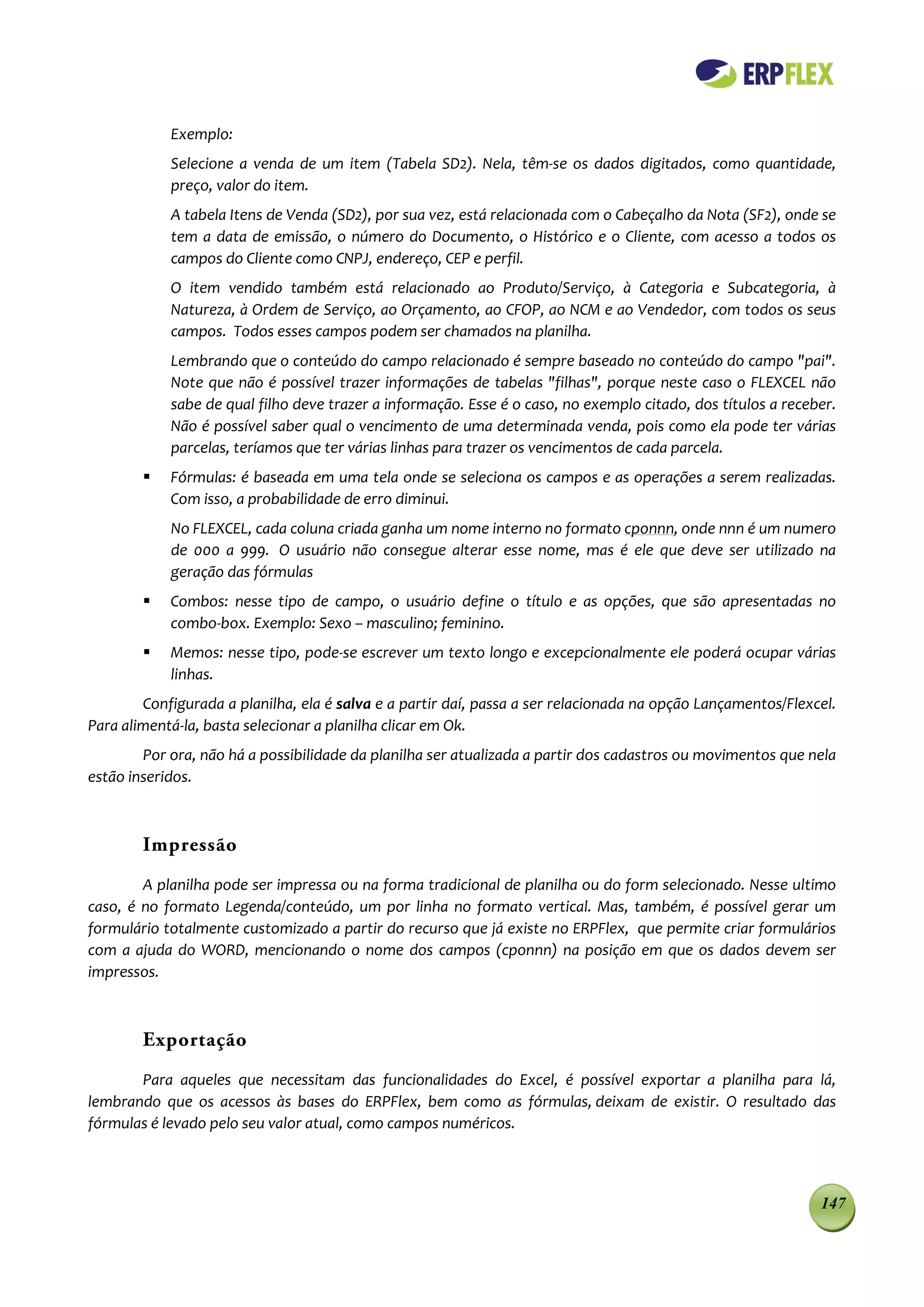 Exemplo:
            Selecione a venda de um item (Tabela SD2). Nela, têm-se os dados digitados, como quantidade,
            preço, valor do item.
            A tabela Itens de Venda (SD2), por sua vez, está relacionada com o Cabeçalho da Nota (SF2), onde se
            tem a data de emissão, o número do Documento, o Histórico e o Cliente, com acesso a todos os
            campos do Cliente como CNPJ, endereço, CEP e perfil.
            O item vendido também está relacionado ao Produto/Serviço, à Categoria e Subcategoria, à
            Natureza, à Ordem de Serviço, ao Orçamento, ao CFOP, ao NCM e ao Vendedor, com todos os seus
            campos. Todos esses campos podem ser chamados na planilha.
            Lembrando que o conteúdo do campo relacionado é sempre baseado no conteúdo do campo "pai".
            Note que não é possível trazer informações de tabelas "filhas", porque neste caso o FLEXCEL não
            sabe de qual filho deve trazer a informação. Esse é o caso, no exemplo citado, dos títulos a receber.
            Não é possível saber qual o vencimento de uma determinada venda, pois como ela pode ter várias
            parcelas, teríamos que ter várias linhas para trazer os vencimentos de cada parcela.
           Fórmulas: é baseada em uma tela onde se seleciona os campos e as operações a serem realizadas.
            Com isso, a probabilidade de erro diminui.
            No FLEXCEL, cada coluna criada ganha um nome interno no formato cponnn, onde nnn é um numero
            de 000 a 999. O usuário não consegue alterar esse nome, mas é ele que deve ser utilizado na
            geração das fórmulas
           Combos: nesse tipo de campo, o usuário define o título e as opções, que são apresentadas no
            combo-box. Exemplo: Sexo – masculino; feminino.
           Memos: nesse tipo, pode-se escrever um texto longo e excepcionalmente ele poderá ocupar várias
            linhas.
        Configurada a planilha, ela é salva e a partir daí, passa a ser relacionada na opção Lançamentos/Flexcel.
Para alimentá-la, basta selecionar a planilha clicar em Ok.
        Por ora, não há a possibilidade da planilha ser atualizada a partir dos cadastros ou movimentos que nela
estão inseridos.



        Impressão
        A planilha pode ser impressa ou na forma tradicional de planilha ou do form selecionado. Nesse ultimo
caso, é no formato Legenda/conteúdo, um por linha no formato vertical. Mas, também, é possível gerar um
formulário totalmente customizado a partir do recurso que já existe no ERPFlex, que permite criar formulários
com a ajuda do WORD, mencionando o nome dos campos (cponnn) na posição em que os dados devem ser
impressos.



        Exportação
       Para aqueles que necessitam das funcionalidades do Excel, é possível exportar a planilha para lá,
lembrando que os acessos às bases do ERPFlex, bem como as fórmulas, deixam de existir. O resultado das
fórmulas é levado pelo seu valor atual, como campos numéricos.



                                                                                                              147
 