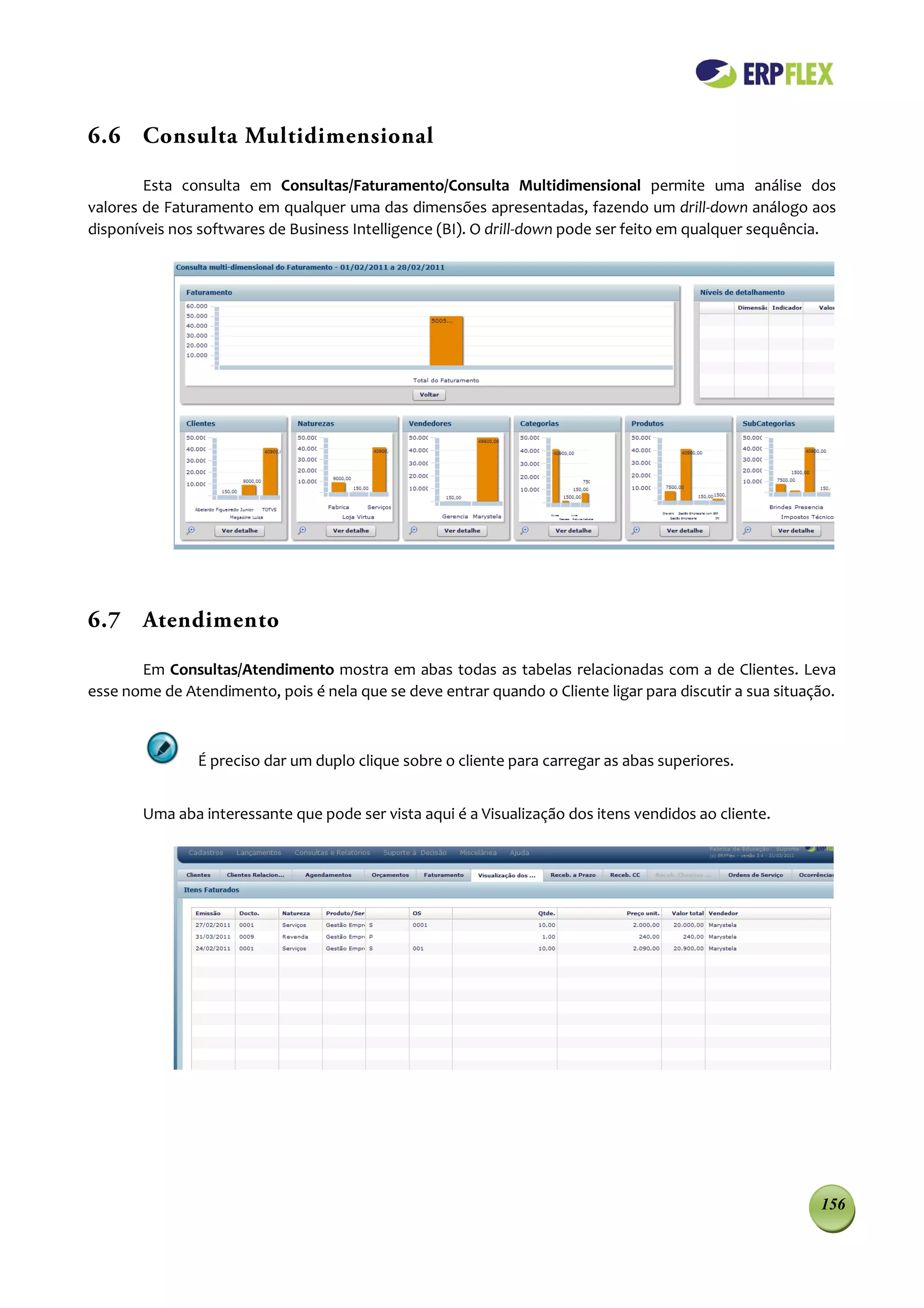 6.6 Consulta Multidimensional

        Esta consulta em Consultas/Faturamento/Consulta Multidimensional permite uma análise dos
valores de Faturamento em qualquer uma das dimensões apresentadas, fazendo um drill-down análogo aos
disponíveis nos softwares de Business Intelligence (BI). O drill-down pode ser feito em qualquer sequência.




6.7 Atendimento

       Em Consultas/Atendimento mostra em abas todas as tabelas relacionadas com a de Clientes. Leva
esse nome de Atendimento, pois é nela que se deve entrar quando o Cliente ligar para discutir a sua situação.



                É preciso dar um duplo clique sobre o cliente para carregar as abas superiores.


        Uma aba interessante que pode ser vista aqui é a Visualização dos itens vendidos ao cliente.




                                                                                                          156
 