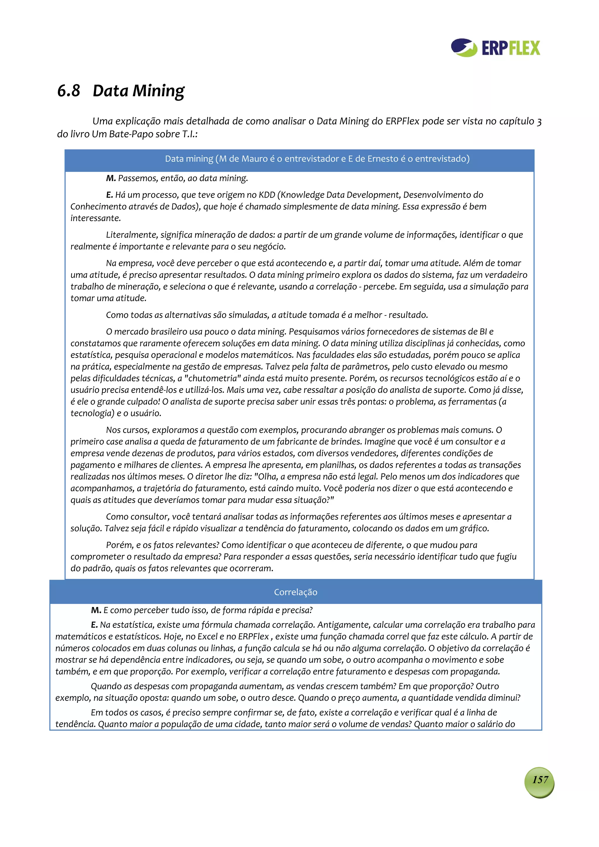 6.8 Data Mining
         Uma explicação mais detalhada de como analisar o Data Mining do ERPFlex pode ser vista no capítulo 3
do livro Um Bate-Papo sobre T.I.:

                            Data mining (M de Mauro é o entrevistador e E de Ernesto é o entrevistado)

             M. Passemos, então, ao data mining.
            E. Há um processo, que teve origem no KDD (Knowledge Data Development, Desenvolvimento do
   Conhecimento através de Dados), que hoje é chamado simplesmente de data mining. Essa expressão é bem
   interessante.
           Literalmente, significa mineração de dados: a partir de um grande volume de informações, identificar o que
   realmente é importante e relevante para o seu negócio.
            Na empresa, você deve perceber o que está acontecendo e, a partir daí, tomar uma atitude. Além de tomar
   uma atitude, é preciso apresentar resultados. O data mining primeiro explora os dados do sistema, faz um verdadeiro
   trabalho de mineração, e seleciona o que é relevante, usando a correlação - percebe. Em seguida, usa a simulação para
   tomar uma atitude.
             Como todas as alternativas são simuladas, a atitude tomada é a melhor - resultado.
             O mercado brasileiro usa pouco o data mining. Pesquisamos vários fornecedores de sistemas de BI e
   constatamos que raramente oferecem soluções em data mining. O data mining utiliza disciplinas já conhecidas, como
   estatística, pesquisa operacional e modelos matemáticos. Nas faculdades elas são estudadas, porém pouco se aplica
   na prática, especialmente na gestão de empresas. Talvez pela falta de parâmetros, pelo custo elevado ou mesmo
   pelas dificuldades técnicas, a "chutometria" ainda está muito presente. Porém, os recursos tecnológicos estão aí e o
   usuário precisa entendê-los e utilizá-los. Mais uma vez, cabe ressaltar a posição do analista de suporte. Como já disse,
   é ele o grande culpado! O analista de suporte precisa saber unir essas três pontas: o problema, as ferramentas (a
   tecnologia) e o usuário.
             Nos cursos, exploramos a questão com exemplos, procurando abranger os problemas mais comuns. O
   primeiro case analisa a queda de faturamento de um fabricante de brindes. Imagine que você é um consultor e a
   empresa vende dezenas de produtos, para vários estados, com diversos vendedores, diferentes condições de
   pagamento e milhares de clientes. A empresa lhe apresenta, em planilhas, os dados referentes a todas as transações
   realizadas nos últimos meses. O diretor lhe diz: "Olha, a empresa não está legal. Pelo menos um dos indicadores que
   acompanhamos, a trajetória do faturamento, está caindo muito. Você poderia nos dizer o que está acontecendo e
   quais as atitudes que deveríamos tomar para mudar essa situação?"
            Como consultor, você tentará analisar todas as informações referentes aos últimos meses e apresentar a
   solução. Talvez seja fácil e rápido visualizar a tendência do faturamento, colocando os dados em um gráfico.
           Porém, e os fatos relevantes? Como identificar o que aconteceu de diferente, o que mudou para
   comprometer o resultado da empresa? Para responder a essas questões, seria necessário identificar tudo que fugiu
   do padrão, quais os fatos relevantes que ocorreram.

                                                        Correlação
         M. E como perceber tudo isso, de forma rápida e precisa?
         E. Na estatística, existe uma fórmula chamada correlação. Antigamente, calcular uma correlação era trabalho para
matemáticos e estatísticos. Hoje, no Excel e no ERPFlex , existe uma função chamada correl que faz este cálculo. A partir de
números colocados em duas colunas ou linhas, a função calcula se há ou não alguma correlação. O objetivo da correlação é
mostrar se há dependência entre indicadores, ou seja, se quando um sobe, o outro acompanha o movimento e sobe
também, e em que proporção. Por exemplo, verificar a correlação entre faturamento e despesas com propaganda.
        Quando as despesas com propaganda aumentam, as vendas crescem também? Em que proporção? Outro
exemplo, na situação oposta: quando um sobe, o outro desce. Quando o preço aumenta, a quantidade vendida diminui?
        Em todos os casos, é preciso sempre confirmar se, de fato, existe a correlação e verificar qual é a linha de
tendência. Quanto maior a população de uma cidade, tanto maior será o volume de vendas? Quanto maior o salário do




                                                                                                                              157
 