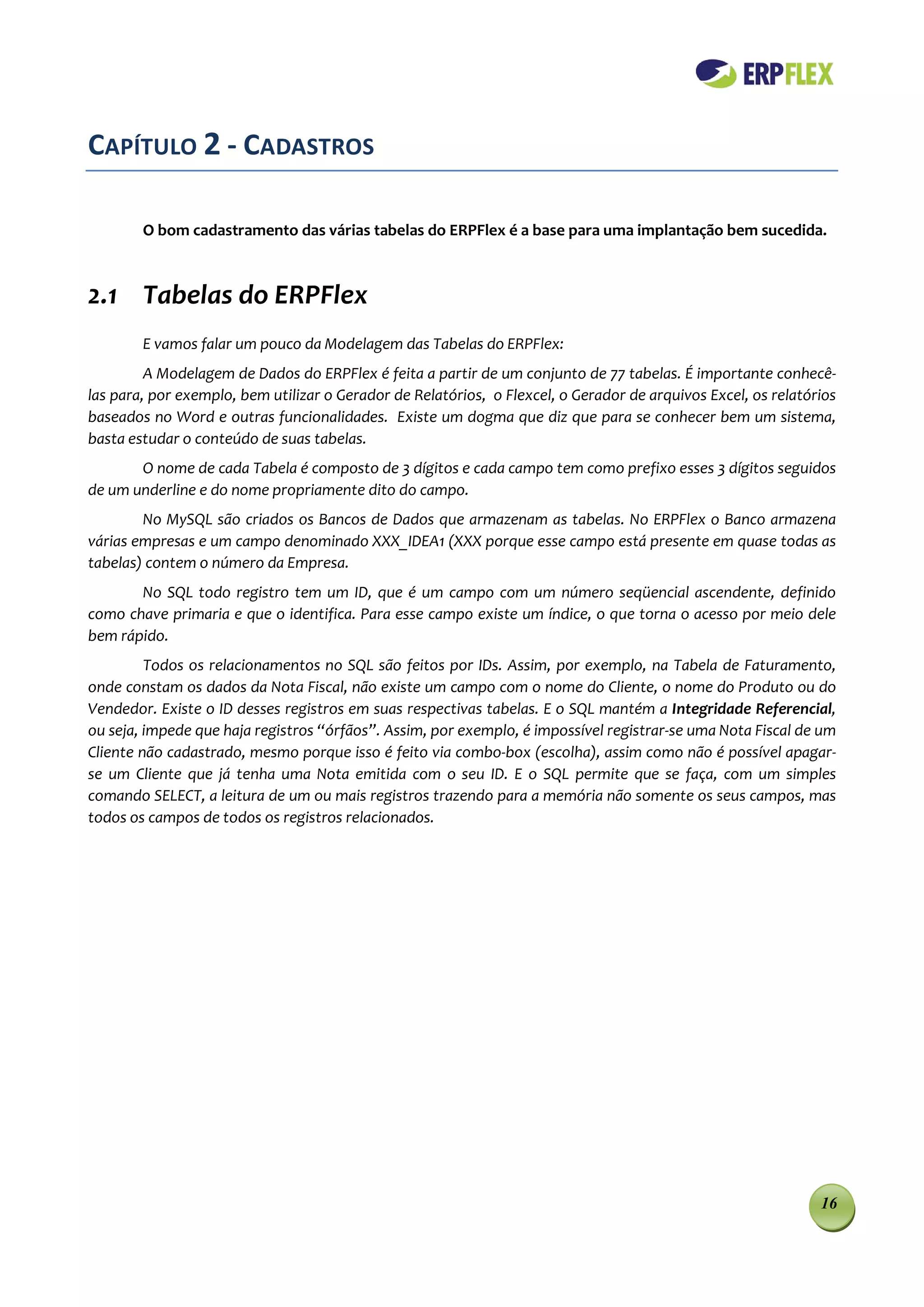 CAPÍTULO 2 - CADASTROS

        O bom cadastramento das várias tabelas do ERPFlex é a base para uma implantação bem sucedida.



2.1 Tabelas do ERPFlex
        E vamos falar um pouco da Modelagem das Tabelas do ERPFlex:
         A Modelagem de Dados do ERPFlex é feita a partir de um conjunto de 77 tabelas. É importante conhecê-
las para, por exemplo, bem utilizar o Gerador de Relatórios, o Flexcel, o Gerador de arquivos Excel, os relatórios
baseados no Word e outras funcionalidades. Existe um dogma que diz que para se conhecer bem um sistema,
basta estudar o conteúdo de suas tabelas.
       O nome de cada Tabela é composto de 3 dígitos e cada campo tem como prefixo esses 3 dígitos seguidos
de um underline e do nome propriamente dito do campo.
        No MySQL são criados os Bancos de Dados que armazenam as tabelas. No ERPFlex o Banco armazena
várias empresas e um campo denominado XXX_IDEA1 (XXX porque esse campo está presente em quase todas as
tabelas) contem o número da Empresa.
       No SQL todo registro tem um ID, que é um campo com um número seqüencial ascendente, definido
como chave primaria e que o identifica. Para esse campo existe um índice, o que torna o acesso por meio dele
bem rápido.
         Todos os relacionamentos no SQL são feitos por IDs. Assim, por exemplo, na Tabela de Faturamento,
onde constam os dados da Nota Fiscal, não existe um campo com o nome do Cliente, o nome do Produto ou do
Vendedor. Existe o ID desses registros em suas respectivas tabelas. E o SQL mantém a Integridade Referencial,
ou seja, impede que haja registros “órfãos”. Assim, por exemplo, é impossível registrar-se uma Nota Fiscal de um
Cliente não cadastrado, mesmo porque isso é feito via combo-box (escolha), assim como não é possível apagar-
se um Cliente que já tenha uma Nota emitida com o seu ID. E o SQL permite que se faça, com um simples
comando SELECT, a leitura de um ou mais registros trazendo para a memória não somente os seus campos, mas
todos os campos de todos os registros relacionados.




                                                                                                               16
 