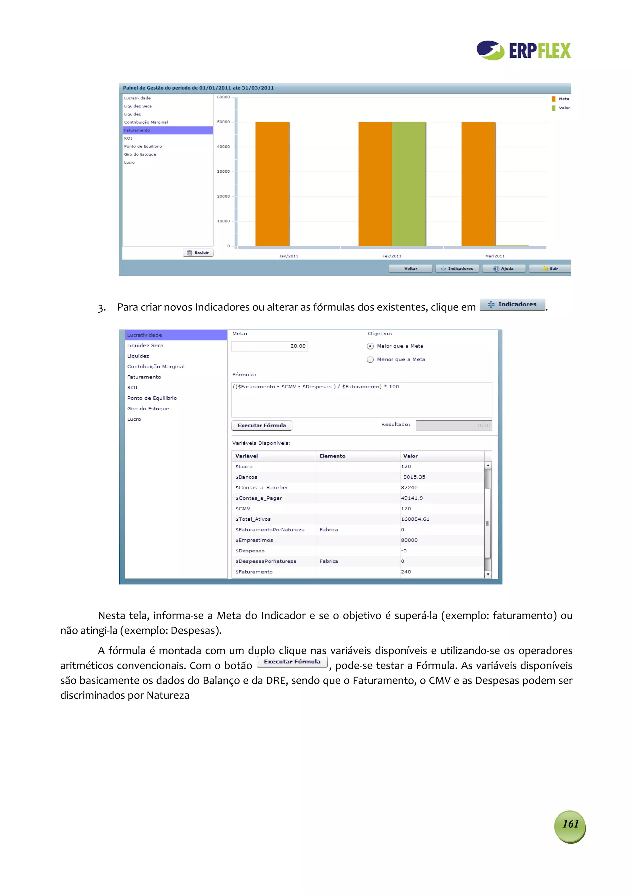 3. Para criar novos Indicadores ou alterar as fórmulas dos existentes, clique em            .




        Nesta tela, informa-se a Meta do Indicador e se o objetivo é superá-la (exemplo: faturamento) ou
não atingi-la (exemplo: Despesas).
        A fórmula é montada com um duplo clique nas variáveis disponíveis e utilizando-se os operadores
aritméticos convencionais. Com o botão               , pode-se testar a Fórmula. As variáveis disponíveis
são basicamente os dados do Balanço e da DRE, sendo que o Faturamento, o CMV e as Despesas podem ser
discriminados por Natureza




                                                                                                       161
 