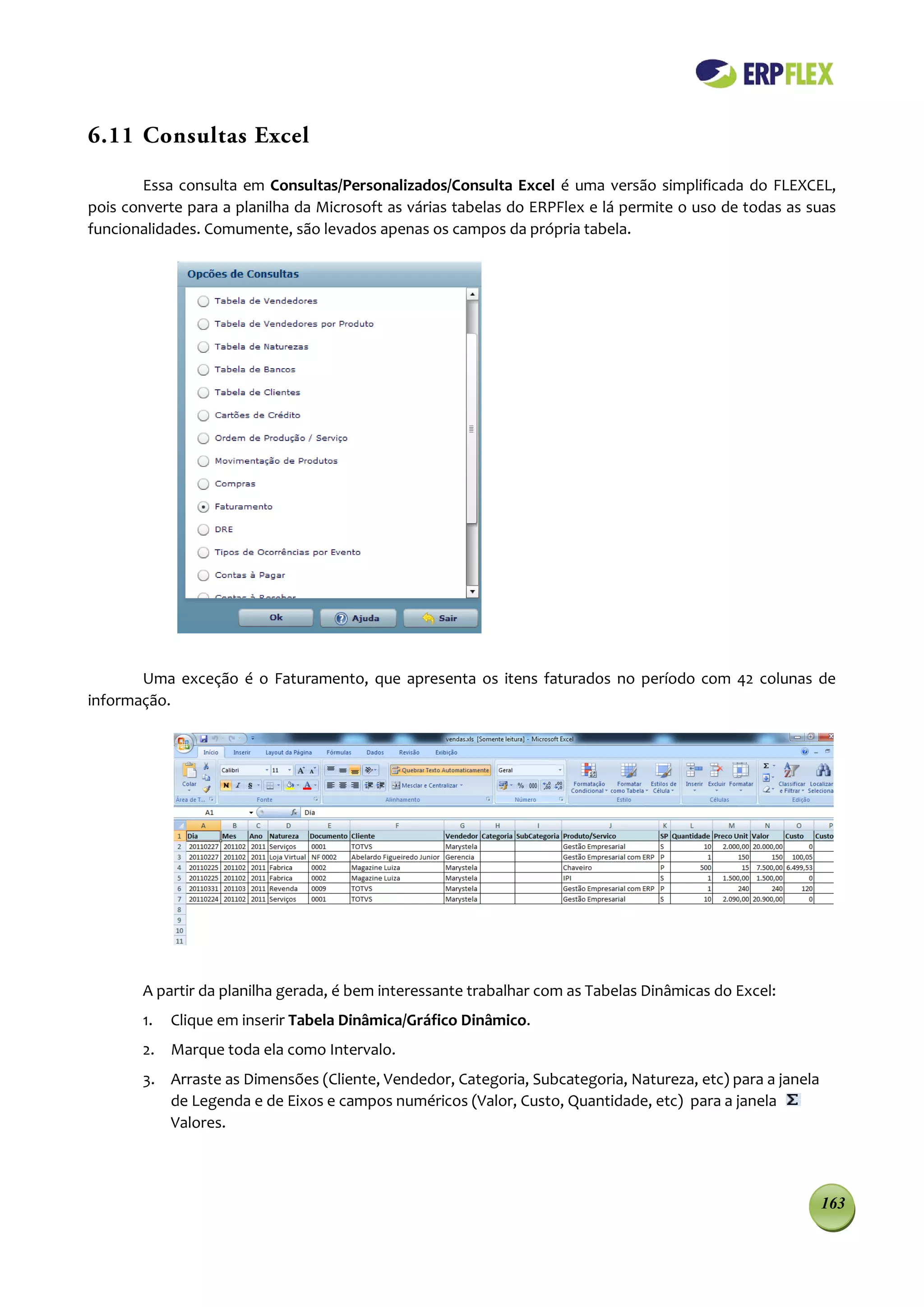 6.11 Consultas Excel

        Essa consulta em Consultas/Personalizados/Consulta Excel é uma versão simplificada do FLEXCEL,
pois converte para a planilha da Microsoft as várias tabelas do ERPFlex e lá permite o uso de todas as suas
funcionalidades. Comumente, são levados apenas os campos da própria tabela.




       Uma exceção é o Faturamento, que apresenta os itens faturados no período com 42 colunas de
informação.




       A partir da planilha gerada, é bem interessante trabalhar com as Tabelas Dinâmicas do Excel:
       1.   Clique em inserir Tabela Dinâmica/Gráfico Dinâmico.
       2. Marque toda ela como Intervalo.
       3. Arraste as Dimensões (Cliente, Vendedor, Categoria, Subcategoria, Natureza, etc) para a janela
          de Legenda e de Eixos e campos numéricos (Valor, Custo, Quantidade, etc) para a janela
          Valores.



                                                                                                           163
 