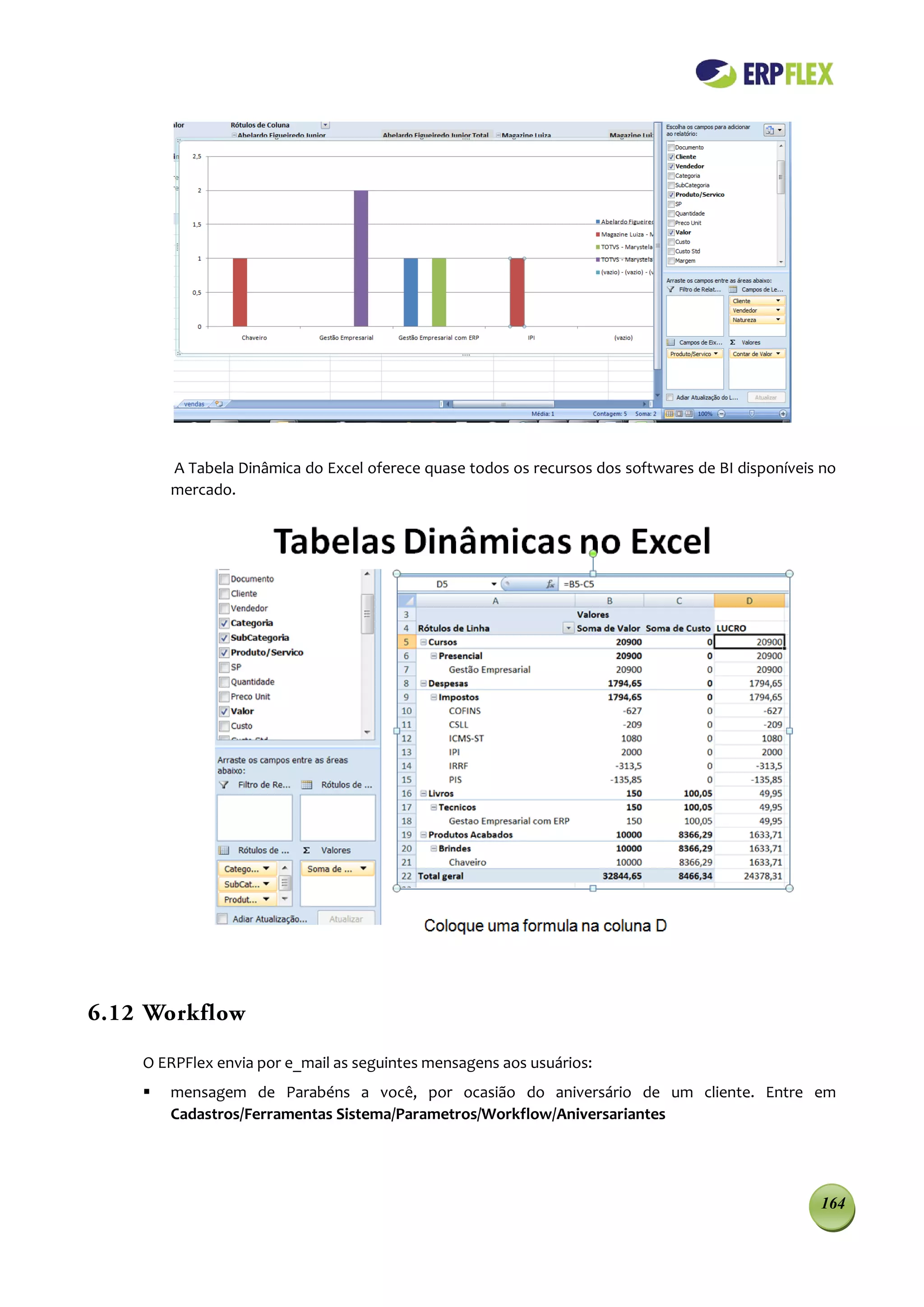 A Tabela Dinâmica do Excel oferece quase todos os recursos dos softwares de BI disponíveis no
        mercado.




6.12 Workflow

    O ERPFlex envia por e_mail as seguintes mensagens aos usuários:
       mensagem de Parabéns a você, por ocasião do aniversário de um cliente. Entre em
        Cadastros/Ferramentas Sistema/Parametros/Workflow/Aniversariantes




                                                                                                  164
 