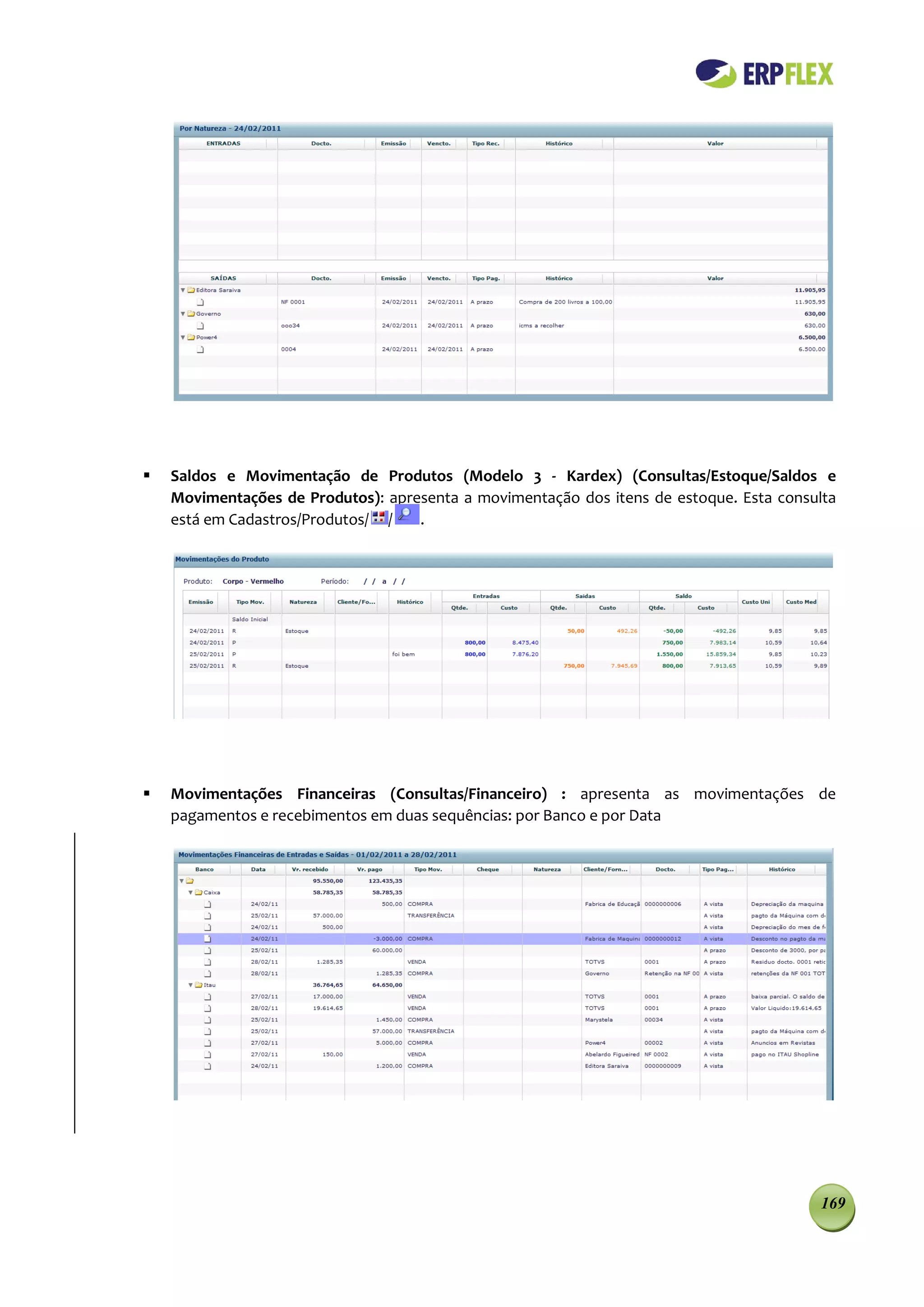    Saldos e Movimentação de Produtos (Modelo 3 - Kardex) (Consultas/Estoque/Saldos e
    Movimentações de Produtos): apresenta a movimentação dos itens de estoque. Esta consulta
    está em Cadastros/Produtos/ /   .




   Movimentações Financeiras (Consultas/Financeiro) : apresenta as movimentações de
    pagamentos e recebimentos em duas sequências: por Banco e por Data




                                                                                         169
 