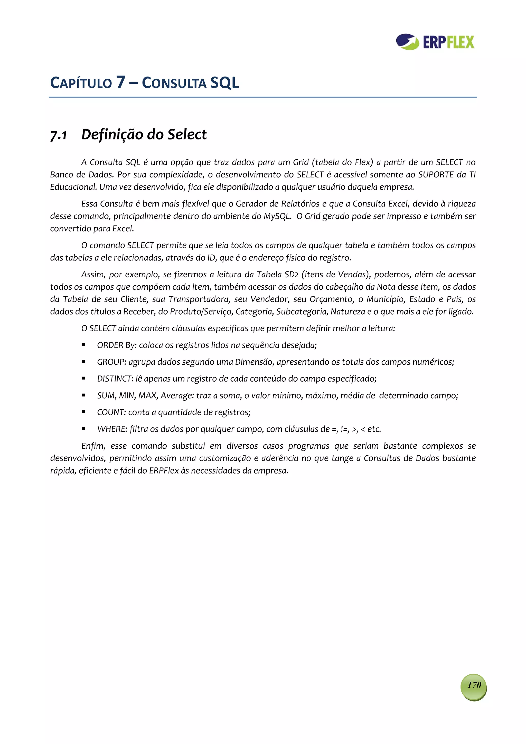 CAPÍTULO 7 – CONSULTA SQL

7.1 Definição do Select
        A Consulta SQL é uma opção que traz dados para um Grid (tabela do Flex) a partir de um SELECT no
Banco de Dados. Por sua complexidade, o desenvolvimento do SELECT é acessível somente ao SUPORTE da TI
Educacional. Uma vez desenvolvido, fica ele disponibilizado a qualquer usuário daquela empresa.
        Essa Consulta é bem mais flexível que o Gerador de Relatórios e que a Consulta Excel, devido à riqueza
desse comando, principalmente dentro do ambiente do MySQL. O Grid gerado pode ser impresso e também ser
convertido para Excel.
        O comando SELECT permite que se leia todos os campos de qualquer tabela e também todos os campos
das tabelas a ele relacionadas, através do ID, que é o endereço físico do registro.
        Assim, por exemplo, se fizermos a leitura da Tabela SD2 (itens de Vendas), podemos, além de acessar
todos os campos que compõem cada item, também acessar os dados do cabeçalho da Nota desse item, os dados
da Tabela de seu Cliente, sua Transportadora, seu Vendedor, seu Orçamento, o Município, Estado e Pais, os
dados dos títulos a Receber, do Produto/Serviço, Categoria, Subcategoria, Natureza e o que mais a ele for ligado.
        O SELECT ainda contém cláusulas específicas que permitem definir melhor a leitura:
           ORDER By: coloca os registros lidos na sequência desejada;
           GROUP: agrupa dados segundo uma Dimensão, apresentando os totais dos campos numéricos;
           DISTINCT: lê apenas um registro de cada conteúdo do campo especificado;
           SUM, MIN, MAX, Average: traz a soma, o valor mínimo, máximo, média de determinado campo;
           COUNT: conta a quantidade de registros;
           WHERE: filtra os dados por qualquer campo, com cláusulas de =, !=, >, < etc.
         Enfim, esse comando substitui em diversos casos programas que seriam bastante complexos se
desenvolvidos, permitindo assim uma customização e aderência no que tange a Consultas de Dados bastante
rápida, eficiente e fácil do ERPFlex às necessidades da empresa.




                                                                                                              170
 