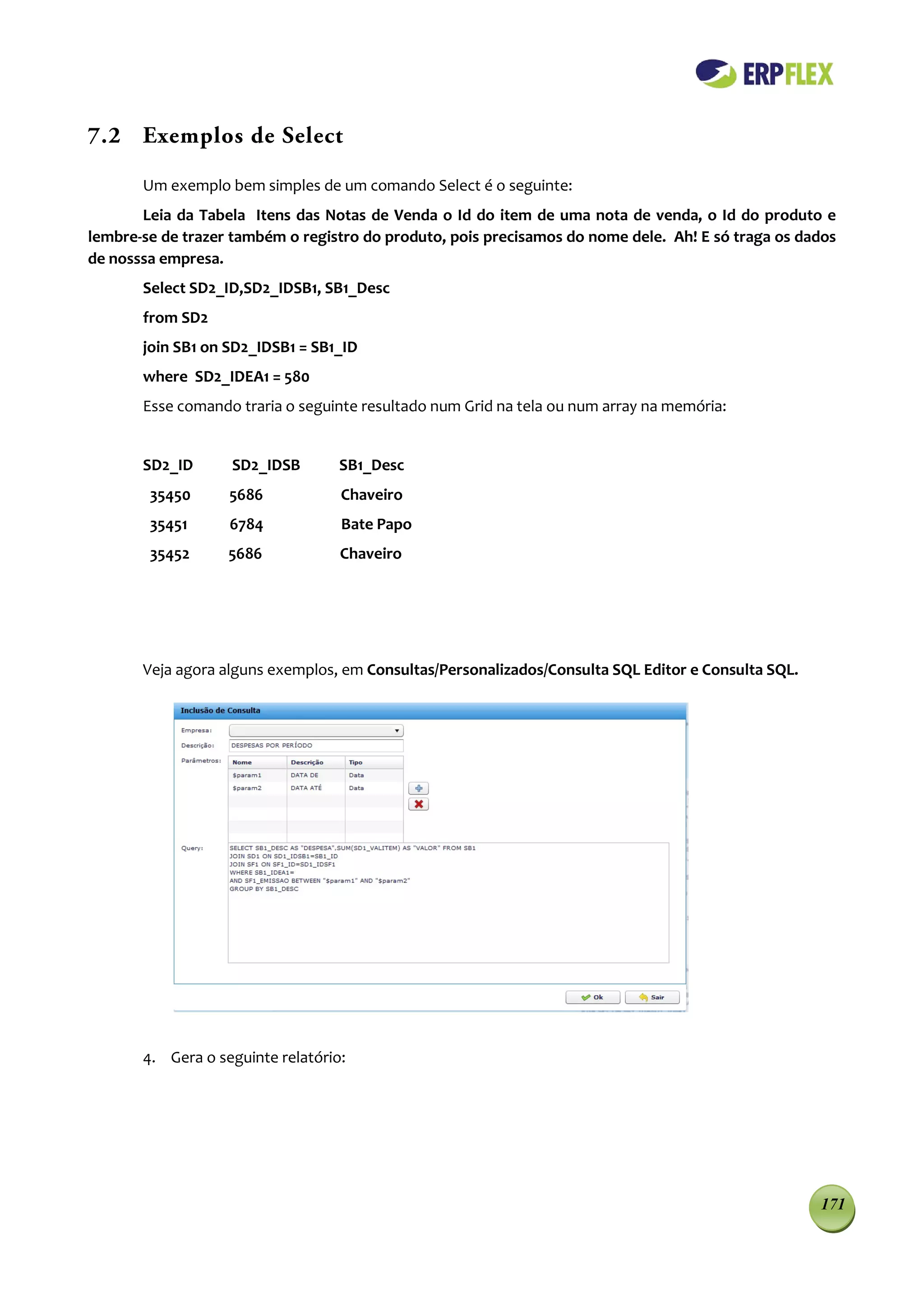 7.2 Exemplos de Select

       Um exemplo bem simples de um comando Select é o seguinte:
       Leia da Tabela Itens das Notas de Venda o Id do item de uma nota de venda, o Id do produto e
lembre-se de trazer também o registro do produto, pois precisamos do nome dele. Ah! E só traga os dados
de nosssa empresa.
       Select SD2_ID,SD2_IDSB1, SB1_Desc
       from SD2
       join SB1 on SD2_IDSB1 = SB1_ID
       where SD2_IDEA1 = 580
       Esse comando traria o seguinte resultado num Grid na tela ou num array na memória:


       SD2_ID      SD2_IDSB        SB1_Desc
        35450      5686            Chaveiro
        35451      6784            Bate Papo
        35452      5686            Chaveiro




       Veja agora alguns exemplos, em Consultas/Personalizados/Consulta SQL Editor e Consulta SQL.




       4. Gera o seguinte relatório:




                                                                                                     171
 