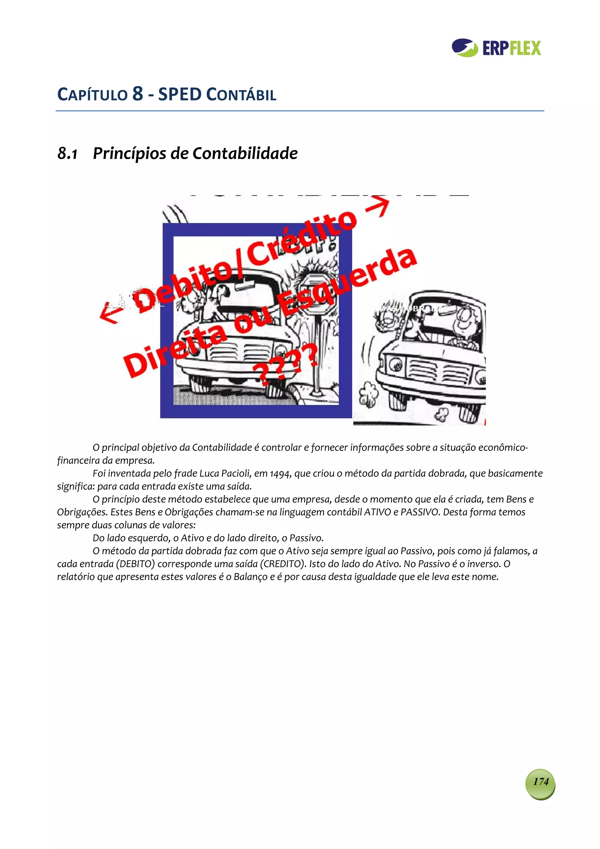 CAPÍTULO 8 - SPED CONTÁBIL

8.1 Princípios de Contabilidade




         O principal objetivo da Contabilidade é controlar e fornecer informações sobre a situação econômico-
financeira da empresa.
         Foi inventada pelo frade Luca Pacioli, em 1494, que criou o método da partida dobrada, que basicamente
significa: para cada entrada existe uma saída.
         O princípio deste método estabelece que uma empresa, desde o momento que ela é criada, tem Bens e
Obrigações. Estes Bens e Obrigações chamam-se na linguagem contábil ATIVO e PASSIVO. Desta forma temos
sempre duas colunas de valores:
         Do lado esquerdo, o Ativo e do lado direito, o Passivo.
         O método da partida dobrada faz com que o Ativo seja sempre igual ao Passivo, pois como já falamos, a
cada entrada (DEBITO) corresponde uma saída (CREDITO). Isto do lado do Ativo. No Passivo é o inverso. O
relatório que apresenta estes valores é o Balanço e é por causa desta igualdade que ele leva este nome.




                                                                                                            174
 