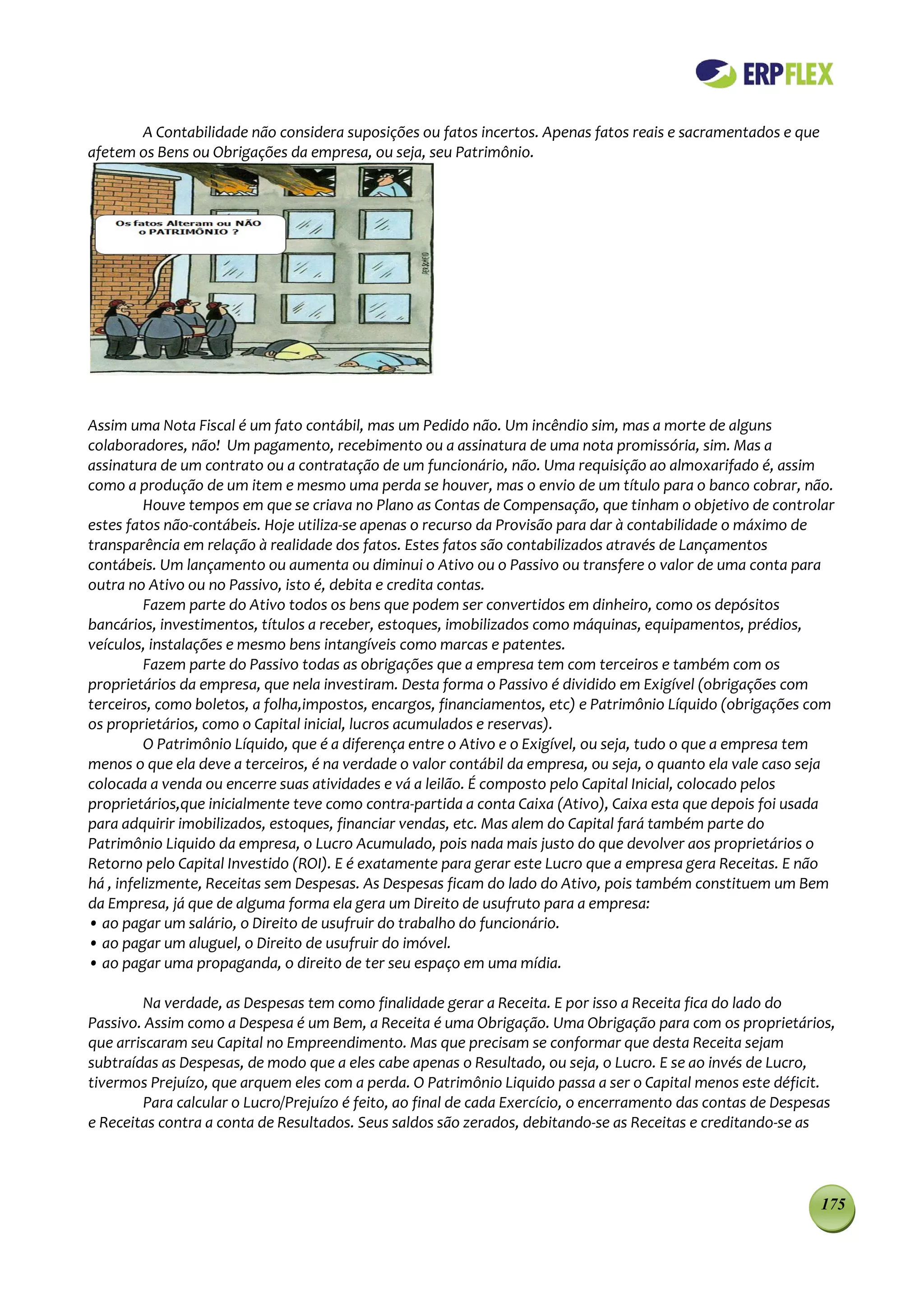 A Contabilidade não considera suposições ou fatos incertos. Apenas fatos reais e sacramentados e que
afetem os Bens ou Obrigações da empresa, ou seja, seu Patrimônio.




Assim uma Nota Fiscal é um fato contábil, mas um Pedido não. Um incêndio sim, mas a morte de alguns
colaboradores, não! Um pagamento, recebimento ou a assinatura de uma nota promissória, sim. Mas a
assinatura de um contrato ou a contratação de um funcionário, não. Uma requisição ao almoxarifado é, assim
como a produção de um item e mesmo uma perda se houver, mas o envio de um título para o banco cobrar, não.
          Houve tempos em que se criava no Plano as Contas de Compensação, que tinham o objetivo de controlar
estes fatos não-contábeis. Hoje utiliza-se apenas o recurso da Provisão para dar à contabilidade o máximo de
transparência em relação à realidade dos fatos. Estes fatos são contabilizados através de Lançamentos
contábeis. Um lançamento ou aumenta ou diminui o Ativo ou o Passivo ou transfere o valor de uma conta para
outra no Ativo ou no Passivo, isto é, debita e credita contas.
          Fazem parte do Ativo todos os bens que podem ser convertidos em dinheiro, como os depósitos
bancários, investimentos, títulos a receber, estoques, imobilizados como máquinas, equipamentos, prédios,
veículos, instalações e mesmo bens intangíveis como marcas e patentes.
          Fazem parte do Passivo todas as obrigações que a empresa tem com terceiros e também com os
proprietários da empresa, que nela investiram. Desta forma o Passivo é dividido em Exigível (obrigações com
terceiros, como boletos, a folha,impostos, encargos, financiamentos, etc) e Patrimônio Líquido (obrigações com
os proprietários, como o Capital inicial, lucros acumulados e reservas).
          O Patrimônio Líquido, que é a diferença entre o Ativo e o Exigível, ou seja, tudo o que a empresa tem
menos o que ela deve a terceiros, é na verdade o valor contábil da empresa, ou seja, o quanto ela vale caso seja
colocada a venda ou encerre suas atividades e vá a leilão. É composto pelo Capital Inicial, colocado pelos
proprietários,que inicialmente teve como contra-partida a conta Caixa (Ativo), Caixa esta que depois foi usada
para adquirir imobilizados, estoques, financiar vendas, etc. Mas alem do Capital fará também parte do
Patrimônio Liquido da empresa, o Lucro Acumulado, pois nada mais justo do que devolver aos proprietários o
Retorno pelo Capital Investido (ROI). E é exatamente para gerar este Lucro que a empresa gera Receitas. E não
há , infelizmente, Receitas sem Despesas. As Despesas ficam do lado do Ativo, pois também constituem um Bem
da Empresa, já que de alguma forma ela gera um Direito de usufruto para a empresa:
• ao pagar um salário, o Direito de usufruir do trabalho do funcionário.
• ao pagar um aluguel, o Direito de usufruir do imóvel.
• ao pagar uma propaganda, o direito de ter seu espaço em uma mídia.

        Na verdade, as Despesas tem como finalidade gerar a Receita. E por isso a Receita fica do lado do
Passivo. Assim como a Despesa é um Bem, a Receita é uma Obrigação. Uma Obrigação para com os proprietários,
que arriscaram seu Capital no Empreendimento. Mas que precisam se conformar que desta Receita sejam
subtraídas as Despesas, de modo que a eles cabe apenas o Resultado, ou seja, o Lucro. E se ao invés de Lucro,
tivermos Prejuízo, que arquem eles com a perda. O Patrimônio Liquido passa a ser o Capital menos este déficit.
        Para calcular o Lucro/Prejuízo é feito, ao final de cada Exercício, o encerramento das contas de Despesas
e Receitas contra a conta de Resultados. Seus saldos são zerados, debitando-se as Receitas e creditando-se as



                                                                                                              175
 