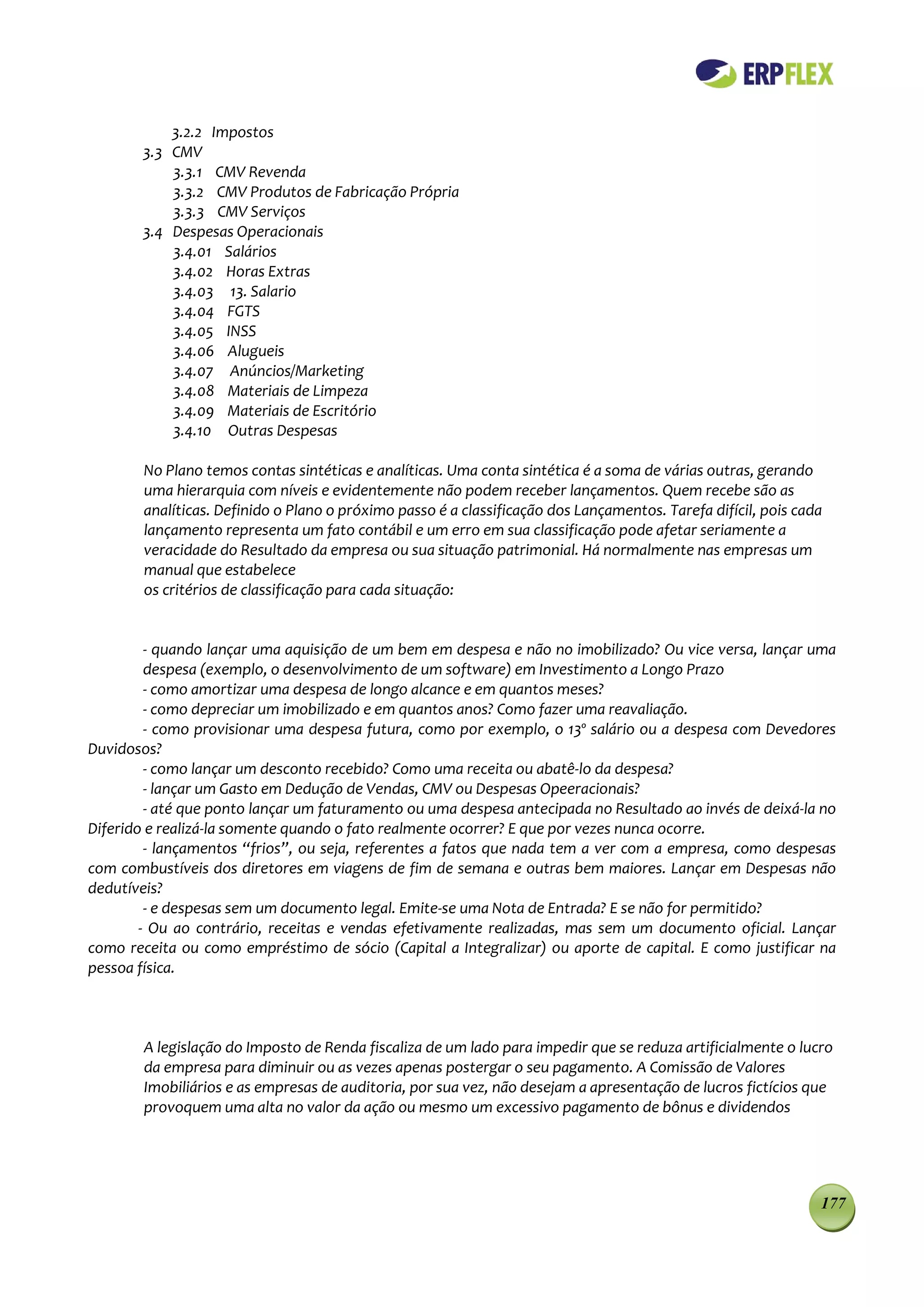 3.2.2 Impostos
        3.3 CMV
            3.3.1 CMV Revenda
            3.3.2 CMV Produtos de Fabricação Própria
            3.3.3 CMV Serviços
        3.4 Despesas Operacionais
            3.4.01 Salários
            3.4.02 Horas Extras
            3.4.03 13. Salario
            3.4.04 FGTS
            3.4.05 INSS
            3.4.06 Alugueis
            3.4.07 Anúncios/Marketing
            3.4.08 Materiais de Limpeza
            3.4.09 Materiais de Escritório
            3.4.10 Outras Despesas

        No Plano temos contas sintéticas e analíticas. Uma conta sintética é a soma de várias outras, gerando
        uma hierarquia com níveis e evidentemente não podem receber lançamentos. Quem recebe são as
        analíticas. Definido o Plano o próximo passo é a classificação dos Lançamentos. Tarefa difícil, pois cada
        lançamento representa um fato contábil e um erro em sua classificação pode afetar seriamente a
        veracidade do Resultado da empresa ou sua situação patrimonial. Há normalmente nas empresas um
        manual que estabelece
        os critérios de classificação para cada situação:


         - quando lançar uma aquisição de um bem em despesa e não no imobilizado? Ou vice versa, lançar uma
         despesa (exemplo, o desenvolvimento de um software) em Investimento a Longo Prazo
         - como amortizar uma despesa de longo alcance e em quantos meses?
         - como depreciar um imobilizado e em quantos anos? Como fazer uma reavaliação.
         - como provisionar uma despesa futura, como por exemplo, o 13º salário ou a despesa com Devedores
Duvidosos?
         - como lançar um desconto recebido? Como uma receita ou abatê-lo da despesa?
         - lançar um Gasto em Dedução de Vendas, CMV ou Despesas Opeeracionais?
         - até que ponto lançar um faturamento ou uma despesa antecipada no Resultado ao invés de deixá-la no
Diferido e realizá-la somente quando o fato realmente ocorrer? E que por vezes nunca ocorre.
         - lançamentos “frios”, ou seja, referentes a fatos que nada tem a ver com a empresa, como despesas
com combustíveis dos diretores em viagens de fim de semana e outras bem maiores. Lançar em Despesas não
dedutíveis?
         - e despesas sem um documento legal. Emite-se uma Nota de Entrada? E se não for permitido?
        - Ou ao contrário, receitas e vendas efetivamente realizadas, mas sem um documento oficial. Lançar
como receita ou como empréstimo de sócio (Capital a Integralizar) ou aporte de capital. E como justificar na
pessoa física.



        A legislação do Imposto de Renda fiscaliza de um lado para impedir que se reduza artificialmente o lucro
        da empresa para diminuir ou as vezes apenas postergar o seu pagamento. A Comissão de Valores
        Imobiliários e as empresas de auditoria, por sua vez, não desejam a apresentação de lucros fictícios que
        provoquem uma alta no valor da ação ou mesmo um excessivo pagamento de bônus e dividendos




                                                                                                                177
 