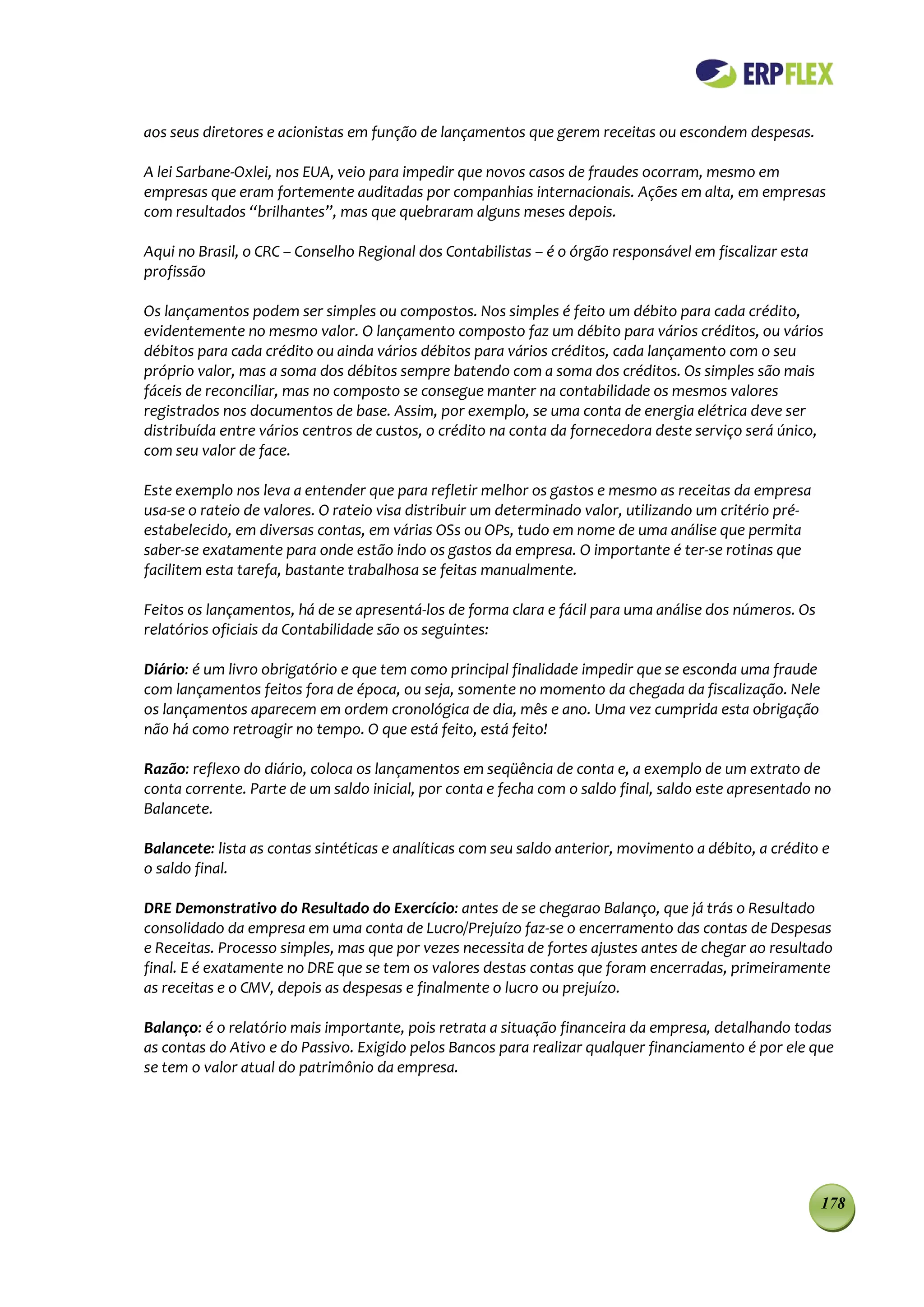 aos seus diretores e acionistas em função de lançamentos que gerem receitas ou escondem despesas.

A lei Sarbane-Oxlei, nos EUA, veio para impedir que novos casos de fraudes ocorram, mesmo em
empresas que eram fortemente auditadas por companhias internacionais. Ações em alta, em empresas
com resultados “brilhantes”, mas que quebraram alguns meses depois.

Aqui no Brasil, o CRC – Conselho Regional dos Contabilistas – é o órgão responsável em fiscalizar esta
profissão

Os lançamentos podem ser simples ou compostos. Nos simples é feito um débito para cada crédito,
evidentemente no mesmo valor. O lançamento composto faz um débito para vários créditos, ou vários
débitos para cada crédito ou ainda vários débitos para vários créditos, cada lançamento com o seu
próprio valor, mas a soma dos débitos sempre batendo com a soma dos créditos. Os simples são mais
fáceis de reconciliar, mas no composto se consegue manter na contabilidade os mesmos valores
registrados nos documentos de base. Assim, por exemplo, se uma conta de energia elétrica deve ser
distribuída entre vários centros de custos, o crédito na conta da fornecedora deste serviço será único,
com seu valor de face.

Este exemplo nos leva a entender que para refletir melhor os gastos e mesmo as receitas da empresa
usa-se o rateio de valores. O rateio visa distribuir um determinado valor, utilizando um critério pré-
estabelecido, em diversas contas, em várias OSs ou OPs, tudo em nome de uma análise que permita
saber-se exatamente para onde estão indo os gastos da empresa. O importante é ter-se rotinas que
facilitem esta tarefa, bastante trabalhosa se feitas manualmente.

Feitos os lançamentos, há de se apresentá-los de forma clara e fácil para uma análise dos números. Os
relatórios oficiais da Contabilidade são os seguintes:

Diário: é um livro obrigatório e que tem como principal finalidade impedir que se esconda uma fraude
com lançamentos feitos fora de época, ou seja, somente no momento da chegada da fiscalização. Nele
os lançamentos aparecem em ordem cronológica de dia, mês e ano. Uma vez cumprida esta obrigação
não há como retroagir no tempo. O que está feito, está feito!

Razão: reflexo do diário, coloca os lançamentos em seqüência de conta e, a exemplo de um extrato de
conta corrente. Parte de um saldo inicial, por conta e fecha com o saldo final, saldo este apresentado no
Balancete.

Balancete: lista as contas sintéticas e analíticas com seu saldo anterior, movimento a débito, a crédito e
o saldo final.

DRE Demonstrativo do Resultado do Exercício: antes de se chegarao Balanço, que já trás o Resultado
consolidado da empresa em uma conta de Lucro/Prejuízo faz-se o encerramento das contas de Despesas
e Receitas. Processo simples, mas que por vezes necessita de fortes ajustes antes de chegar ao resultado
final. E é exatamente no DRE que se tem os valores destas contas que foram encerradas, primeiramente
as receitas e o CMV, depois as despesas e finalmente o lucro ou prejuízo.

Balanço: é o relatório mais importante, pois retrata a situação financeira da empresa, detalhando todas
as contas do Ativo e do Passivo. Exigido pelos Bancos para realizar qualquer financiamento é por ele que
se tem o valor atual do patrimônio da empresa.




                                                                                                         178
 