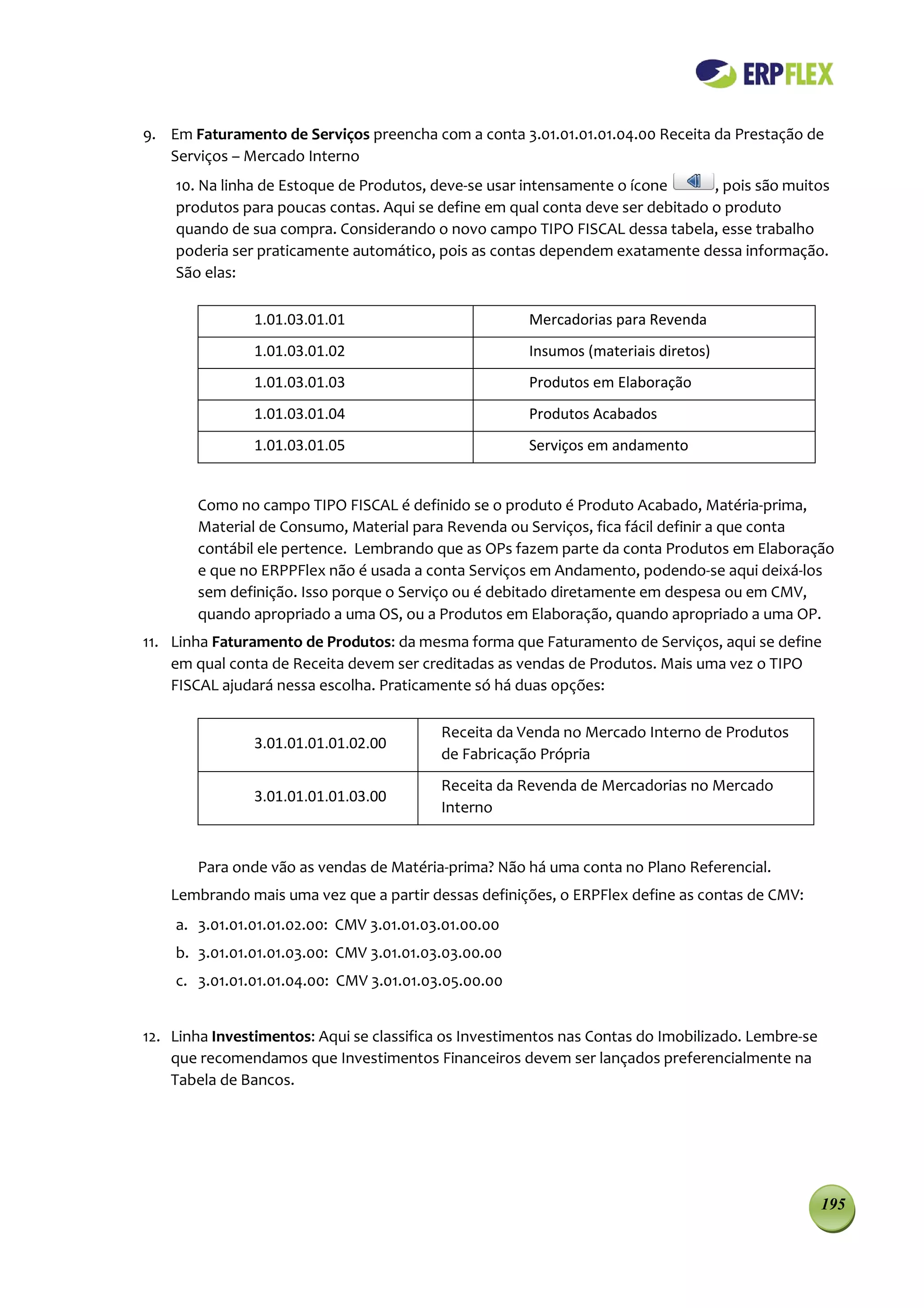 9. Em Faturamento de Serviços preencha com a conta 3.01.01.01.01.04.00 Receita da Prestação de
   Serviços – Mercado Interno
    10. Na linha de Estoque de Produtos, deve-se usar intensamente o ícone      , pois são muitos
    produtos para poucas contas. Aqui se define em qual conta deve ser debitado o produto
    quando de sua compra. Considerando o novo campo TIPO FISCAL dessa tabela, esse trabalho
    poderia ser praticamente automático, pois as contas dependem exatamente dessa informação.
    São elas:

                1.01.03.01.01                          Mercadorias para Revenda
                1.01.03.01.02                          Insumos (materiais diretos)
                1.01.03.01.03                          Produtos em Elaboração
                1.01.03.01.04                          Produtos Acabados
                1.01.03.01.05                          Serviços em andamento


       Como no campo TIPO FISCAL é definido se o produto é Produto Acabado, Matéria-prima,
       Material de Consumo, Material para Revenda ou Serviços, fica fácil definir a que conta
       contábil ele pertence. Lembrando que as OPs fazem parte da conta Produtos em Elaboração
       e que no ERPPFlex não é usada a conta Serviços em Andamento, podendo-se aqui deixá-los
       sem definição. Isso porque o Serviço ou é debitado diretamente em despesa ou em CMV,
       quando apropriado a uma OS, ou a Produtos em Elaboração, quando apropriado a uma OP.
11. Linha Faturamento de Produtos: da mesma forma que Faturamento de Serviços, aqui se define
    em qual conta de Receita devem ser creditadas as vendas de Produtos. Mais uma vez o TIPO
    FISCAL ajudará nessa escolha. Praticamente só há duas opções:

                                          Receita da Venda no Mercado Interno de Produtos
                3.01.01.01.01.02.00
                                          de Fabricação Própria
                                          Receita da Revenda de Mercadorias no Mercado
                3.01.01.01.01.03.00
                                          Interno


       Para onde vão as vendas de Matéria-prima? Não há uma conta no Plano Referencial.
    Lembrando mais uma vez que a partir dessas definições, o ERPFlex define as contas de CMV:
    a. 3.01.01.01.01.02.00: CMV 3.01.01.03.01.00.00
    b. 3.01.01.01.01.03.00: CMV 3.01.01.03.03.00.00
    c. 3.01.01.01.01.04.00: CMV 3.01.01.03.05.00.00


12. Linha Investimentos: Aqui se classifica os Investimentos nas Contas do Imobilizado. Lembre-se
    que recomendamos que Investimentos Financeiros devem ser lançados preferencialmente na
    Tabela de Bancos.




                                                                                                    195
 