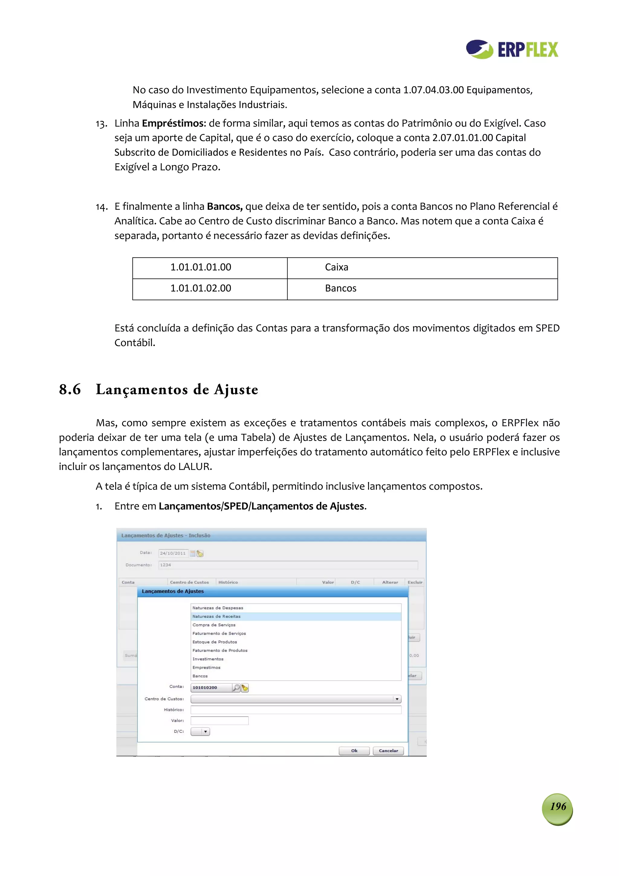 No caso do Investimento Equipamentos, selecione a conta 1.07.04.03.00 Equipamentos,
               Máquinas e Instalações Industriais.
       13. Linha Empréstimos: de forma similar, aqui temos as contas do Patrimônio ou do Exigível. Caso
           seja um aporte de Capital, que é o caso do exercício, coloque a conta 2.07.01.01.00 Capital
           Subscrito de Domiciliados e Residentes no País. Caso contrário, poderia ser uma das contas do
           Exigível a Longo Prazo.


       14. E finalmente a linha Bancos, que deixa de ter sentido, pois a conta Bancos no Plano Referencial é
           Analítica. Cabe ao Centro de Custo discriminar Banco a Banco. Mas notem que a conta Caixa é
           separada, portanto é necessário fazer as devidas definições.

                       1.01.01.01.00                     Caixa
                       1.01.01.02.00                     Bancos


            Está concluída a definição das Contas para a transformação dos movimentos digitados em SPED
            Contábil.



8.6 Lançamentos de Ajuste

         Mas, como sempre existem as exceções e tratamentos contábeis mais complexos, o ERPFlex não
poderia deixar de ter uma tela (e uma Tabela) de Ajustes de Lançamentos. Nela, o usuário poderá fazer os
lançamentos complementares, ajustar imperfeições do tratamento automático feito pelo ERPFlex e inclusive
incluir os lançamentos do LALUR.
       A tela é típica de um sistema Contábil, permitindo inclusive lançamentos compostos.
       1.   Entre em Lançamentos/SPED/Lançamentos de Ajustes.




                                                                                                           196
 