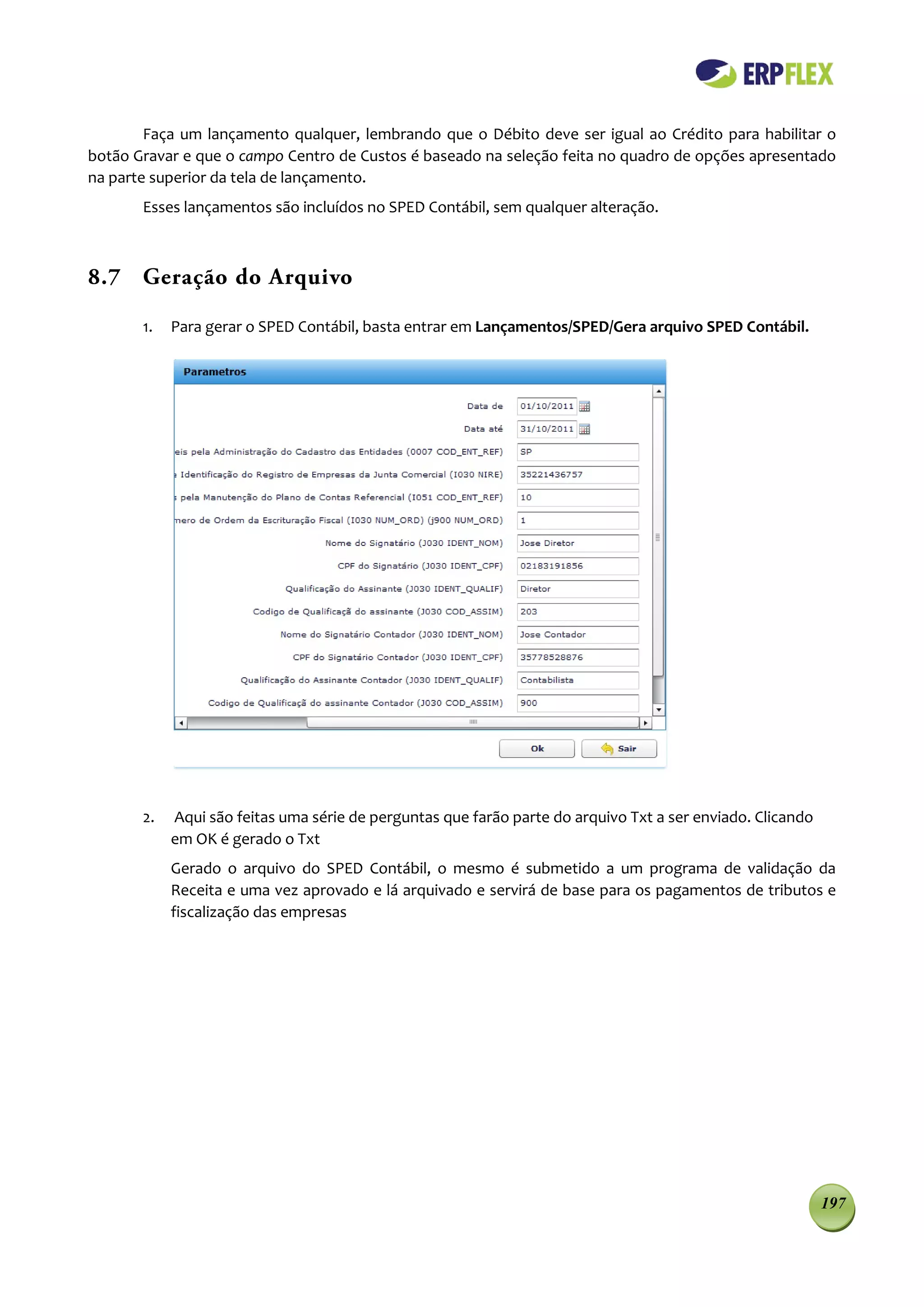 Faça um lançamento qualquer, lembrando que o Débito deve ser igual ao Crédito para habilitar o
botão Gravar e que o campo Centro de Custos é baseado na seleção feita no quadro de opções apresentado
na parte superior da tela de lançamento.
       Esses lançamentos são incluídos no SPED Contábil, sem qualquer alteração.



8.7 Geração do Arquivo

       1.   Para gerar o SPED Contábil, basta entrar em Lançamentos/SPED/Gera arquivo SPED Contábil.




       2.   Aqui são feitas uma série de perguntas que farão parte do arquivo Txt a ser enviado. Clicando
            em OK é gerado o Txt
            Gerado o arquivo do SPED Contábil, o mesmo é submetido a um programa de validação da
            Receita e uma vez aprovado e lá arquivado e servirá de base para os pagamentos de tributos e
            fiscalização das empresas




                                                                                                            197
 