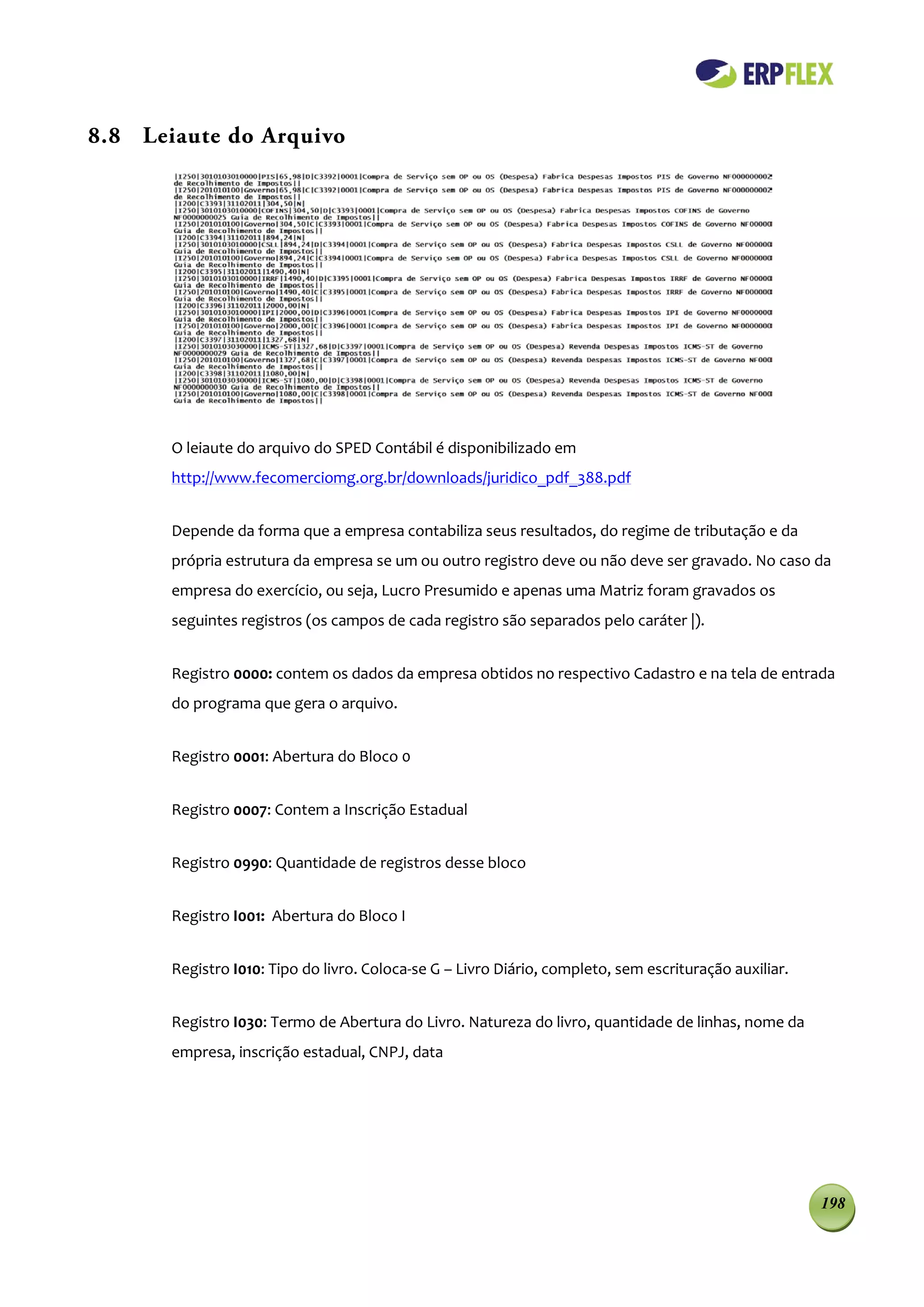8.8 Leiaute do Arquivo




       O leiaute do arquivo do SPED Contábil é disponibilizado em
       http://www.fecomerciomg.org.br/downloads/juridico_pdf_388.pdf


       Depende da forma que a empresa contabiliza seus resultados, do regime de tributação e da
       própria estrutura da empresa se um ou outro registro deve ou não deve ser gravado. No caso da
       empresa do exercício, ou seja, Lucro Presumido e apenas uma Matriz foram gravados os
       seguintes registros (os campos de cada registro são separados pelo caráter |).


       Registro 0000: contem os dados da empresa obtidos no respectivo Cadastro e na tela de entrada
       do programa que gera o arquivo.


       Registro 0001: Abertura do Bloco 0


       Registro 0007: Contem a Inscrição Estadual


       Registro 0990: Quantidade de registros desse bloco


       Registro I001: Abertura do Bloco I


       Registro I010: Tipo do livro. Coloca-se G – Livro Diário, completo, sem escrituração auxiliar.


       Registro I030: Termo de Abertura do Livro. Natureza do livro, quantidade de linhas, nome da
       empresa, inscrição estadual, CNPJ, data




                                                                                                        198
 