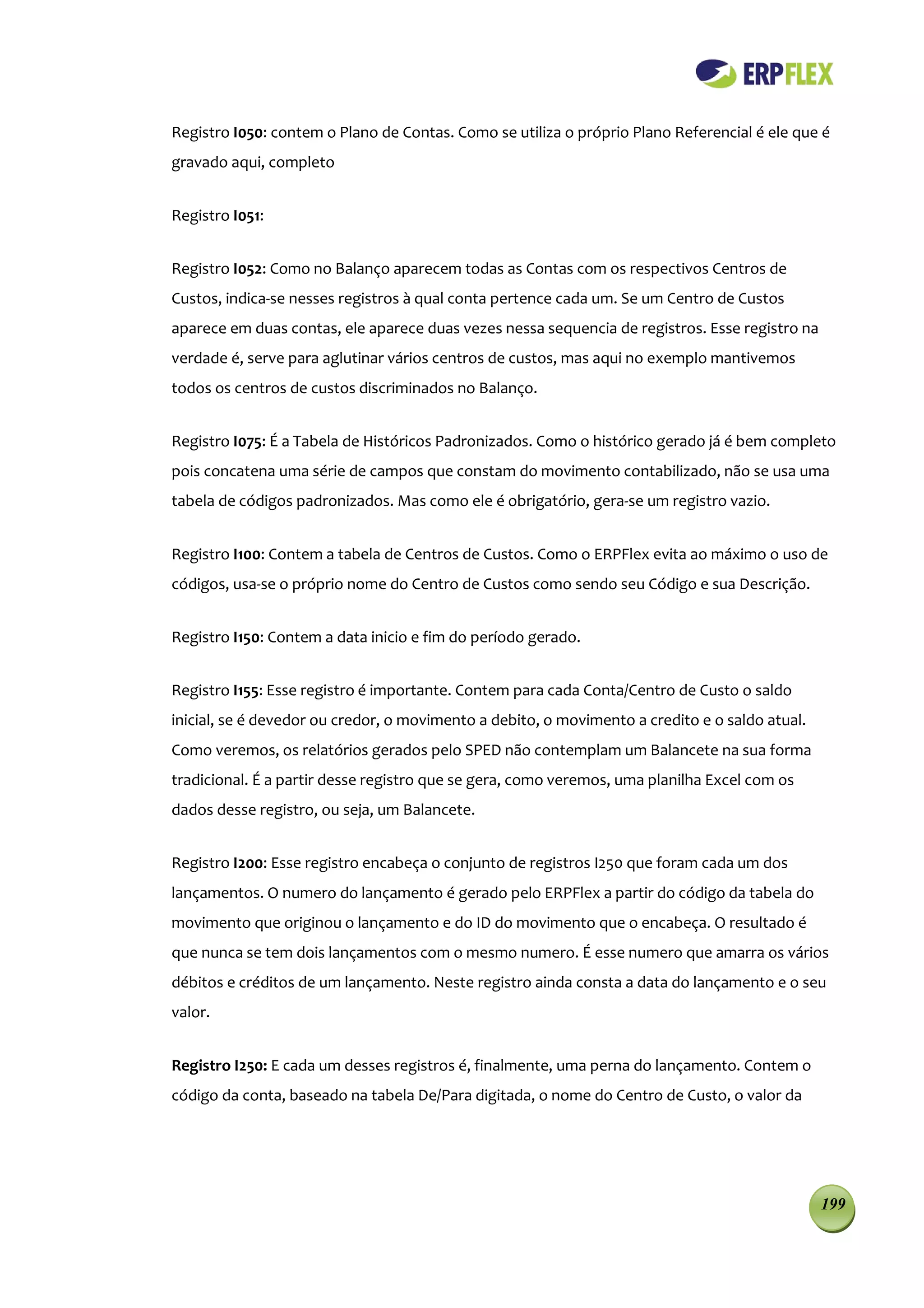 Registro I050: contem o Plano de Contas. Como se utiliza o próprio Plano Referencial é ele que é
gravado aqui, completo


Registro I051:


Registro I052: Como no Balanço aparecem todas as Contas com os respectivos Centros de
Custos, indica-se nesses registros à qual conta pertence cada um. Se um Centro de Custos
aparece em duas contas, ele aparece duas vezes nessa sequencia de registros. Esse registro na
verdade é, serve para aglutinar vários centros de custos, mas aqui no exemplo mantivemos
todos os centros de custos discriminados no Balanço.


Registro I075: É a Tabela de Históricos Padronizados. Como o histórico gerado já é bem completo
pois concatena uma série de campos que constam do movimento contabilizado, não se usa uma
tabela de códigos padronizados. Mas como ele é obrigatório, gera-se um registro vazio.


Registro I100: Contem a tabela de Centros de Custos. Como o ERPFlex evita ao máximo o uso de
códigos, usa-se o próprio nome do Centro de Custos como sendo seu Código e sua Descrição.


Registro I150: Contem a data inicio e fim do período gerado.


Registro I155: Esse registro é importante. Contem para cada Conta/Centro de Custo o saldo
inicial, se é devedor ou credor, o movimento a debito, o movimento a credito e o saldo atual.
Como veremos, os relatórios gerados pelo SPED não contemplam um Balancete na sua forma
tradicional. É a partir desse registro que se gera, como veremos, uma planilha Excel com os
dados desse registro, ou seja, um Balancete.


Registro I200: Esse registro encabeça o conjunto de registros I250 que foram cada um dos
lançamentos. O numero do lançamento é gerado pelo ERPFlex a partir do código da tabela do
movimento que originou o lançamento e do ID do movimento que o encabeça. O resultado é
que nunca se tem dois lançamentos com o mesmo numero. É esse numero que amarra os vários
débitos e créditos de um lançamento. Neste registro ainda consta a data do lançamento e o seu
valor.


Registro I250: E cada um desses registros é, finalmente, uma perna do lançamento. Contem o
código da conta, baseado na tabela De/Para digitada, o nome do Centro de Custo, o valor da




                                                                                                199
 