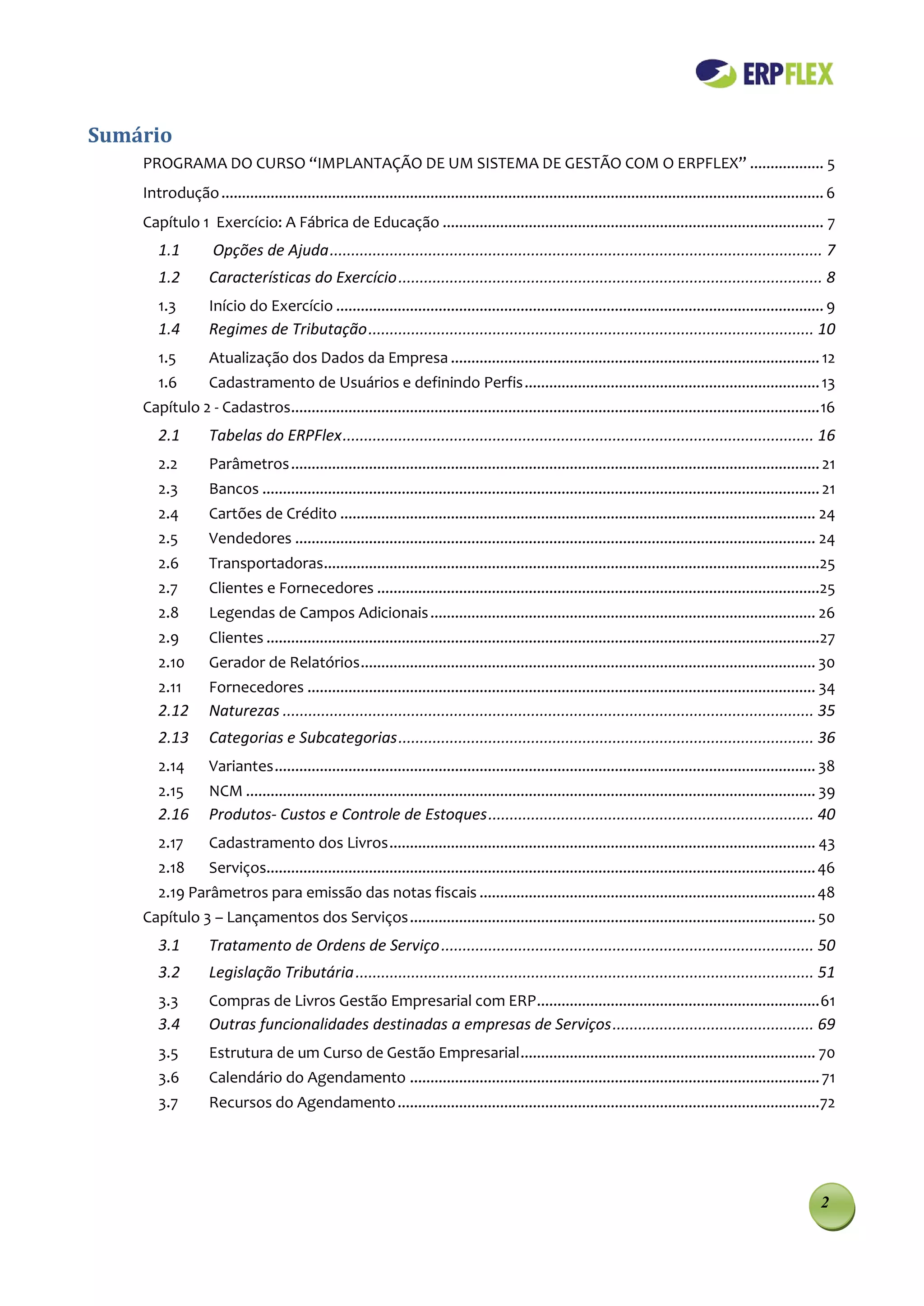 Sumário
    PROGRAMA DO CURSO “IMPLANTAÇÃO DE UM SISTEMA DE GESTÃO COM O ERPFLEX” .................. 5
    Introdução ................................................................................................................................................... 6
    Capítulo 1 Exercício: A Fábrica de Educação ............................................................................................. 7
       1.1          Opções de Ajuda ................................................................................................................... 7
       1.2         Características do Exercício ................................................................................................... 8
       1.3         Início do Exercício ....................................................................................................................... 9
       1.4         Regimes de Tributação ........................................................................................................ 10
       1.5         Atualização dos Dados da Empresa .......................................................................................... 12
       1.6         Cadastramento de Usuários e definindo Perfis ........................................................................ 13
    Capítulo 2 - Cadastros................................................................................................................................. 16
       2.1         Tabelas do ERPFlex .............................................................................................................. 16
       2.2         Parâmetros ................................................................................................................................. 21
       2.3         Bancos ........................................................................................................................................ 21
       2.4         Cartões de Crédito .................................................................................................................... 24
       2.5         Vendedores ............................................................................................................................... 24
       2.6         Transportadoras.........................................................................................................................25
       2.7         Clientes e Fornecedores ............................................................................................................25
       2.8         Legendas de Campos Adicionais .............................................................................................. 26
       2.9         Clientes .......................................................................................................................................27
       2.10        Gerador de Relatórios ............................................................................................................... 30
       2.11        Fornecedores ............................................................................................................................ 34
       2.12        Naturezas ............................................................................................................................ 35
       2.13        Categorias e Subcategorias ................................................................................................. 36
       2.14        Variantes .................................................................................................................................... 38
       2.15        NCM ........................................................................................................................................... 39
       2.16        Produtos- Custos e Controle de Estoques ............................................................................ 40
       2.17        Cadastramento dos Livros ........................................................................................................ 43
       2.18        Serviços...................................................................................................................................... 46
       2.19 Parâmetros para emissão das notas fiscais .................................................................................. 48
    Capítulo 3 – Lançamentos dos Serviços ................................................................................................... 50
       3.1         Tratamento de Ordens de Serviço ....................................................................................... 50
       3.2         Legislação Tributária ........................................................................................................... 51
       3.3         Compras de Livros Gestão Empresarial com ERP ..................................................................... 61
       3.4         Outras funcionalidades destinadas a empresas de Serviços ............................................... 69
       3.5         Estrutura de um Curso de Gestão Empresarial ........................................................................ 70
       3.6         Calendário do Agendamento .................................................................................................... 71
       3.7         Recursos do Agendamento .......................................................................................................72




                                                                                                                                                                 2
 