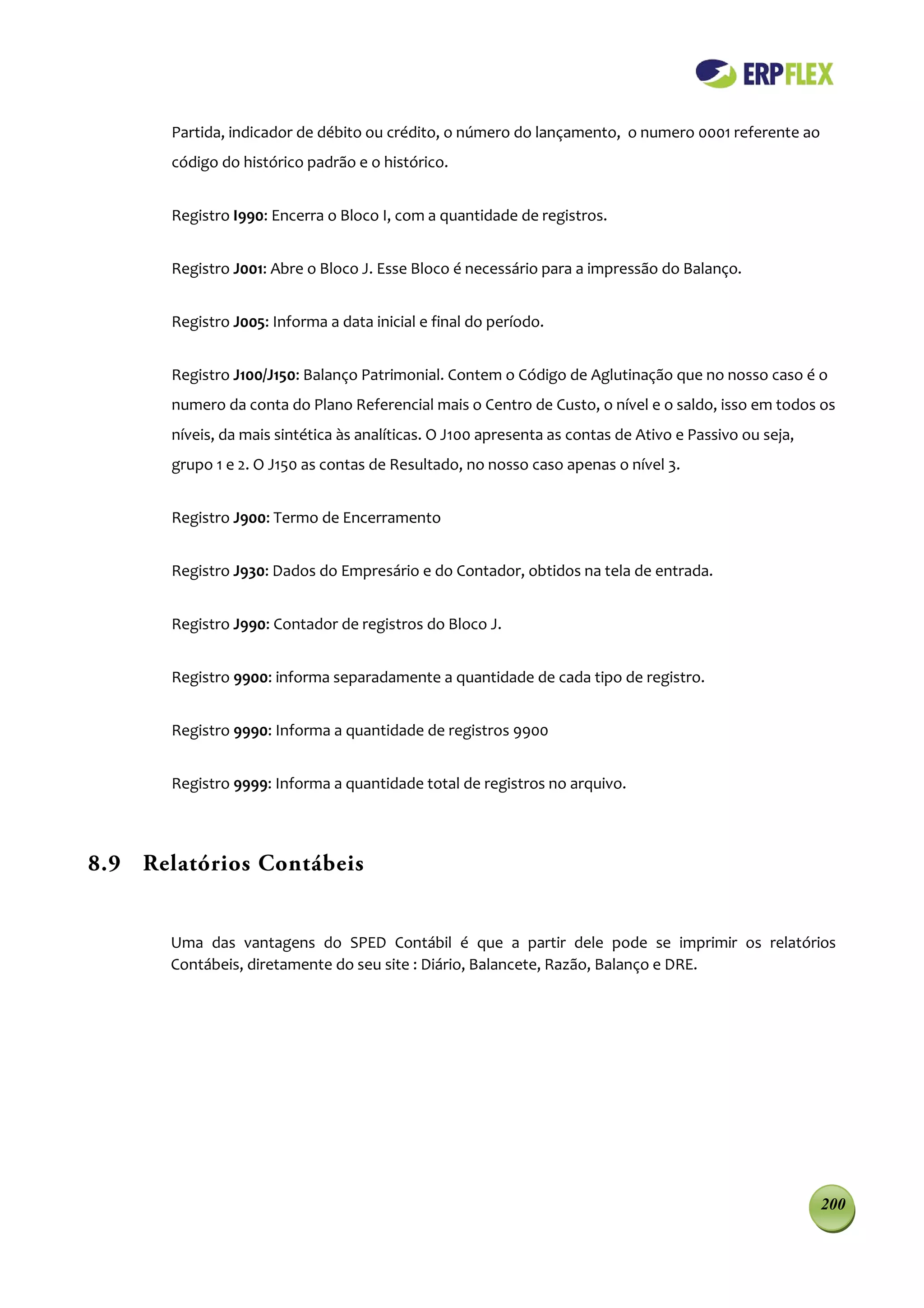 Partida, indicador de débito ou crédito, o número do lançamento, o numero 0001 referente ao
       código do histórico padrão e o histórico.


       Registro I990: Encerra o Bloco I, com a quantidade de registros.


       Registro J001: Abre o Bloco J. Esse Bloco é necessário para a impressão do Balanço.


       Registro J005: Informa a data inicial e final do período.


       Registro J100/J150: Balanço Patrimonial. Contem o Código de Aglutinação que no nosso caso é o
       numero da conta do Plano Referencial mais o Centro de Custo, o nível e o saldo, isso em todos os
       níveis, da mais sintética às analíticas. O J100 apresenta as contas de Ativo e Passivo ou seja,
       grupo 1 e 2. O J150 as contas de Resultado, no nosso caso apenas o nível 3.


       Registro J900: Termo de Encerramento


       Registro J930: Dados do Empresário e do Contador, obtidos na tela de entrada.


       Registro J990: Contador de registros do Bloco J.


       Registro 9900: informa separadamente a quantidade de cada tipo de registro.


       Registro 9990: Informa a quantidade de registros 9900


       Registro 9999: Informa a quantidade total de registros no arquivo.



8.9 Relatórios Contábeis


       Uma das vantagens do SPED Contábil é que a partir dele pode se imprimir os relatórios
       Contábeis, diretamente do seu site : Diário, Balancete, Razão, Balanço e DRE.




                                                                                                         200
 