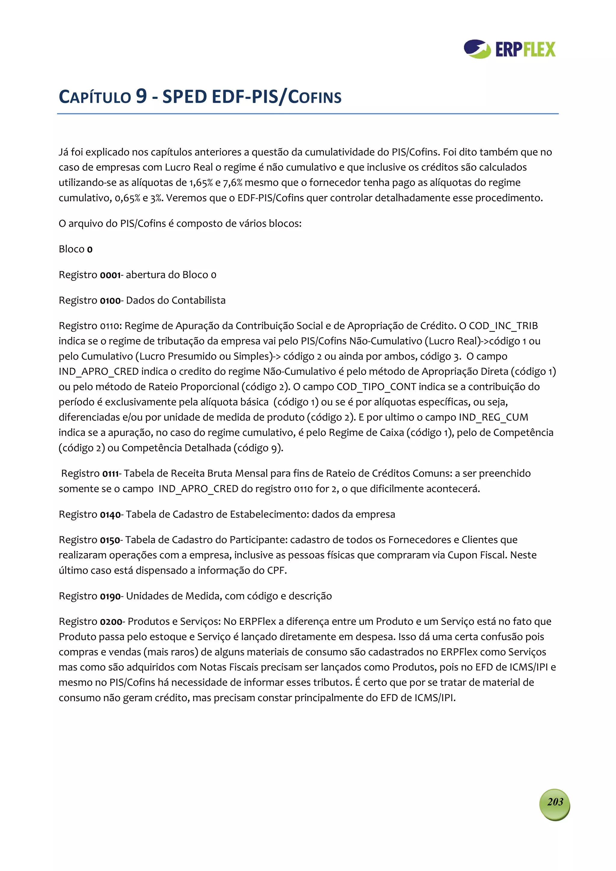 CAPÍTULO 9 - SPED EDF-PIS/COFINS

Já foi explicado nos capítulos anteriores a questão da cumulatividade do PIS/Cofins. Foi dito também que no
caso de empresas com Lucro Real o regime é não cumulativo e que inclusive os créditos são calculados
utilizando-se as alíquotas de 1,65% e 7,6% mesmo que o fornecedor tenha pago as alíquotas do regime
cumulativo, 0,65% e 3%. Veremos que o EDF-PIS/Cofins quer controlar detalhadamente esse procedimento.

O arquivo do PIS/Cofins é composto de vários blocos:

Bloco 0

Registro 0001- abertura do Bloco 0

Registro 0100- Dados do Contabilista

Registro 0110: Regime de Apuração da Contribuição Social e de Apropriação de Crédito. O COD_INC_TRIB
indica se o regime de tributação da empresa vai pelo PIS/Cofins Não-Cumulativo (Lucro Real)->código 1 ou
pelo Cumulativo (Lucro Presumido ou Simples)-> código 2 ou ainda por ambos, código 3. O campo
IND_APRO_CRED indica o credito do regime Não-Cumulativo é pelo método de Apropriação Direta (código 1)
ou pelo método de Rateio Proporcional (código 2). O campo COD_TIPO_CONT indica se a contribuição do
período é exclusivamente pela alíquota básica (código 1) ou se é por alíquotas específicas, ou seja,
diferenciadas e/ou por unidade de medida de produto (código 2). E por ultimo o campo IND_REG_CUM
indica se a apuração, no caso do regime cumulativo, é pelo Regime de Caixa (código 1), pelo de Competência
(código 2) ou Competência Detalhada (código 9).

 Registro 0111- Tabela de Receita Bruta Mensal para fins de Rateio de Créditos Comuns: a ser preenchido
somente se o campo IND_APRO_CRED do registro 0110 for 2, o que dificilmente acontecerá.

Registro 0140- Tabela de Cadastro de Estabelecimento: dados da empresa

Registro 0150- Tabela de Cadastro do Participante: cadastro de todos os Fornecedores e Clientes que
realizaram operações com a empresa, inclusive as pessoas físicas que compraram via Cupon Fiscal. Neste
último caso está dispensado a informação do CPF.

Registro 0190- Unidades de Medida, com código e descrição

Registro 0200- Produtos e Serviços: No ERPFlex a diferença entre um Produto e um Serviço está no fato que
Produto passa pelo estoque e Serviço é lançado diretamente em despesa. Isso dá uma certa confusão pois
compras e vendas (mais raros) de alguns materiais de consumo são cadastrados no ERPFlex como Serviços
mas como são adquiridos com Notas Fiscais precisam ser lançados como Produtos, pois no EFD de ICMS/IPI e
mesmo no PIS/Cofins há necessidade de informar esses tributos. É certo que por se tratar de material de
consumo não geram crédito, mas precisam constar principalmente do EFD de ICMS/IPI.




                                                                                                          203
 