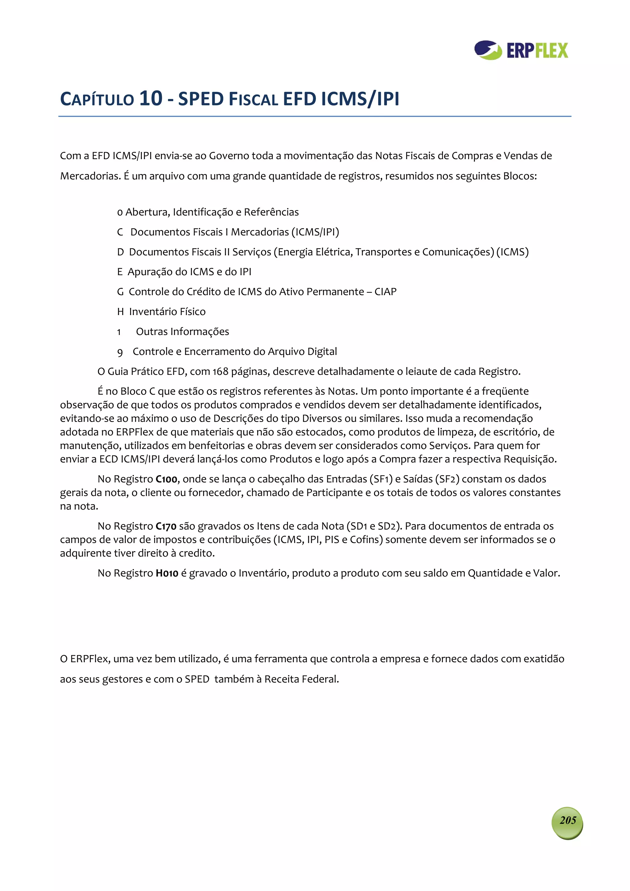 CAPÍTULO 10 - SPED FISCAL EFD ICMS/IPI

Com a EFD ICMS/IPI envia-se ao Governo toda a movimentação das Notas Fiscais de Compras e Vendas de
Mercadorias. É um arquivo com uma grande quantidade de registros, resumidos nos seguintes Blocos:


            0 Abertura, Identificação e Referências
            C Documentos Fiscais I Mercadorias (ICMS/IPI)
            D Documentos Fiscais II Serviços (Energia Elétrica, Transportes e Comunicações) (ICMS)
            E Apuração do ICMS e do IPI
            G Controle do Crédito de ICMS do Ativo Permanente – CIAP
            H Inventário Físico
            1   Outras Informações
            9 Controle e Encerramento do Arquivo Digital
       O Guia Prático EFD, com 168 páginas, descreve detalhadamente o leiaute de cada Registro.
        É no Bloco C que estão os registros referentes às Notas. Um ponto importante é a freqüente
observação de que todos os produtos comprados e vendidos devem ser detalhadamente identificados,
evitando-se ao máximo o uso de Descrições do tipo Diversos ou similares. Isso muda a recomendação
adotada no ERPFlex de que materiais que não são estocados, como produtos de limpeza, de escritório, de
manutenção, utilizados em benfeitorias e obras devem ser considerados como Serviços. Para quem for
enviar a ECD ICMS/IPI deverá lançá-los como Produtos e logo após a Compra fazer a respectiva Requisição.
        No Registro C100, onde se lança o cabeçalho das Entradas (SF1) e Saídas (SF2) constam os dados
gerais da nota, o cliente ou fornecedor, chamado de Participante e os totais de todos os valores constantes
na nota.
       No Registro C170 são gravados os Itens de cada Nota (SD1 e SD2). Para documentos de entrada os
campos de valor de impostos e contribuições (ICMS, IPI, PIS e Cofins) somente devem ser informados se o
adquirente tiver direito à credito.
        No Registro H010 é gravado o Inventário, produto a produto com seu saldo em Quantidade e Valor.




O ERPFlex, uma vez bem utilizado, é uma ferramenta que controla a empresa e fornece dados com exatidão
aos seus gestores e com o SPED também à Receita Federal.




                                                                                                           205
 