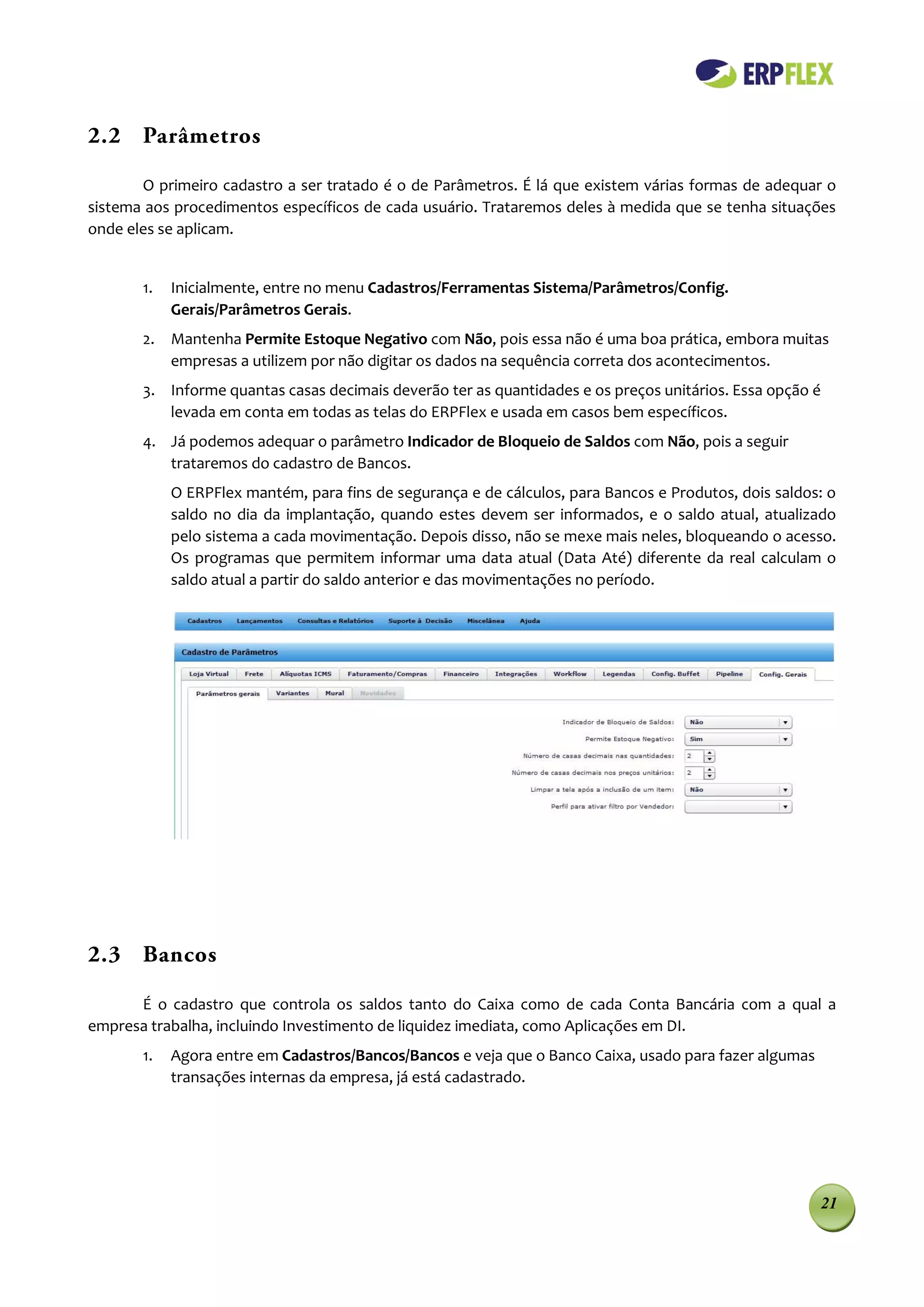2.2 Parâmetros

       O primeiro cadastro a ser tratado é o de Parâmetros. É lá que existem várias formas de adequar o
sistema aos procedimentos específicos de cada usuário. Trataremos deles à medida que se tenha situações
onde eles se aplicam.


       1.   Inicialmente, entre no menu Cadastros/Ferramentas Sistema/Parâmetros/Config.
            Gerais/Parâmetros Gerais.
       2. Mantenha Permite Estoque Negativo com Não, pois essa não é uma boa prática, embora muitas
          empresas a utilizem por não digitar os dados na sequência correta dos acontecimentos.
       3. Informe quantas casas decimais deverão ter as quantidades e os preços unitários. Essa opção é
          levada em conta em todas as telas do ERPFlex e usada em casos bem específicos.
       4. Já podemos adequar o parâmetro Indicador de Bloqueio de Saldos com Não, pois a seguir
          trataremos do cadastro de Bancos.
            O ERPFlex mantém, para fins de segurança e de cálculos, para Bancos e Produtos, dois saldos: o
            saldo no dia da implantação, quando estes devem ser informados, e o saldo atual, atualizado
            pelo sistema a cada movimentação. Depois disso, não se mexe mais neles, bloqueando o acesso.
            Os programas que permitem informar uma data atual (Data Até) diferente da real calculam o
            saldo atual a partir do saldo anterior e das movimentações no período.




2.3 Bancos

      É o cadastro que controla os saldos tanto do Caixa como de cada Conta Bancária com a qual a
empresa trabalha, incluindo Investimento de liquidez imediata, como Aplicações em DI.
       1.   Agora entre em Cadastros/Bancos/Bancos e veja que o Banco Caixa, usado para fazer algumas
            transações internas da empresa, já está cadastrado.




                                                                                                        21
 