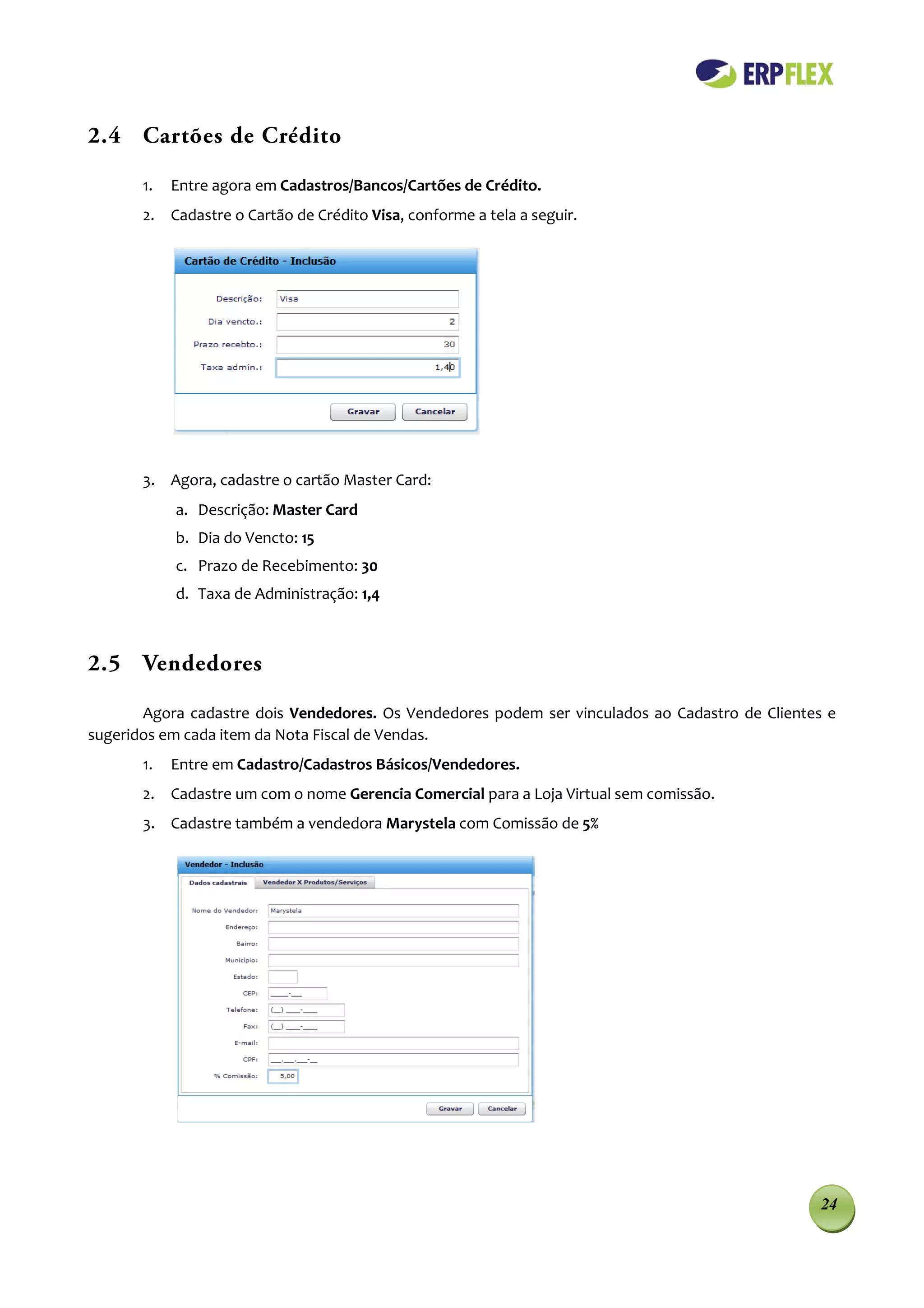 2.4 Cartões de Crédito

       1.   Entre agora em Cadastros/Bancos/Cartões de Crédito.
       2. Cadastre o Cartão de Crédito Visa, conforme a tela a seguir.




       3. Agora, cadastre o cartão Master Card:
            a. Descrição: Master Card
            b. Dia do Vencto: 15
            c. Prazo de Recebimento: 30
            d. Taxa de Administração: 1,4



2.5 Vendedores

       Agora cadastre dois Vendedores. Os Vendedores podem ser vinculados ao Cadastro de Clientes e
sugeridos em cada item da Nota Fiscal de Vendas.
       1.   Entre em Cadastro/Cadastros Básicos/Vendedores.
       2. Cadastre um com o nome Gerencia Comercial para a Loja Virtual sem comissão.
       3. Cadastre também a vendedora Marystela com Comissão de 5%




                                                                                                24
 