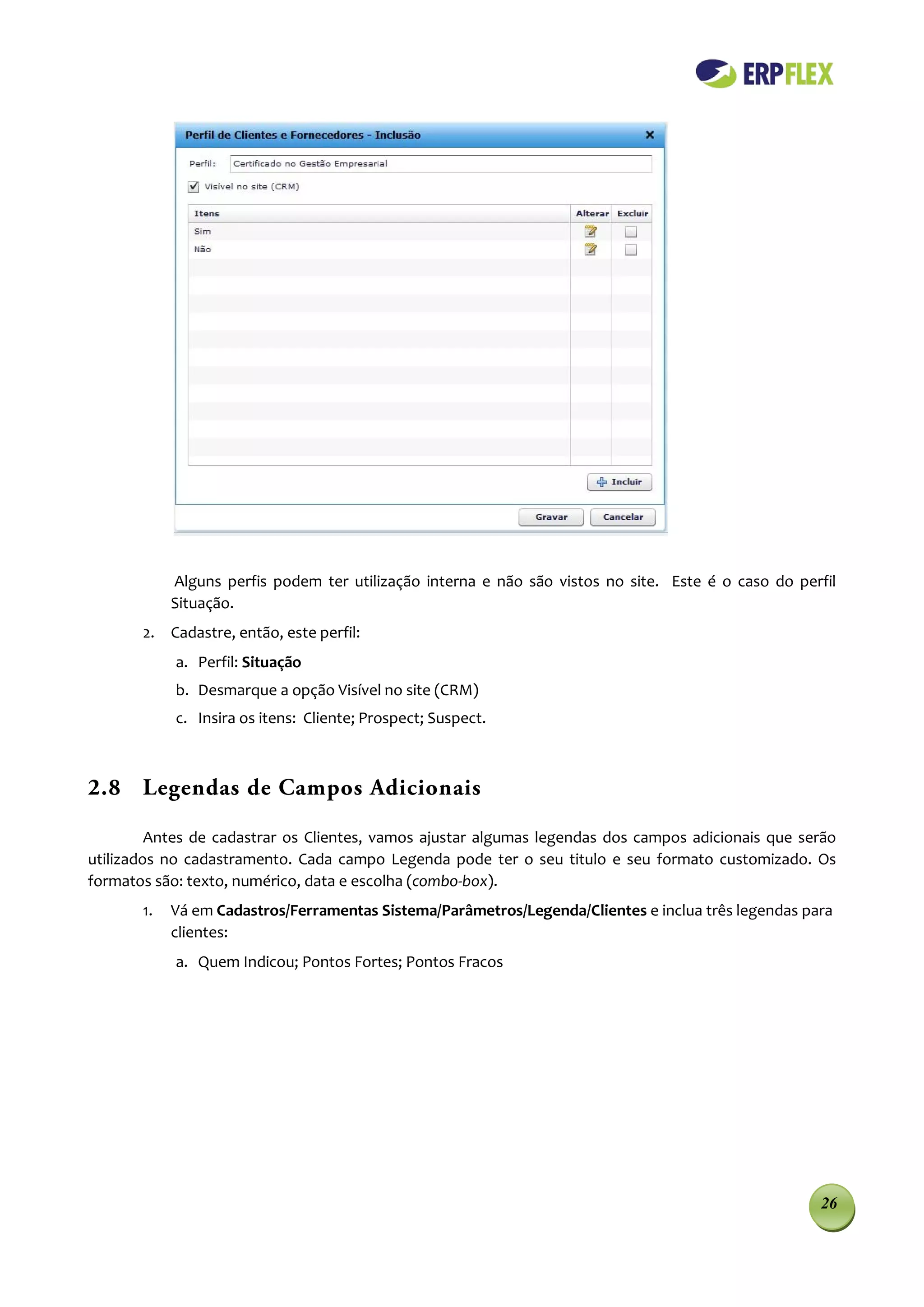 Alguns perfis podem ter utilização interna e não são vistos no site. Este é o caso do perfil
            Situação.
       2. Cadastre, então, este perfil:
            a. Perfil: Situação
            b. Desmarque a opção Visível no site (CRM)
            c. Insira os itens: Cliente; Prospect; Suspect.



2.8 Legendas de Campos Adicionais

         Antes de cadastrar os Clientes, vamos ajustar algumas legendas dos campos adicionais que serão
utilizados no cadastramento. Cada campo Legenda pode ter o seu titulo e seu formato customizado. Os
formatos são: texto, numérico, data e escolha (combo-box).
       1.   Vá em Cadastros/Ferramentas Sistema/Parâmetros/Legenda/Clientes e inclua três legendas para
            clientes:
            a. Quem Indicou; Pontos Fortes; Pontos Fracos




                                                                                                     26
 