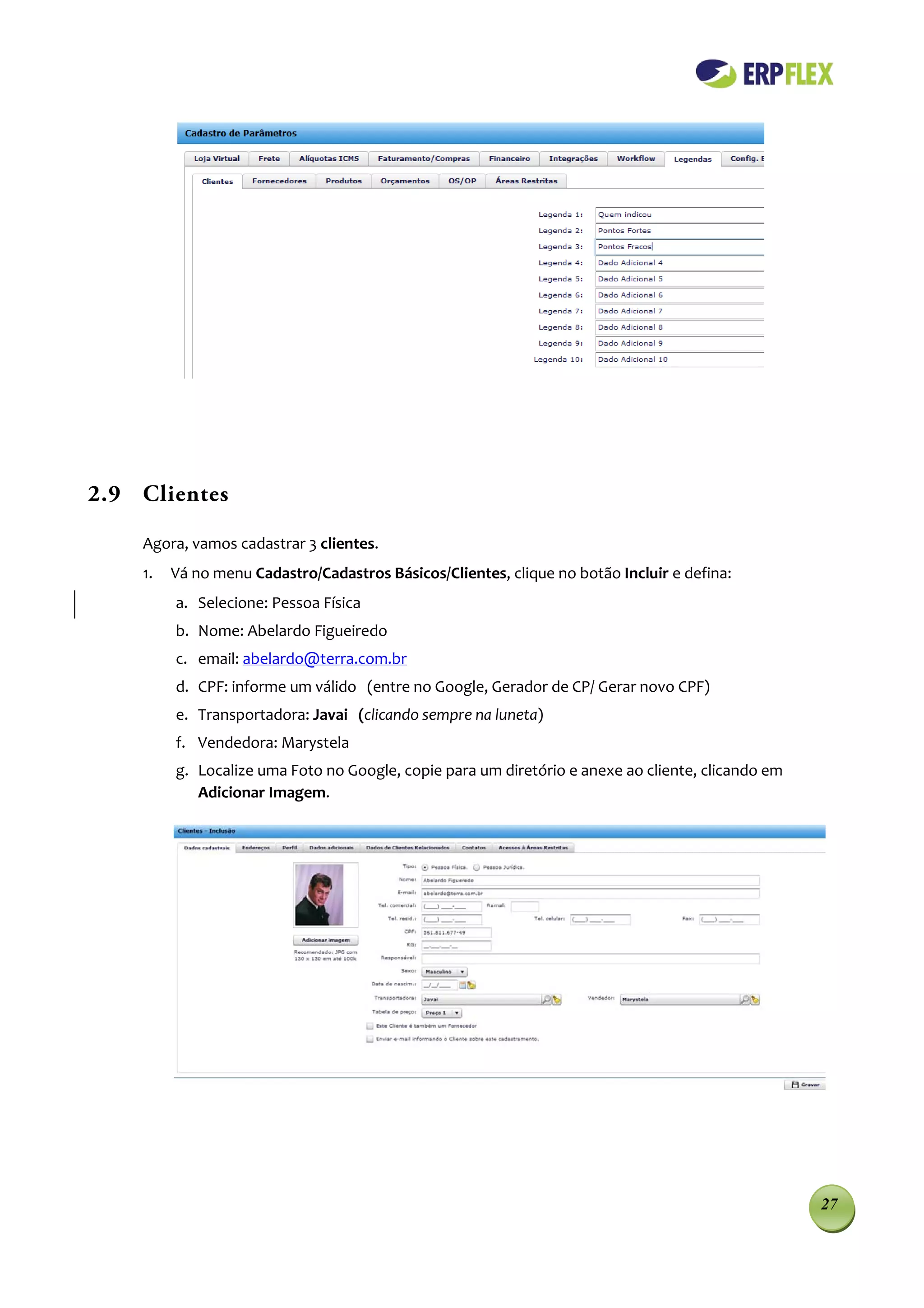 2.9 Clientes

    Agora, vamos cadastrar 3 clientes.
    1.   Vá no menu Cadastro/Cadastros Básicos/Clientes, clique no botão Incluir e defina:
         a. Selecione: Pessoa Física
         b. Nome: Abelardo Figueiredo
         c. email: abelardo@terra.com.br
         d. CPF: informe um válido (entre no Google, Gerador de CP/ Gerar novo CPF)
         e. Transportadora: Javai (clicando sempre na luneta)
         f. Vendedora: Marystela
         g. Localize uma Foto no Google, copie para um diretório e anexe ao cliente, clicando em
            Adicionar Imagem.




                                                                                                   27
 