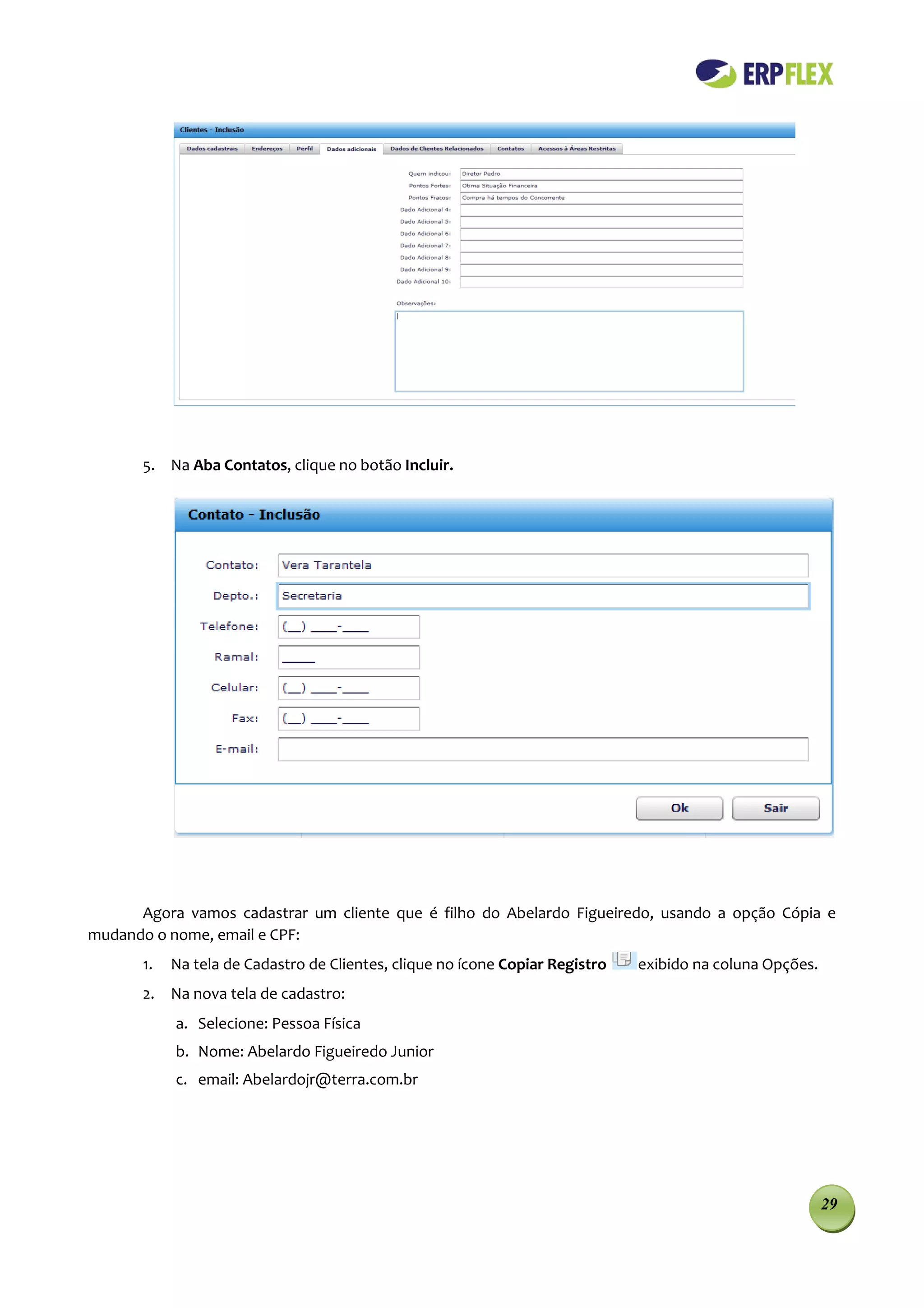 5. Na Aba Contatos, clique no botão Incluir.




      Agora vamos cadastrar um cliente que é filho do Abelardo Figueiredo, usando a opção Cópia e
mudando o nome, email e CPF:
       1.   Na tela de Cadastro de Clientes, clique no ícone Copiar Registro   exibido na coluna Opções.
       2. Na nova tela de cadastro:
            a. Selecione: Pessoa Física
            b. Nome: Abelardo Figueiredo Junior
            c. email: Abelardojr@terra.com.br




                                                                                                           29
 