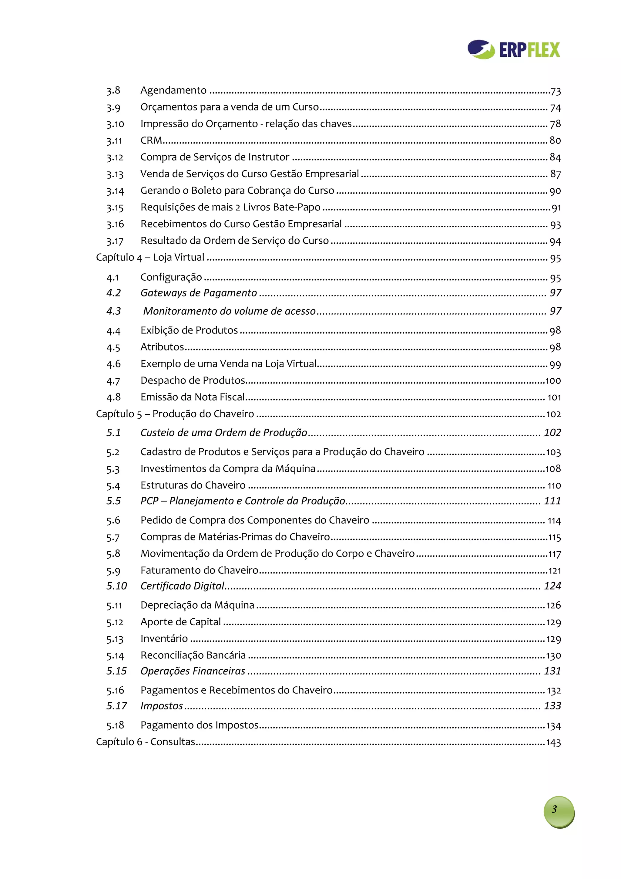 3.8        Agendamento ............................................................................................................................73
   3.9        Orçamentos para a venda de um Curso ................................................................................... 74
   3.10       Impressão do Orçamento - relação das chaves ....................................................................... 78
   3.11       CRM............................................................................................................................................ 80
   3.12       Compra de Serviços de Instrutor ............................................................................................. 84
   3.13       Venda de Serviços do Curso Gestão Empresarial .................................................................... 87
   3.14       Gerando o Boleto para Cobrança do Curso ............................................................................. 90
   3.15       Requisições de mais 2 Livros Bate-Papo ................................................................................... 91
   3.16       Recebimentos do Curso Gestão Empresarial .......................................................................... 93
   3.17       Resultado da Ordem de Serviço do Curso ............................................................................... 94
Capítulo 4 – Loja Virtual ............................................................................................................................ 95
   4.1        Configuração ............................................................................................................................. 95
   4.2        Gateways de Pagamento .................................................................................................... 97
   4.3         Monitoramento do volume de acesso ................................................................................ 97
   4.4        Exibição de Produtos ................................................................................................................ 98
   4.5        Atributos .................................................................................................................................... 98
   4.6        Exemplo de uma Venda na Loja Virtual.................................................................................... 99
   4.7        Despacho de Produtos.............................................................................................................100
   4.8        Emissão da Nota Fiscal............................................................................................................. 101
Capítulo 5 – Produção do Chaveiro ......................................................................................................... 102
   5.1        Custeio de uma Ordem de Produção ................................................................................. 102
   5.2        Cadastro de Produtos e Serviços para a Produção do Chaveiro ........................................... 103
   5.3        Investimentos da Compra da Máquina ...................................................................................108
   5.4        Estruturas do Chaveiro ............................................................................................................ 110
   5.5        PCP – Planejamento e Controle da Produção.................................................................... 111
   5.6        Pedido de Compra dos Componentes do Chaveiro ............................................................... 114
   5.7        Compras de Matérias-Primas do Chaveiro ...............................................................................115
   5.8        Movimentação da Ordem de Produção do Corpo e Chaveiro ................................................ 117
   5.9        Faturamento do Chaveiro ......................................................................................................... 121
   5.10       Certificado Digital .............................................................................................................. 124
   5.11       Depreciação da Máquina ......................................................................................................... 126
   5.12       Aporte de Capital ..................................................................................................................... 129
   5.13       Inventário ................................................................................................................................. 129
   5.14       Reconciliação Bancária ............................................................................................................ 130
   5.15       Operações Financeiras ...................................................................................................... 131
   5.16       Pagamentos e Recebimentos do Chaveiro ............................................................................. 132
   5.17       Impostos ............................................................................................................................ 133
   5.18       Pagamento dos Impostos........................................................................................................ 134
Capítulo 6 - Consultas............................................................................................................................... 143




                                                                                                                                                            3
 
