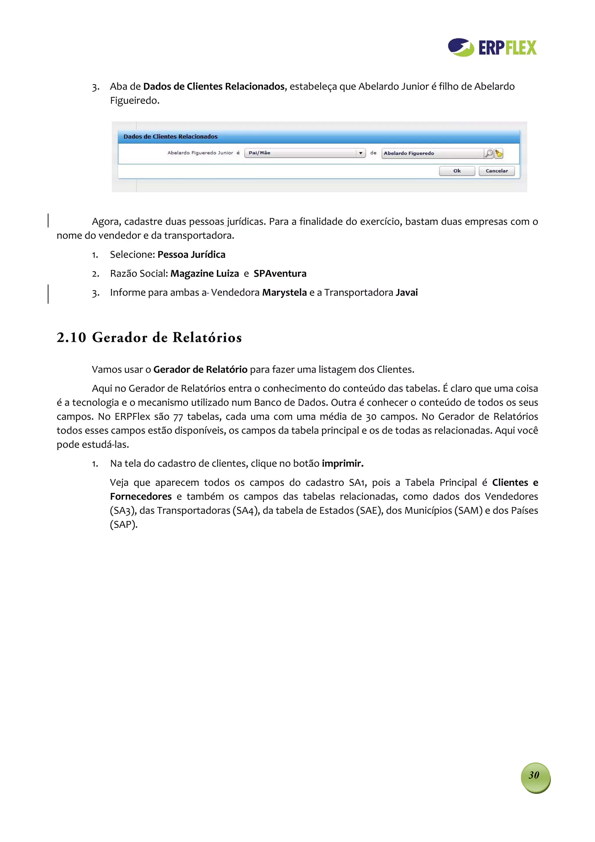3. Aba de Dados de Clientes Relacionados, estabeleça que Abelardo Junior é filho de Abelardo
          Figueiredo.




      Agora, cadastre duas pessoas jurídicas. Para a finalidade do exercício, bastam duas empresas com o
nome do vendedor e da transportadora.
       1.   Selecione: Pessoa Jurídica
       2. Razão Social: Magazine Luiza e SPAventura
       3. Informe para ambas a Vendedora Marystela e a Transportadora Javai



2.10 Gerador de Relatórios

       Vamos usar o Gerador de Relatório para fazer uma listagem dos Clientes.
        Aqui no Gerador de Relatórios entra o conhecimento do conteúdo das tabelas. É claro que uma coisa
é a tecnologia e o mecanismo utilizado num Banco de Dados. Outra é conhecer o conteúdo de todos os seus
campos. No ERPFlex são 77 tabelas, cada uma com uma média de 30 campos. No Gerador de Relatórios
todos esses campos estão disponíveis, os campos da tabela principal e os de todas as relacionadas. Aqui você
pode estudá-las.
       1.   Na tela do cadastro de clientes, clique no botão imprimir.
            Veja que aparecem todos os campos do cadastro SA1, pois a Tabela Principal é Clientes e
            Fornecedores e também os campos das tabelas relacionadas, como dados dos Vendedores
            (SA3), das Transportadoras (SA4), da tabela de Estados (SAE), dos Municípios (SAM) e dos Países
            (SAP).




                                                                                                         30
 
