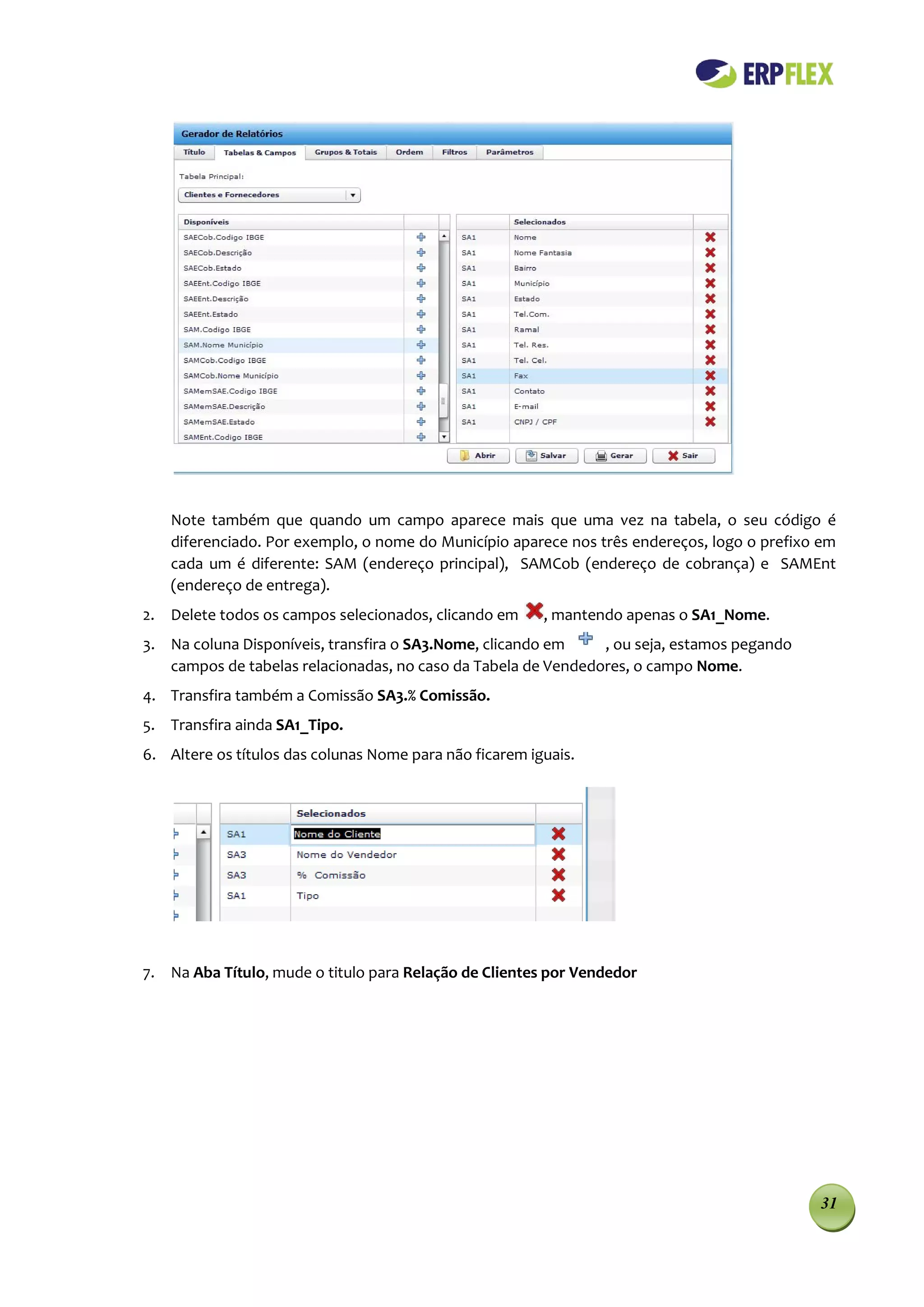 Note também que quando um campo aparece mais que uma vez na tabela, o seu código é
    diferenciado. Por exemplo, o nome do Município aparece nos três endereços, logo o prefixo em
    cada um é diferente: SAM (endereço principal), SAMCob (endereço de cobrança) e SAMEnt
    (endereço de entrega).
2. Delete todos os campos selecionados, clicando em      , mantendo apenas o SA1_Nome.
3. Na coluna Disponíveis, transfira o SA3.Nome, clicando em    , ou seja, estamos pegando
   campos de tabelas relacionadas, no caso da Tabela de Vendedores, o campo Nome.
4. Transfira também a Comissão SA3.% Comissão.
5. Transfira ainda SA1_Tipo.
6. Altere os títulos das colunas Nome para não ficarem iguais.




7. Na Aba Título, mude o titulo para Relação de Clientes por Vendedor




                                                                                             31
 